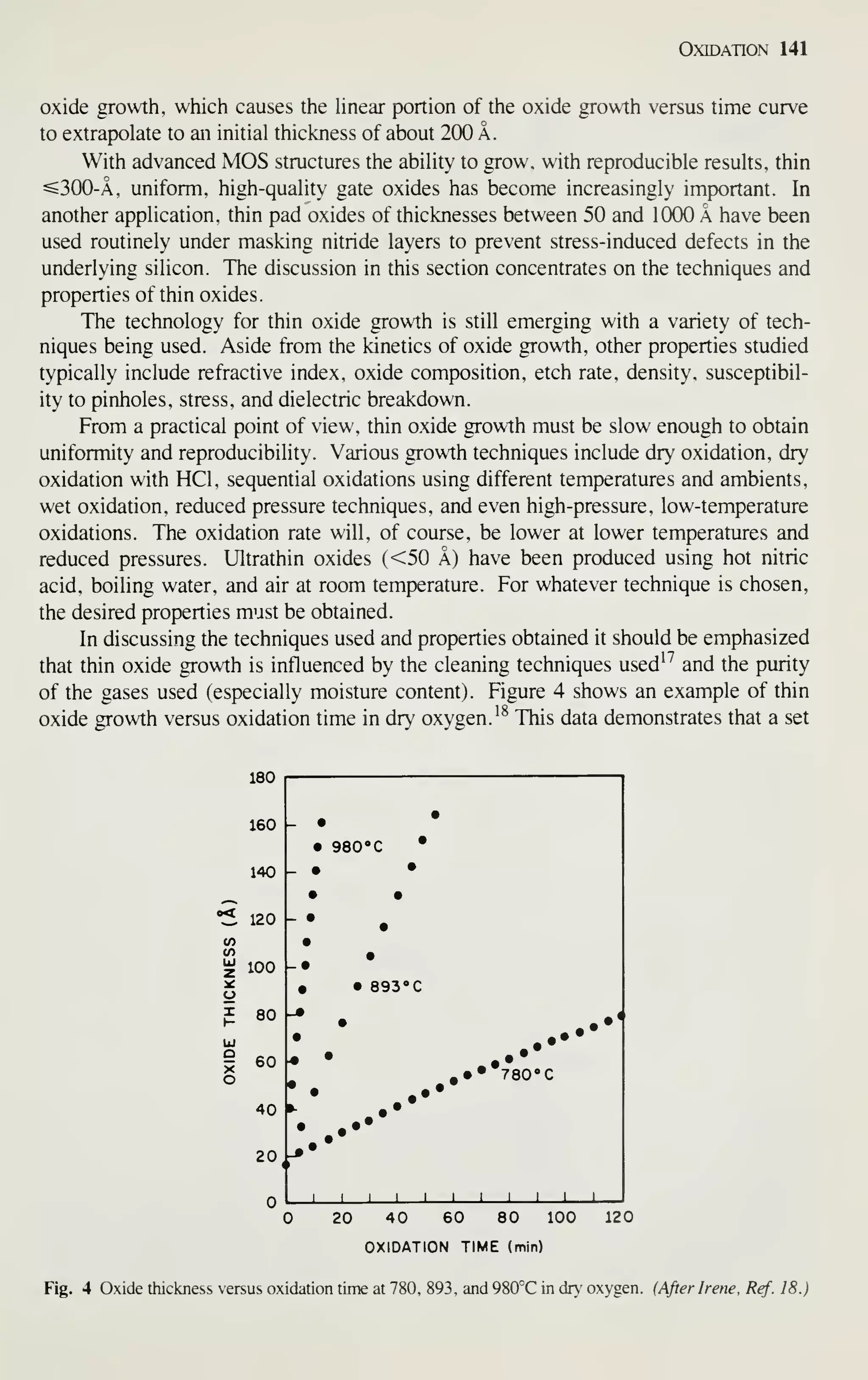 Oxidation 141
oxide growth, which causes the linear portion of the oxide growth versus time curve
to extrapolate to an initial thickness of about 200 A.
With advanced MOS structures the ability to grow, with reproducible results, thin
^300-A. uniform, high-quality gate oxides has become increasingly important. In
another application, thin pad oxides of thicknesses between 50 and 1000 A have been
used routinely under masking nitride layers to prevent stress-induced defects in the
underlying silicon. The discussion in this section concentrates on the techniques and
properties of thin oxides.
The technology for thin oxide growth is still emerging with a variety of tech-
niques being used. Aside from the kinetics of oxide growth, other properties studied
typically include refractive index, oxide composition, etch rate, density, susceptibil-
ity to pinholes, stress, and dielectric breakdown.
From a practical point of view, thin oxide growth must be slow enough to obtain
uniformity and reproducibility. Various growth techniques include dry oxidation, dry
oxidation with HCl, sequential oxidations using different temperatures and ambients,
wet oxidation, reduced pressure techniques, and even high-pressure, low-temperature
oxidations. The oxidation rate will, of course, be lower at lower temperatures and
reduced pressures. Ultrathin oxides (<50 A) have been produced using hot nitric
acid, boiling water, and air at room temperature. For whatever technique is chosen,
the desired properties must be obtained.
In discussing the techniques used and properties obtained it should be emphasized
that thin oxide growth is influenced by the cleaning techniques used' ''
and the purity
of the gases used (especially moisture content). Figure 4 shows an example of thin
oxide growth versus oxidation time in dry oxygen.'^ This data demonstrates that a set
180
160 _ •
• 980" C •
140 - • •
,_^ • •
"5 120 - •
•
V)
V)
^ 100
•
-•
• • 89300
^ 80
O
•
••
40
20,
1 1 1 1 1 1
20 40 60 80 100
OXIDATION TIME (min)
120
Fig. 4 Oxide thickness versus oxidation time at 780, 893. and 980°C in dry oxygen. (After Irene, Ref. 18.)
 