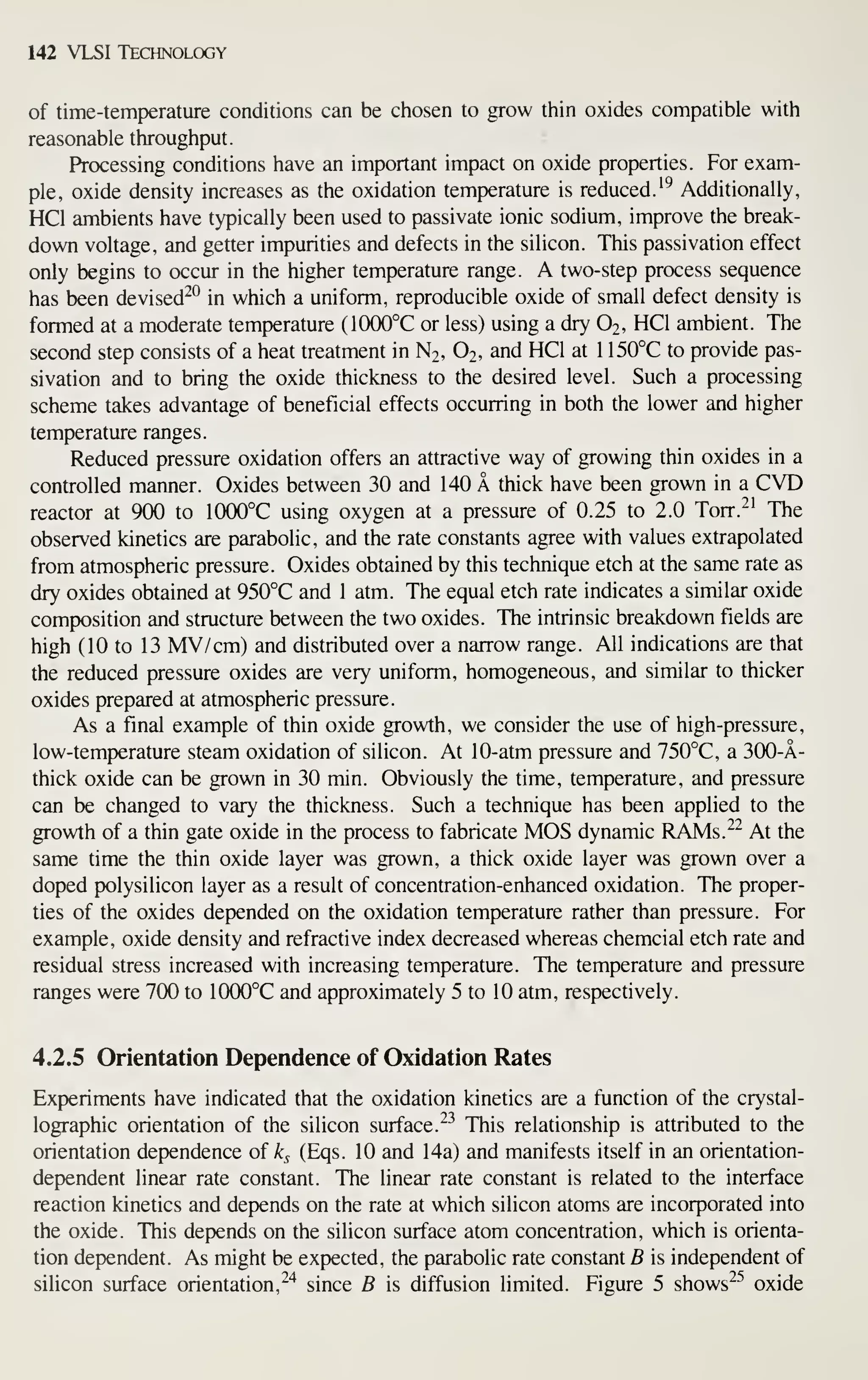 142 VLSI Technology
of time-temperature conditions can be chosen to grow thin oxides compatible with
reasonable throughput.
Processing conditions have an important impact on oxide properties. For exam-
ple, oxide density increases as the oxidation temperature is reduced.'^ Additionally,
HCl ambients have typically been used to passivate ionic sodium, improve the break-
down voltage, and getter impurities and defects in the silicon. This passivation effect
only begins to occur in the higher temperature range. A two-step process sequence
has been devised^*^ in which a uniform, reproducible oxide of small defect density is
formed at a moderate temperature (10(X)°C or less) using a dry O2, HCl ambient. The
second step consists of a heat treatment in N2, O2, and HCl at 1 150°C to provide pas-
sivation and to bring the oxide thickness to the desired level. Such a processing
scheme takes advantage of beneficial effects occurring in both the lower and higher
temperature ranges.
Reduced pressure oxidation offers an attractive way of growing thin oxides in a
controlled manner. Oxides between 30 and 140 A thick have been grown in a CVD
reactor at 900 to 1000°C using oxygen at a pressure of 0.25 to 2.0 Torr.^^ The
observed kinetics are parabolic, and the rate constants agree with values extrapolated
from atmospheric pressure. Oxides obtained by this technique etch at the same rate as
dry oxides obtained at 950°C and 1 atm. The equal etch rate indicates a similar oxide
composition and structure between the two oxides. The intrinsic breakdown fields are
high (10 to 13 MV/cm) and distributed over a narrow range. All indications are that
the reduced pressure oxides are very uniform, homogeneous, and similar to thicker
oxides prepared at atmospheric pressure.
As a final example of thin oxide growth, we consider the use of high-pressure,
low-temperature steam oxidation of silicon. At 10-atm pressure and 750°C, a 300-A-
thick oxide can be grown in 30 min. Obviously the time, temperature, and pressure
can be changed to vary the thickness. Such a technique has been applied to the
growth of a thin gate oxide in the process to fabricate MOS dynamic RAMs.^^ At the
same time the thin oxide layer was grown, a thick oxide layer was grown over a
doped polysilicon layer as a result of concentration-enhanced oxidation. The proper-
ties of the oxides depended on the oxidation temperature rather than pressure. For
example, oxide density and refractive index decreased whereas chemcial etch rate and
residual stress increased with increasing temperature. The temperature and pressure
ranges were 700 to 1000°C and approximately 5 to 10 atm, respectively.
4.2.5 Orientation Dependence of Oxidation Rates
Experiments have indicated that the oxidation kinetics are a function of the crystal-
lographic orientation of the silicon surface. ^^ This relationship is attributed to the
orientation dependence of k^ (Eqs. 10 and 14a) and manifests itself in an orientation-
dependent linear rate constant. The linear rate constant is related to the interface
reaction kinetics and depends on the rate at which silicon atoms are incorporated into
the oxide. This depends on the silicon surface atom concentration, which is orienta-
tion dependent. As might be expected, the parabolic rate constant B is independent of
silicon surface orientation,^'^ since B is diffusion limited. Figure 5 shows"^^ oxide
 