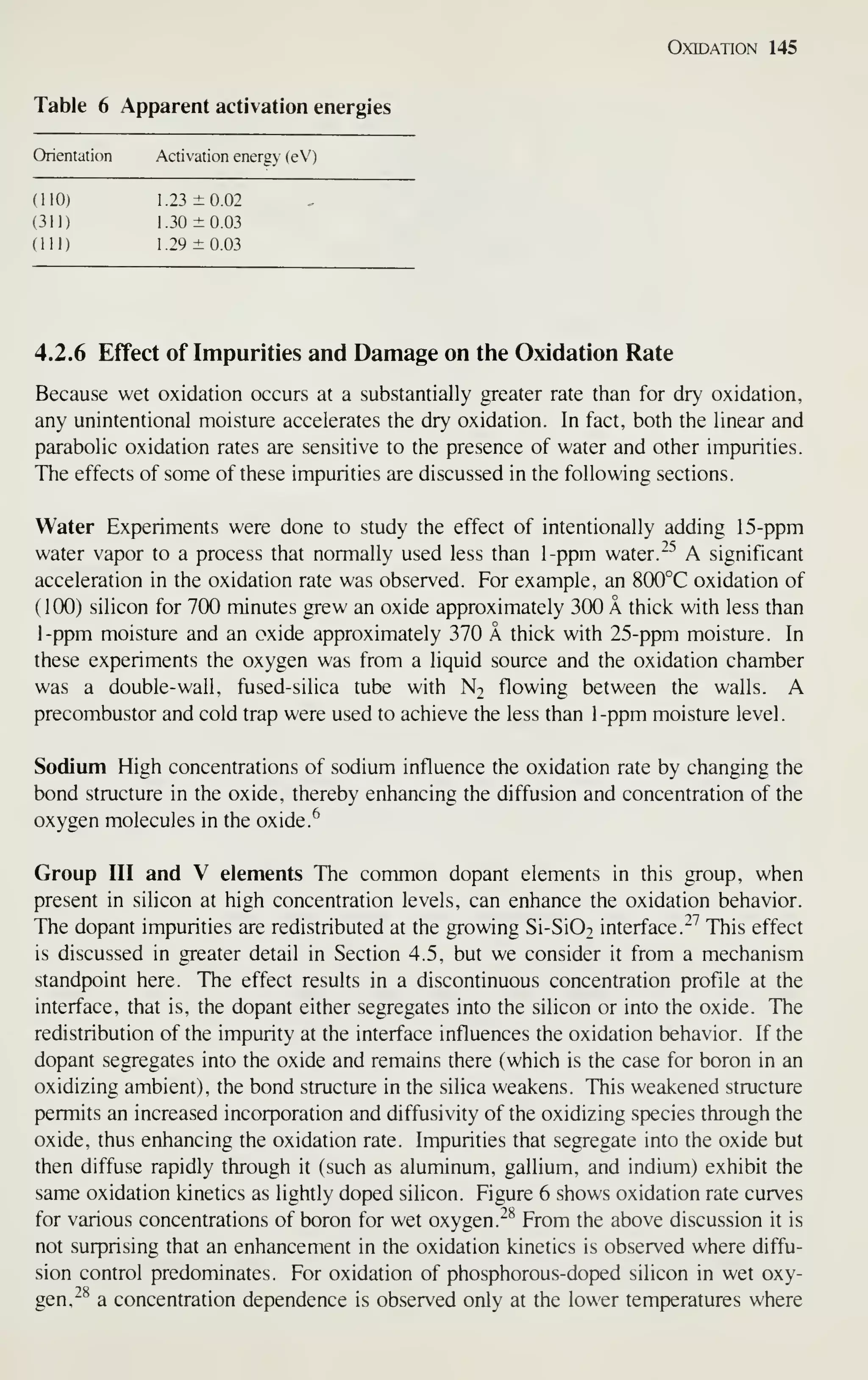 Oxidation 145
Table 6 Apparent activation energies
Orientation Activation energy (eVj
(110) 1.23 ±0.02
(311) 1.30 ±0.03
(111) 1.29 ±0.03
4.2.6 Effect of Impurities and Damage on the Oxidation Rate
Because wet oxidation occurs at a substantially greater rate than for dry oxidation,
any unintentional moisture accelerates the dry oxidation. In fact, both the linear and
parabolic oxidation rates are sensitive to the presence of water and other impurities.
The effects of some of these impurities are discussed in the following sections.
Water Experiments were done to study the effect of intentionally adding 15-ppm
water vapor to a process that normally used less than 1-ppm water. ~"^
A significant
acceleration in the oxidation rate was observed. For example, an 8(X)°C oxidation of
(100) silicon for 100 minutes grew an oxide approximately 300 A thick with less than
1-ppm moisture and an oxide approximately 370 A thick with 25-ppm moisture. In
these experiments the oxygen was from a liquid source and the oxidation chamber
was a double-wall, fused-silica tube with N2 flowing between the walls. A
precombustor and cold trap were used to achieve the less than 1-ppm moisture level.
Sodium High concentrations of sodium influence the oxidation rate by changing the
bond structure in the oxide, thereby enhancing the diffusion and concentration of the
oxygen molecules in the oxide.
^
Group III and V elements The common dopant elements in this group, when
present in silicon at high concentration levels, can enhance the oxidation behavior.
The dopant impurities are redistributed at the growing Si-Si02 interface."'' This effect
is discussed in greater detail in Section 4.5, but we consider it from a mechanism
standpoint here. The effect results in a discontinuous concentration profile at the
interface, that is, the dopant either segregates into the silicon or into the oxide. The
redistribution of the impurity at the interface influences the oxidation behavior. If the
dopant segregates into the oxide and remains there (which is the case for boron in an
oxidizing ambient), the bond structure in the silica weakens. This weakened structure
permits an increased incorporation and diffusivity of the oxidizing species through the
oxide, thus enhancing the oxidation rate. Impurities that segregate into the oxide but
then diffuse rapidly through it (such as aluminum, gallium, and indium) exhibit the
same oxidation kinetics as lightly doped silicon. Figure 6 shows oxidation rate curves
for various concentrations of boron for wet oxygen.^^ From the above discussion it is
not surprising that an enhancement in the oxidation kinetics is observed where diffu-
sion control predominates. For oxidation of phosphorous-doped silicon in wet oxy-
gen,"^ a concentration dependence is observed only at the lower temperatures where
 