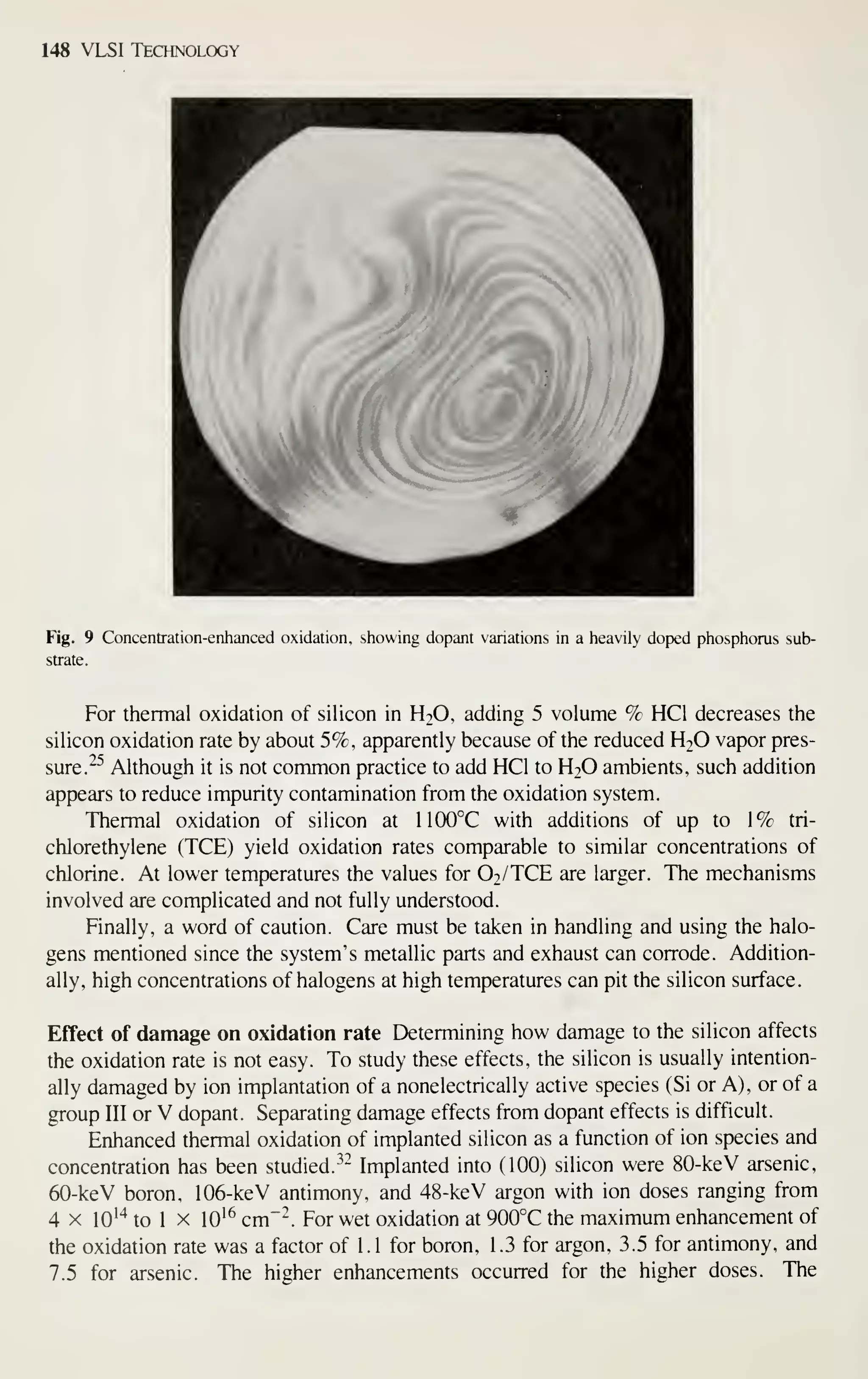 148 VLSI Technology
Fig. 9 Concentration-enhanced oxidation, showing dopant variations in a heavily doped phosphorus sub-
strate.
For thermal oxidation of silicon in H2O, adding 5 volume % HCl decreases the
silicon oxidation rate by about 5%, apparently because of the reduced H2O vapor pres-
sure. ^^
Although it is not common practice to add HCl to H2O ambients, such addition
appears to reduce impurity contamination from the oxidation system.
Thermal oxidation of silicon at 1100°C with additions of up to 1% tri-
chlorethylene (TCE) yield oxidation rates comparable to similar concentrations of
chlorine. At lower tem-peratures the values for O2/TCE are larger. The mechanisms
involved are complicated and not fully understood.
Finally, a word of caution. Care must be taken in handling and using the halo-
gens mentioned since the system's metallic parts and exhaust can corrode. Addition-
ally, high concentrations of halogens at high temperatures can pit the silicon surface.
Effect of damage on oxidation rate Determining how damage to the silicon affects
the oxidation rate is not easy. To study these effects, the silicon is usually intention-
ally damaged by ion implantation of a nonelectrically active species (Si or A), or of a
group III or V dopant. Separating damage effects from dopant effects is difficult.
Enhanced thermal oxidation of implanted silicon as a function of ion species and
concentration has been studied.-^- Implanted into (100) silicon were 80-keV arsenic,
60-keV boron, 106-keV antimony, and 48-keV argon with ion doses ranging from
4 X lO''* to 1 X 10'^ cm"^. For wet oxidation at 900°C the maximum enhancement of
the oxidation rate was a factor of 1 . 1 for boron, 1 .3 for argon, 3.5 for antimony, and
7.5 for arsenic. The higher enhancements occurred for the higher doses. The
 