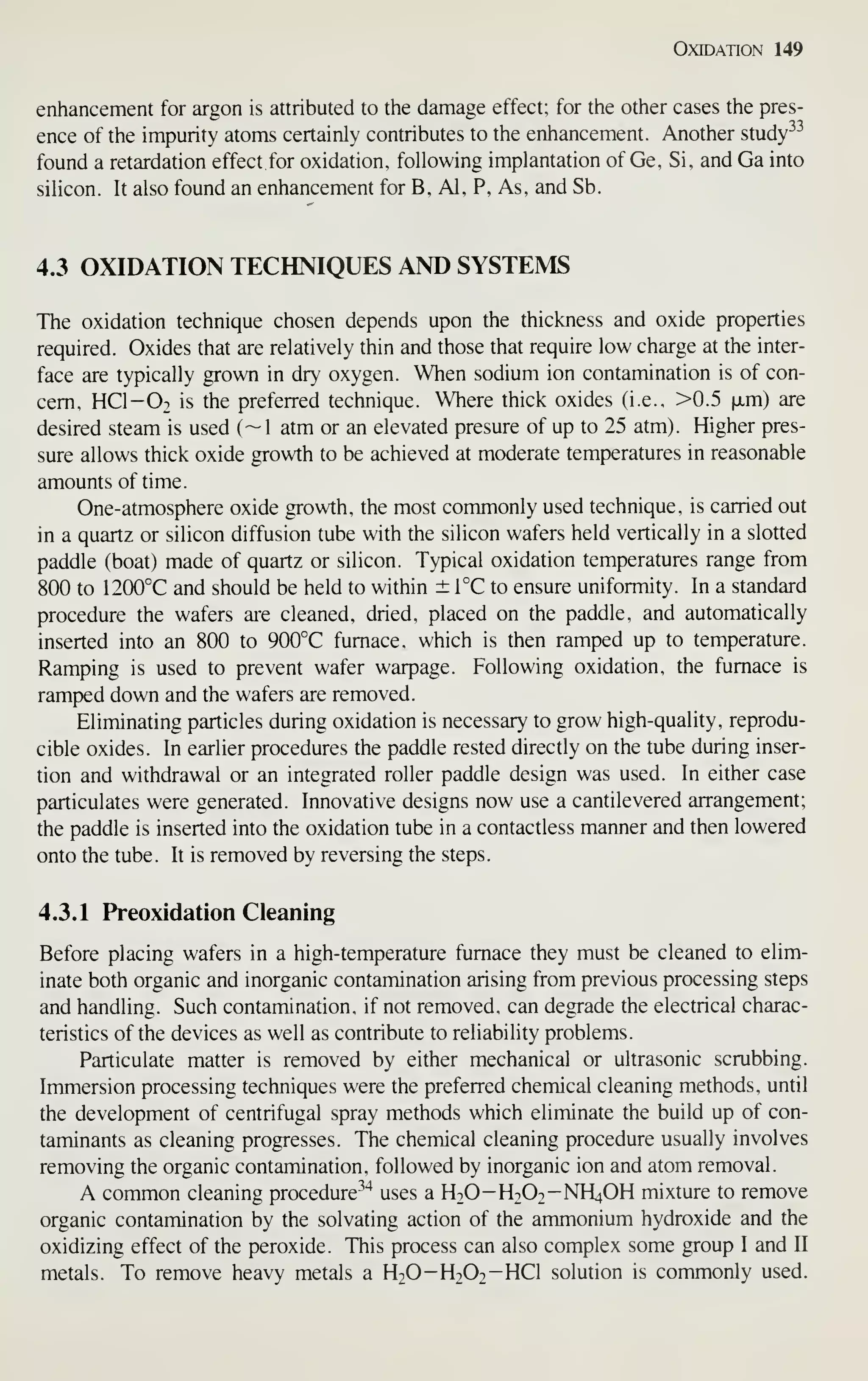 Oxidation 149
enhancement for argon is attributed to the damage effect; for the other cases the pres-
ence of the impurity atoms certainly contributes to the enhancement. Another study^^
found a retardation effect for oxidation, following implantation of Ge, Si, and Ga into
silicon. It also found an enhancement for B, Al, P, As, and Sb.
4.3 OXIDATION TECHNIQUES AND SYSTEMS
The oxidation technique chosen depends upon the thickness and oxide properties
required. Oxides that are relatively thin and those that require low charge at the inter-
face are typically grown in dry oxygen. When sodium ion contamination is of con-
cern. HCI-O2 is the preferred technique. Where thick oxides (i.e.. >0.5 xm) are
desired steam is used (~1 atm or an elevated presure of up to 25 atm). Higher pres-
sure allows thick oxide growth to be achieved at moderate temperatures in reasonable
amounts of time.
One-atmosphere oxide growth, the most commonly used technique, is carried out
in a quartz or silicon diffusion tube with the silicon wafers held vertically in a slotted
paddle (boat) made of quartz or silicon. Typical oxidation temperatures range from
800 to 1200°C and should be held to within ± TC to ensure uniformity. In a standard
procedure the wafers ai-e cleaned, dried, placed on the paddle, and automatically
inserted into an 800 to 900°C furnace, which is then ramped up to temperature.
Ramping is used to prevent wafer warpage. Following oxidation, the furnace is
ramped down and the wafers are removed.
Eliminating particles during oxidation is necessary to grow high-quality, reprodu-
cible oxides. In earlier procedures the paddle rested directly on the tube during inser-
tion and withdrawal or an integrated roller paddle design was used. In either case
particulates were generated. Innovative designs now use a cantilevered arrangement;
the paddle is inserted into the oxidation tube in a contactless manner and then lowered
onto the tube. It is removed by reversing the steps.
4.3.1 Preoxidation Cleaning
Before placing wafers in a high-temperature furnace they must be cleaned to elim-
inate both organic and inorganic contamination arising from previous processing steps
and handling. Such contamination, if not removed, can degrade the electrical charac-
teristics of the devices as well as contribute to reliability problems.
Particulate matter is removed by either mechanical or ultrasonic scrubbing.
Immersion processing techniques were the preferred chemical cleaning methods, until
the development of centrifugal spray methods which eliminate the build up of con-
taminants as cleaning progresses. The chemical cleaning procedure usually involves
removing the organic contamination, followed by inorganic ion and atom removal.
A common cleaning procedure-^"* uses a H2O-H2O2-NH4OH mixture to remove
organic contamination by the solvating action of the ammonium hydroxide and the
oxidizing effect of the peroxide. This process can also complex some group I and II
metals. To remove heavy metals a H2O-H2O2-HCI solution is commonly used.
 