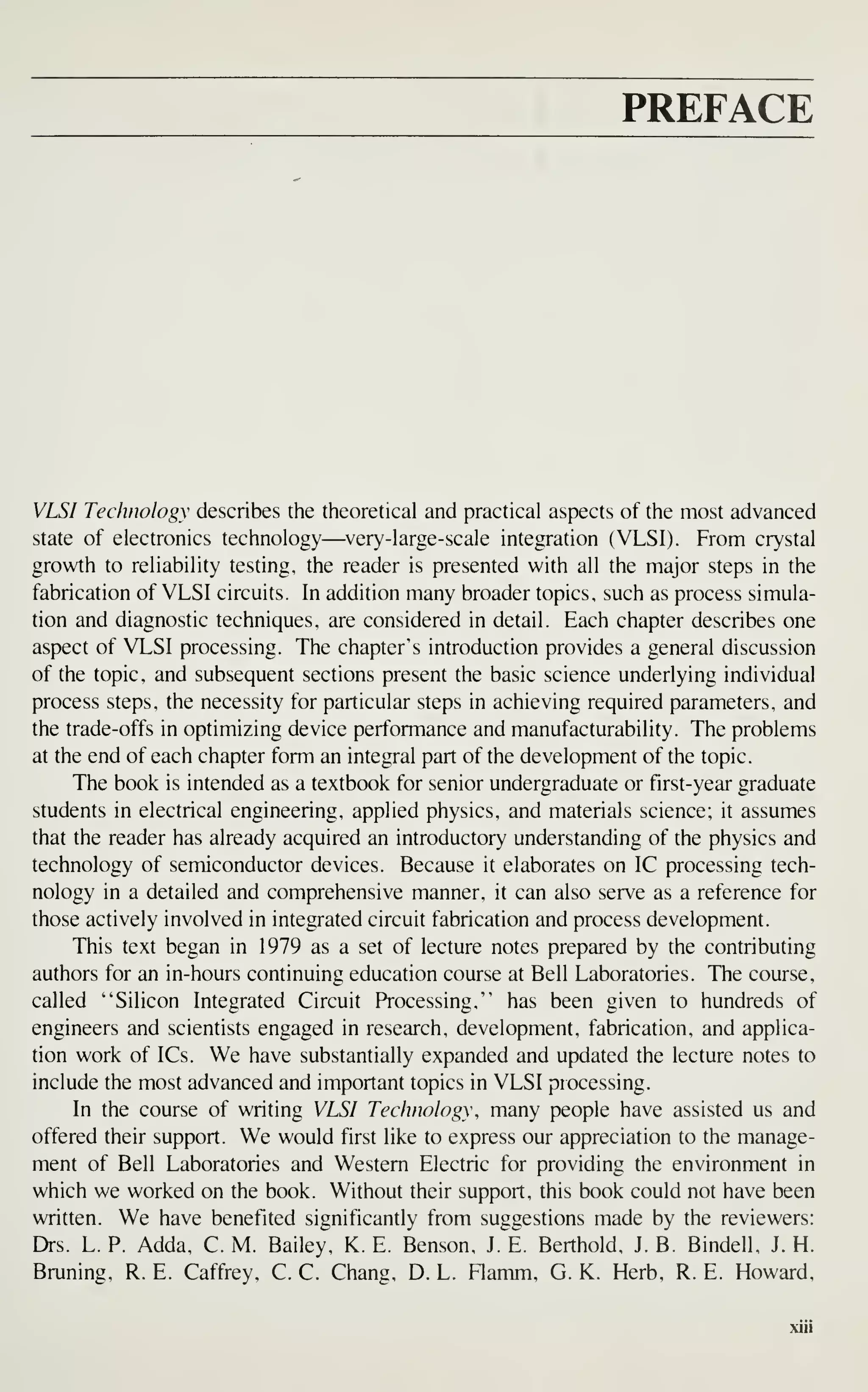 PREFACE
VLSI Technology describes the theoretical and practical aspects of the most advanced
state of electronics technology—^very-large-scale integration (VLSI). From crystal
growth to reliability testing, the reader is presented with all the major steps in the
fabrication of VLSI circuits. In addition many broader topics, such as process simula-
tion and diagnostic techniques, are considered in detail. Each chapter describes one
aspect of VLSI processing. The chapter's introduction provides a general discussion
of the topic, and subsequent sections present the basic science underlying individual
process steps, the necessity for particular steps in achieving required parameters, and
the trade-offs in optimizing device performance and manufacturability. The problems
at the end of each chapter form an integral part of the development of the topic.
The book is intended as a textbook for senior undergraduate or first-year graduate
students in electrical engineering, applied physics, and materials science; it assumes
that the reader has already acquired an introductory understanding of the physics and
technology of semiconductor devices. Because it elaborates on IC processing tech-
nology in a detailed and comprehensive manner, it can also serve as a reference for
those actively involved in integrated circuit fabrication and process development.
This text began in 1979 as a set of lecture notes prepared by the contributing
authors for an in-hours continuing education course at Bell Laboratories. The course,
called "Silicon Integrated Circuit Processing," has been given to hundreds of
engineers and scientists engaged in research, development, fabrication, and applica-
tion work of ICs. We have substantially expanded and updated the lecture notes to
include the most advanced and important topics in VLSI processing.
In the course of writing VLSI Technology, many people have assisted us and
offered their support. We would first like to express our appreciation to the manage-
ment of Bell Laboratories and Western Electric for providing the environment in
which we worked on the book. Without their support, this book could not have been
written. We have benefited significantly from suggestions made by the reviewers:
Drs. L. P. Adda, C. M. Bailey, K. E. Benson, J. E. Berthold, J. B. Bindell, J. H.
Bruning, R. E. Caffrey, C. C. Chang, D. L. Flamm, G. K. Herb, R. E. Howard,
 