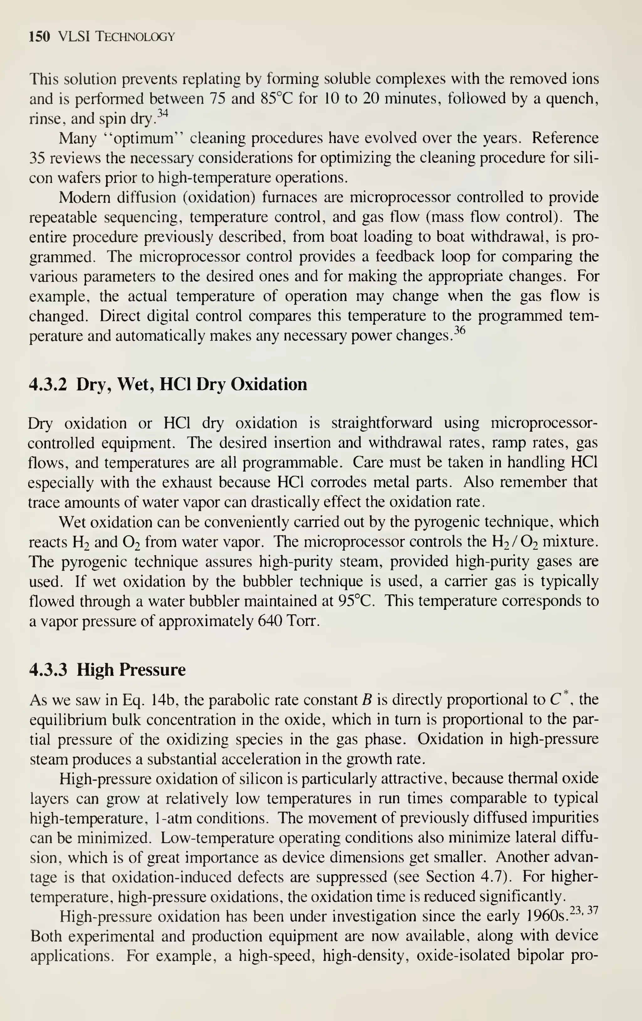 150 VLSI Technology
This solution prevents replating by forming soluble complexes with the removed ions
and is performed between 75 and 85°C for 10 to 20 minutes, followed by a quench,
rinse, and spin dry.^^"*
Many "optimum'' cleaning procedures have evolved over the years. Reference
35 reviews the necessary considerations for optimizing the cleaning procedure for sili-
con wafers prior to high-temperature operations.
Modem diffusion (oxidation) furnaces are microprocessor controlled to provide
repeatable sequencing, temperature control, and gas flow (mass flow control). The
entire procedure previously described, from boat loading to boat withdrawal, is pro-
grammed. The microprocessor control provides a feedback loop for comparing the
various parameters to the desired ones and for making the appropriate changes. For
example, the actual temperature of operation may change when the gas flow is
changed. Direct digital control compares this temperature to the programmed tem-
perature and automatically makes any necessary power changes.
-^^
4.3.2 Dry, Wet, HCl Dry Oxidation
Dry oxidation or HCl dry oxidation is straightforward using microprocessor-
controlled equipment. The desired insertion and withdrawal rates, ramp rates, gas
flows, and temperatures are all programmable. Care must be taken in handling HCl
especially with the exhaust because HCl corrodes metal parts. Also remember that
trace amounts of water vapor can drastically effect the oxidation rate.
Wet oxidation can be conveniently carried out by the pyrogenic technique, which
reacts H2 and O2 from water vapor. The microprocessor controls the H2/O2 mixture.
The pyrogenic technique assures high-purity steam, provided high-purity gases are
used. If wet oxidation by the bubbler technique is used, a carrier gas is typically
flowed through a water bubbler maintained at 95°C. This temperature corresponds to
a vapor pressure of approximately 640 Torr.
4.3.3 High Pressure
As we saw in Eq. 14b, the parabolic rate constant B is directly proportional to C , the
equilibrium bulk concentration in the oxide, which in turn is proportional to the par-
tial pressure of the oxidizing species in the gas phase. Oxidation in high-pressure
steam produces a substantial acceleration in the growth rate.
High-pressure oxidation of silicon is particularly attractive, because thermal oxide
layers can grow at relatively low temperatures in run times comparable to typical
high-temperature, 1-atm conditions. The movement of previously diffused impurities
can be minimized. Low-temperature operating conditions also minimize lateral diffu-
sion, which is of great importance as device dimensions get smaller. Another advan-
tage is that oxidation-induced defects are suppressed (see Section 4.7). For higher-
temperature, high-pressure oxidations, the oxidation time is reduced significantly.
High-pressure oxidation has been under investigation since the early 1960s.
^-^'^^
Both experimental and production equipment are now available, along with device
applications. For example, a high-speed, high-density, oxide-isolated bipolar pro-
 
