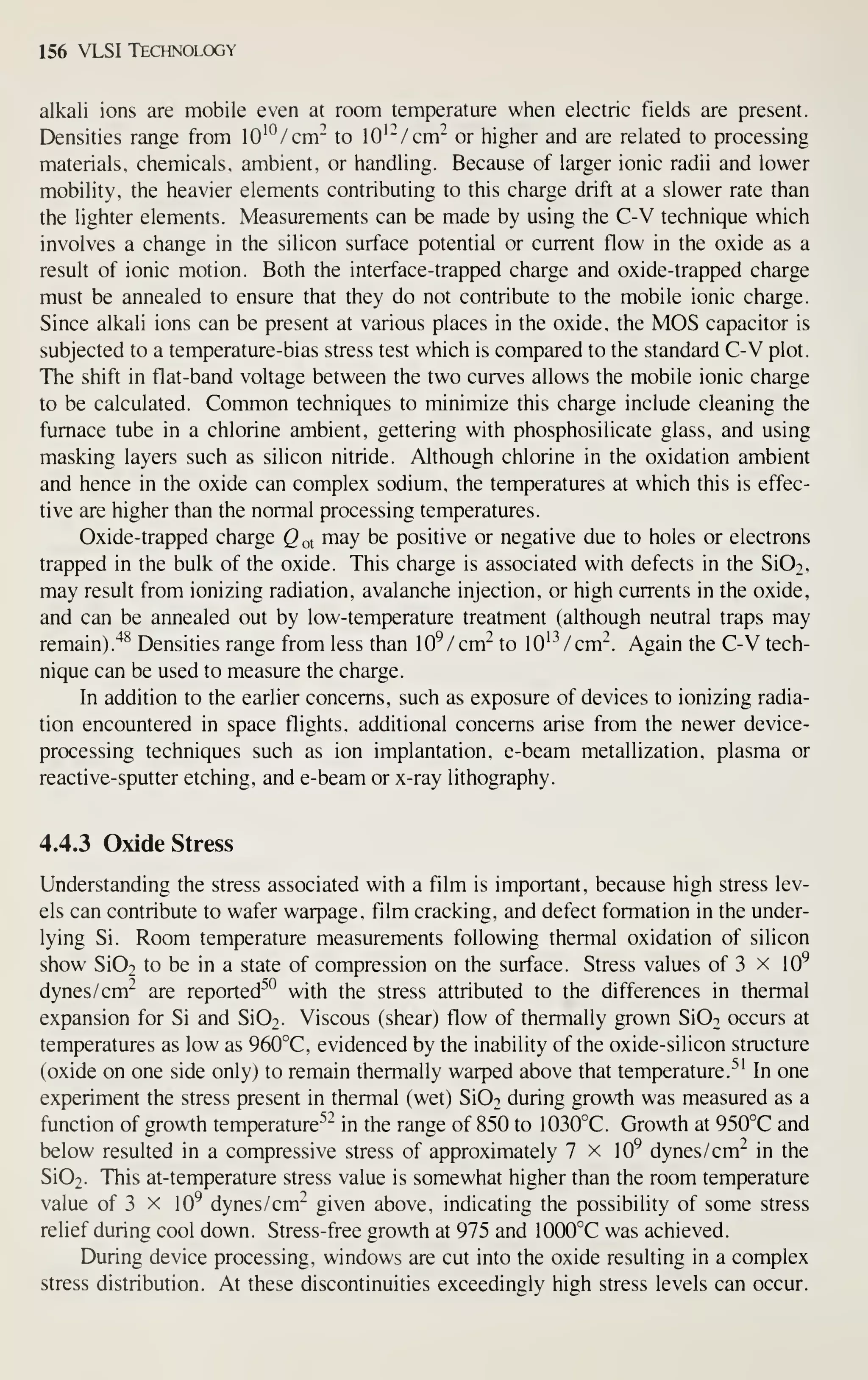 156 VLSI Technology
alkali ions are mobile even at room temperature when electric fields are present.
Densities range from lO'^/cm^ to lO'^/cm^ or higher and are related to processing
materials, chemicals, ambient, or handling. Because of larger ionic radii and lower
mobility, the heavier elements contributing to this charge drift at a slower rate than
the lighter elements. Measurements can be made by using the C-V technique which
involves a change in the silicon surface potential or current flow in the oxide as a
result of ionic motion. Both the interface-trapped charge and oxide-trapped charge
must be annealed to ensure that they do not contribute to the mobile ionic charge.
Since alkali ions can be present at various places in the oxide, the MOS capacitor is
subjected to a temperature-bias stress test which is compared to the standard C-V plot.
The shift in flat-band voltage between the two curves allows the mobile ionic charge
to be calculated. Common techniques to minimize this charge include cleaning the
furnace tube in a chlorine ambient, gettering with phosphosilicate glass, and using
masking layers such as silicon nitride. Although chlorine in the oxidation ambient
and hence in the oxide can complex sodium, the temperatures at which this is effec-
tive are higher than the normal processing temperatures.
Oxide-trapped charge Q ot may be positive or negative due to holes or electrons
trapped in the bulk of the oxide. This charge is associated with defects in the Si02,
may result from ionizing radiation, avalanche injection, or high currents in the oxide,
and can be annealed out by low-temperature treatment (although neutral traps may
remain)."^^ Densities range from less than lO^/cm" to lO'-^/cm". Again the C-V tech-
nique can be used to measure the charge.
In addition to the earlier concerns, such as exposure of devices to ionizing radia-
tion encountered in space flights, additional concerns arise from the newer device-
processing techniques such as ion implantation, e-beam metallization, plasma or
reactive- sputter etching, and e-beam or x-ray lithography.
4.4.3 Oxide Stress
Understanding the stress associated with a film is important, because high stress lev-
els can contribute to wafer warpage, film cracking, and defect formation in the under-
lying Si. Room temperature measurements following thermal oxidation of silicon
show Si02 to be in a state of compression on the surface. Stress values of 3 x 10^
dynes /cm" are reported^*^ with the stress attributed to the differences in thermal
expansion for Si and Si02. Viscous (shear) flow of thermally grown SiOo occurs at
temperatures as low as 960°C, evidenced by the inability of the oxide-silicon structure
(oxide on one side only) to remain thermally warped above that temperature.^' In one
experiment the stress present in thermal (wet) SiOo during growth was measured as a
function of growth temperature''" in the range of 850 to 1030°C. Growth at 950°C and
below resulted in a compressive stress of approximately 7 x 10^ dynes /cm" in the
Si02. This at-temperature stress value is somewhat higher than the room temperature
value of 3 x 10^ dynes /cm" given above, indicating the possibility of some stress
relief during cool down. Stress-free growth at 975 and 1000°C was achieved.
During device processing, windows are cut into the oxide resulting in a complex
stress distribution. At these discontinuities exceedingly high stress levels can occur.
 