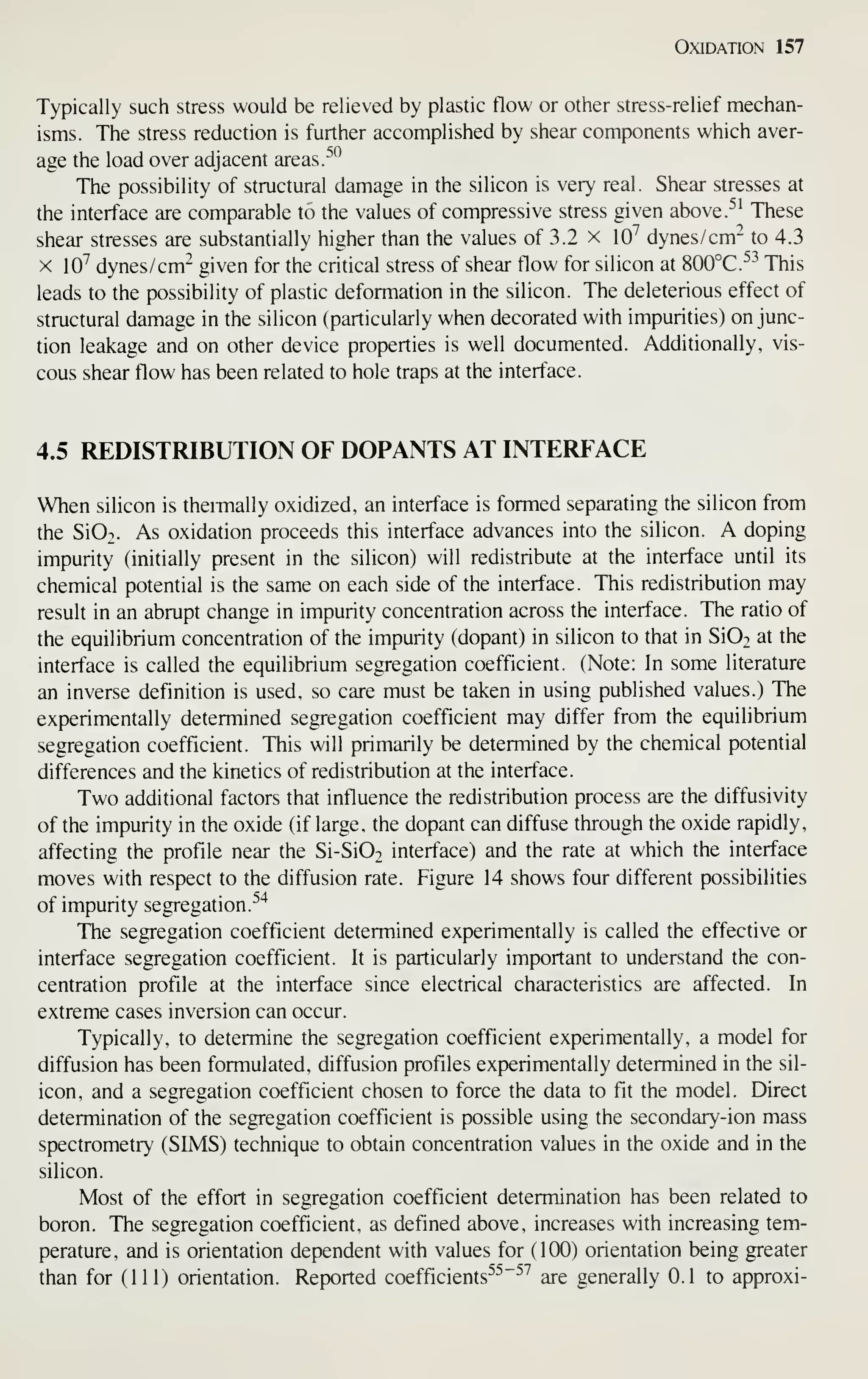 Oxidation 157
Typically such stress would be relieved by plastic flow or other stress-relief mechan-
isms. The stress reduction is further accomplished by shear components which aver-
age the load over adjacent areas
r^*^
The possibility of structural damage in the silicon is very real. Shear stresses at
the interface are comparable to the values of compressive stress given above.^' These
shear stresses are substantially higher than the values of 3.2 x 10^ dynes/ cm" to 4.3
X 10^ dynes /cm^ given for the critical stress of shear flow for silicon at 800°C.^^ This
leads to the possibility of plastic deformation in the silicon. The deleterious effect of
structural damage in the silicon (particularly when decorated with impurities) on junc-
tion leakage and on other device properties is well documented. Additionally, vis-
cous shear flow has been related to hole traps at the interface.
4.5 REDISTRIBUTION OF DOPANTS AT INTERFACE
When silicon is thermally oxidized, an interface is formed separating the silicon from
the Si02. As oxidation proceeds this interface advances into the silicon. A doping
impurity (initially present in the silicon) will redistribute at the interface until its
chemical potential is the same on each side of the interface. This redistribution may
result in an abrupt change in impurity concentration across the interface. The ratio of
the equilibrium concentration of the impurity (dopant) in silicon to that in Si02 at the
interface is called the equilibrium segregation coefficient. (Note: In some literature
an inverse definition is used, so care must be taken in using published values.) The
experimentally determined segregation coefficient may differ from the equilibrium
segregation coefficient. This will primarily be determined by the chemical potential
differences and the kinetics of redistribution at the interface.
Two additional factors that influence the redistribution process are the diffusivity
of the impurity in the oxide (if large, the dopant can diffuse through the oxide rapidly,
affecting the profile near the Si-SiOo interface) and the rate at which the interface
moves with respect to the diffusion rate. Figure 14 shows four different possibilities
of impurity segregation.^^
The segregation coefficient determined experimentally is called the effective or
interface segregation coefficient. It is particularly important to understand the con-
centration profile at the interface since electrical characteristics are affected. In
extreme cases inversion can occur.
Typically, to determine the segregation coefficient experimentally, a model for
diffusion has been formulated, diffusion profiles experimentally determined in the sil-
icon, and a segregation coefficient chosen to force the data to fit the model. Direct
determination of the segregation coefficient is possible using the secondary-ion mass
spectrometry (SIMS) technique to obtain concentration values in the oxide and in the
silicon.
Most of the effort in segregation coefficient determination has been related to
boron. The segregation coefficient, as defined above, increases with increasing tem-
perature, and is orientation dependent with values for (100) orientation being greater
than for (111) orientation. Reported coefficients^^"^'' are generally 0.1 to approxi-
 