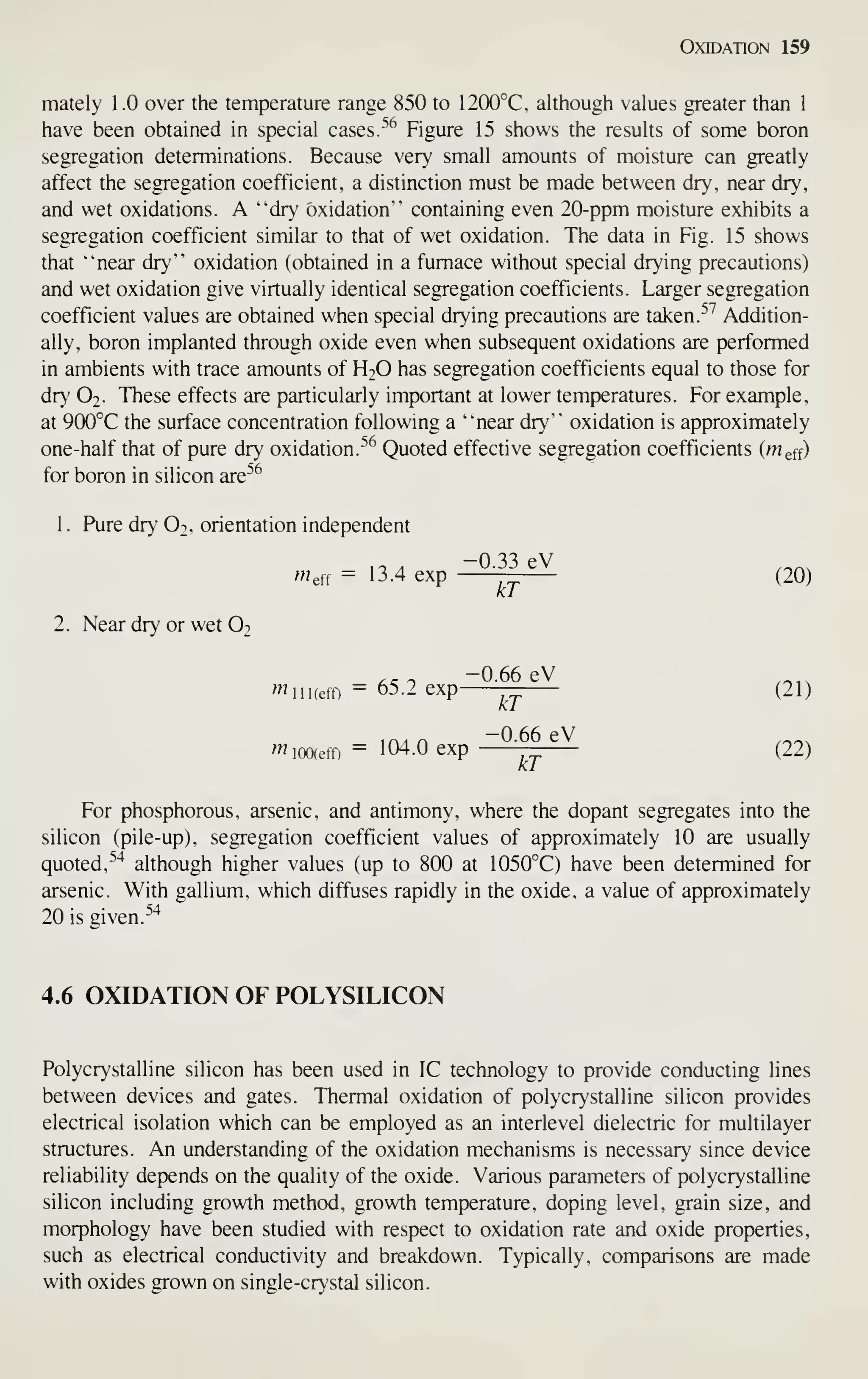 Oxidation 159
mately 1.0 over the temperature range 850 to 1200°C, although values greater than 1
have been obtained in special cases. ^^ Figure 15 shows the results of some boron
segregation determinations. Because very small amounts of moisture can greatly
affect the segregation coefficient, a distinction must be made between dry, near dry,
and wet oxidations. A "dr' oxidation" containing even 20-ppm moisture exhibits a
segregation coefficient similar to that of wet oxidation. The data in Fig. 15 shows
that "near dry" oxidation (obtained in a furnace without special drying precautions)
and wet oxidation give virtually identical segregation coefficients. Larger segregation
coefficient values are obtained when special drying precautions are taken. ^^ Addition-
ally, boron implanted through oxide even when subsequent oxidations are performed
in ambients with trace amounts of H2O has segregation coefficients equal to those for
dry O2. These effects are particularly important at lower temperatures. For example,
at 900°C the surface concentration following a "near dry" oxidation is approximately
one-half that of pure dry oxidation.
^'^^
Quoted effective segregation coefficients (Weff)
for boron in silicon are^^
1
.
Pure dr>' O2, orientation independent
-0.33 eV
Wef, = 13.4 exp — (20)
kT
2. Near dr}' or wet O2
^^ ^ -0.66 eV ._.,
^iiKeff) = 65.2 exp — (21)
^^^A r>
—0.66 eV ,.-,
wiooieff) = 104.0 exp — (22)
kT
For phosphorous, arsenic, and antimony, where the dopant segregates into the
silicon (pile-up), segregation coefficient values of approximately 10 are usually
quoted, ^'^
although higher values (up to 800 at 1050°C) have been determined for
arsenic. With gallium, which diffuses rapidly in the oxide, a value of approximately
20 is given.
^'^
4.6 OXIDATION OF POLYSILICON
Polycrystalline silicon has been used in IC technology to provide conducting lines
between devices and gates. Thermal oxidation of polycrystalline silicon provides
electrical isolation which can be employed as an interlevel dielectric for multilayer
structures. An understanding of the oxidation mechanisms is necessary since device
reliability depends on the quality of the oxide. Various parameters of polycrystalline
silicon including growth method, growth temperature, doping level, grain size, and
morphology have been studied with respect to oxidation rate and oxide properties,
such as electrical conductivity and breakdown. Typically, comparisons are made
with oxides grown on single-crystal silicon.
 