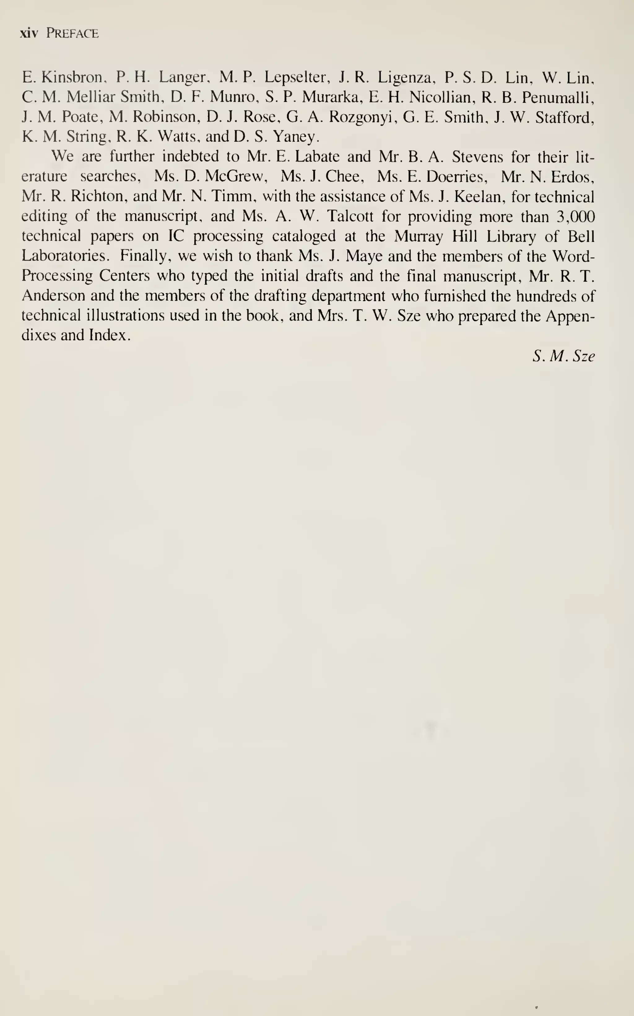 xiv Preface
E. Kinsbron, P. H. Langer, M. P. Lepselter, J. R. Ligenza, P. S. D. Lin, W. Lin,
C. M. Melliar Smith, D. F. Munro, S. P. Murarka, E. H. Nicollian, R. B. Penumalli,
J. M. Poate, M. Robinson, D. J. Rose, G. A. Rozgonyi, G. E. Smith, J. W. Stafford,
K. M. String, R. K. Watts, and D. S. Yaney.
We are further indebted to Mr. E. Labate and N4r. B. A. Stevens for their lit-
erature searches, Ms. D. McGrew, Ms. J. Ghee, Ms. E. Doerries, Mr. N. Erdos,
Mr. R. Richton, and Mr. N. Timm, with the assistance of Ms. J. Keelan, for technical
editing of the manuscript, and Ms. A. W. Talcott for providing more than 3,000
technical papers on IC processing cataloged at the Murray Hill Library of Bell
Laboratories. Finally, we wish to thank Ms. J. Maye and the members of the Word-
Processing Centers who typed the initial drafts and the final manuscript, Mr. R. T.
Anderson and the members of the drafting department who furnished the hundreds of
technical illustrations used in the book, and Mrs. T. W. Sze who prepared the Appen-
dixes and Index.
S. M. Sze
 