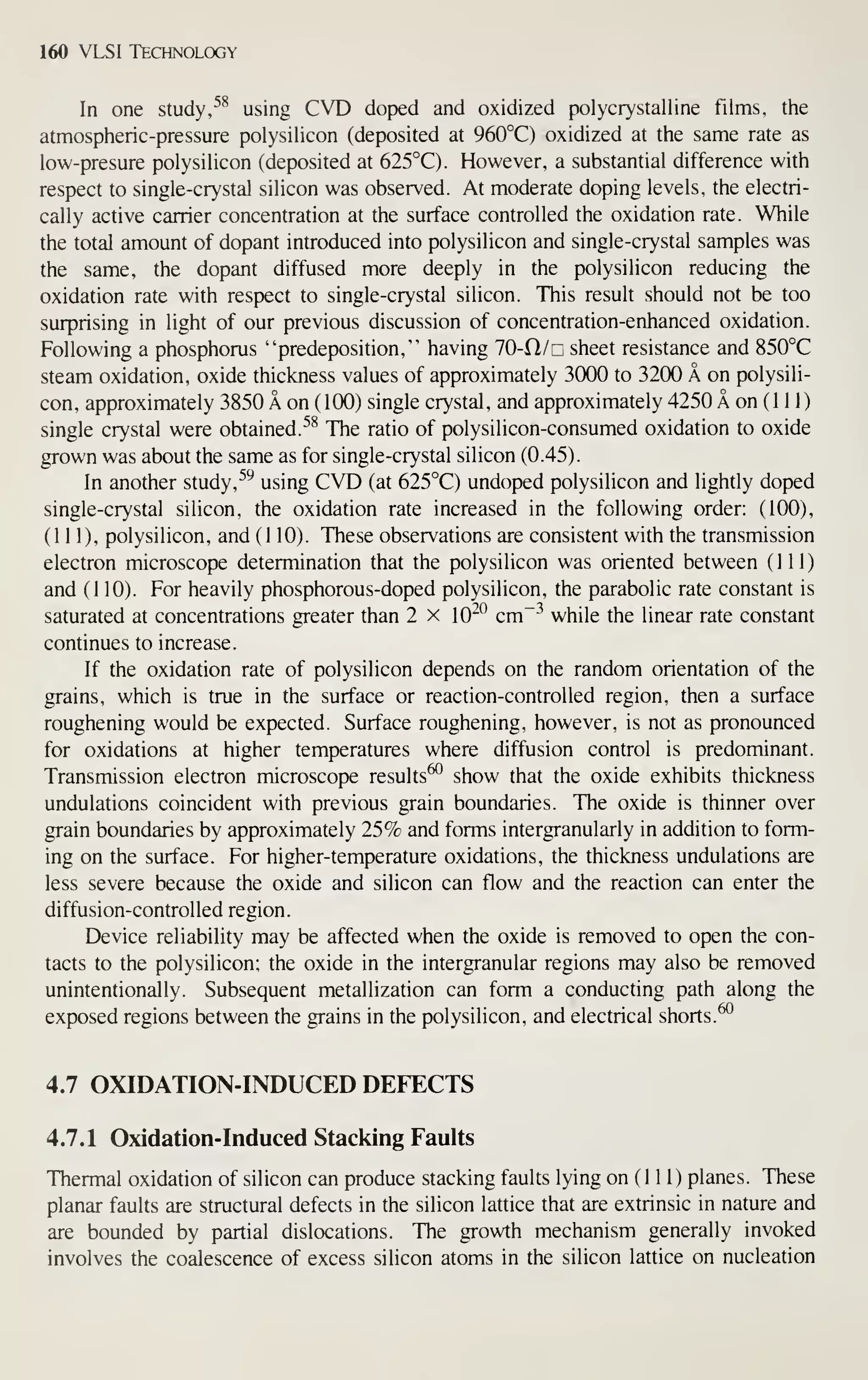 160 VLSI Technology
In one study, ^^ using CVD doped and oxidized polycrystalline films, tiie
atmospheric-pressure polysilicon (deposited at 960°C) oxidized at the same rate as
low-presure polysihcon (deposited at 625°C). However, a substantial difference with
respect to single-crystal silicon was observed. At moderate doping levels, the electri-
cally active carrier concentration at the surface controlled the oxidation rate. While
the total amount of dopant introduced into polysilicon and single-crystal samples was
the same, the dopant diffused more deeply in the polysilicon reducing the
oxidation rate with respect to single-crystal silicon. This result should not be too
surprising in light of our previous discussion of concentration-enhanced oxidation.
Following a phosphorus "predeposition," having 10-Cl/r sheet resistance and 850°C
steam oxidation, oxide thickness values of approximately 3000 to 32(X) A on polysili-
con, approximately 3850 A on ( 100) single crystal , and approximately 4250 A on ( 1 1 1
)
single crystal were obtained. ^^ The ratio of polysilicon-consumed oxidation to oxide
grown was about the same as for single-crystal silicon (0.45).
In another study,
^'^
using CVD (at 625°C) undoped polysilicon and lightly doped
single-crystal silicon, the oxidation rate increased in the following order: (100),
(111), polysilicon, and (110). These observations are consistent with the transmission
electron microscope determination that the polysilicon was oriented between (111)
and (110). For heavily phosphorous-doped polysilicon, the parabolic rate constant is
saturated at concentrations greater than 2 x 10"° cm"^ while the linear rate constant
continues to increase.
If the oxidation rate of polysilicon depends on the random orientation of the
grains, which is true in the surface or reaction-controlled region, then a surface
roughening would be expected. Surface roughening, however, is not as pronounced
for oxidations at higher temperatures where diffusion control is predominant.
Transmission electron microscope results^ show that the oxide exhibits thickness
undulations coincident with previous grain boundaries. The oxide is thinner over
grain boundaries by approximately 25% and forms intergranularly in addition to form-
ing on the surface. For higher-temperature oxidations, the thickness undulations are
less severe because the oxide and silicon can flow and the reaction can enter the
diffusion-controlled region.
Device reliability may be affected when the oxide is removed to open the con-
tacts to the polysilicon; the oxide in the intergranular regions may also be removed
unintentionally. Subsequent metallization can form a conducting path along the
exposed regions between the grains in the polysilicon, and electrical shorts.^
4.7 OXIDATION-INDUCED DEFECTS
4.7.1 Oxidation-Induced Stacking Faults
Thermal oxidation of silicon can produce stacking faults lying on (1 1 1) planes. These
planar faults are structural defects in the silicon lattice that are extrinsic in nature and
are bounded by partial dislocations. The growth mechanism generally invoked
involves the coalescence of excess silicon atoms in the silicon lattice on nucleation
 