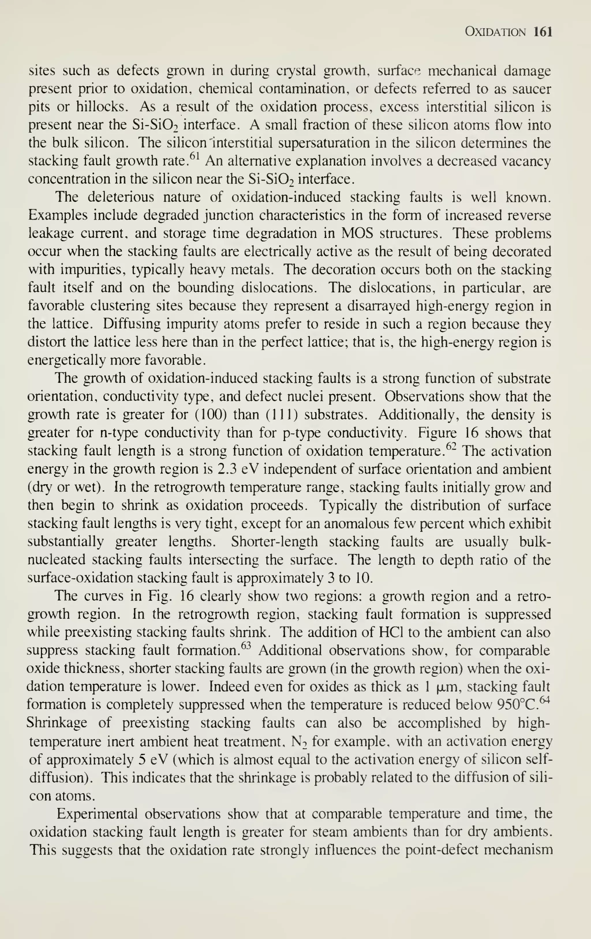 Oxidation 161
sites such as defects grown in during crystal growth, surface mechanical damage
present prior to oxidation, chemical contamination, or defects referred to as saucer
pits or hillocks. As a result of the oxidation process, excess interstitial silicon is
present near the Si-Si02 interface. A small fraction of these silicon atoms flow into
the bulk silicon. The silicon interstitial supersaturation in the silicon determines the
stacking fault growth rate.^' An alternative explanation involves a decreased vacancy
concentration in the silicon near the Si-SiO^ interface.
The deleterious nature of oxidation-induced stacking faults is well known.
Examples include degraded junction characteristics in the form of increased reverse
leakage current, and storage time degradation in MOS structures. These problems
occur when the stacking faults are electrically active as the result of being decorated
with impurities, typically heavy metals. The decoration occurs both on the stacking
fault itself and on the bounding dislocations. The dislocations, in particular, are
favorable clustering sites because they represent a disarrayed high-energy region in
the lattice. Diffusing impurity atoms prefer to reside in such a region because they
distort the lattice less here than in the perfect lattice; that is, the high-energy region is
energetically more favorable.
The growth of oxidation-induced stacking faults is a strong function of substrate
orientation, conductivity type, and defect nuclei present. Observations show that the
growth rate is greater for (100) than (111) substrates. Additionally, the density is
greater for n-type conductivity than for p-type conductivity. Figure 16 shows that
stacking fault length is a strong function of oxidation temperature.^^ The activation
energy in the growth region is 2.3 eV independent of surface orientation and ambient
(dry or wet). In the retrogrowth temperature range, stacking faults initially grow and
then begin to shrink as oxidation proceeds. Typically the distribution of surface
stacking fault lengths is very tight, except for an anomalous few percent which exhibit
substantially greater lengths. Shorter-length stacking faults are usually bulk-
nucleated stacking faults intersecting the surface. The length to depth ratio of the
surface-oxidation stacking fault is approximately 3 to 10.
The curves in Fig. 16 clearly show two regions: a growth region and a retro-
growth region. In the retrogrowth region, stacking fault formation is suppressed
while preexisting stacking faults shrink. The addition of HCl to the ambient can also
suppress stacking fault formation. ^-^
Additional observations show, for comparable
oxide thickness, shorter stacking faults are grown (in the growth region) when the oxi-
dation temperature is lower. Indeed even for oxides as thick as 1 |xm, stacking fault
formation is completely suppressed when the temperature is reduced below 950°C.^
Shrinkage of preexisting stacking faults can also be accomplished by high-
temperature inert ambient heat treatment. Nt for example, with an activation energy
of approximately 5 eV (which is almost equal to the activation energy of silicon self-
diffusion). This indicates that the shrinkage is probably related to the diffusion of sili-
con atoms.
Experimental observations show that at comparable temperature and time, the
oxidation stacking fault length is greater for steam ambients than for dry ambients.
This suggests that the oxidation rate strongly influences the point-defect mechanism
 