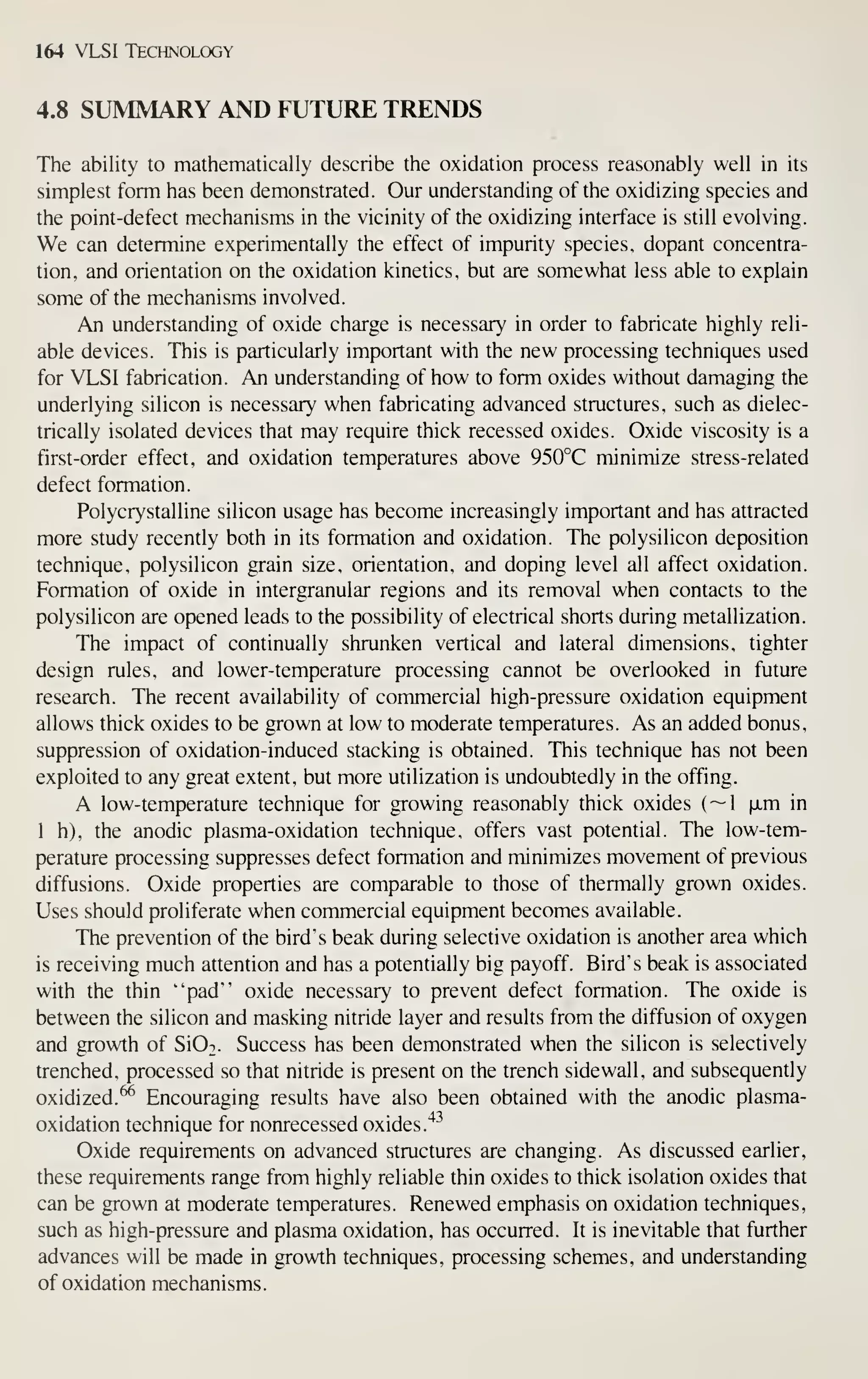 164 VLSI Technology
4.8 SUMMARY AND FUTURE TRENDS
The ability to mathematically describe the oxidation process reasonably well in its
simplest form has been demonstrated. Our understanding of the oxidizing species and
the point-defect mechanisms in the vicinity of the oxidizing interface is still evolving.
We can determine experimentally the effect of impurity species, dopant concentra-
tion, and orientation on the oxidation kinetics, but are somewhat less able to explain
some of the mechanisms involved.
An understanding of oxide charge is necessary in order to fabricate highly reli-
able devices. This is particularly important with the new processing techniques used
for VLSI fabrication. An understanding of how to form oxides without damaging the
underlying silicon is necessary when fabricating advanced structures, such as dielec-
trically isolated devices that may require thick recessed oxides. Oxide viscosity is a
first-order effect, and oxidation temperatures above 950°C minimize stress-related
defect formation.
Polycrystalline silicon usage has become increasingly important and has attracted
more study recendy both in its formation and oxidation. The polysilicon deposition
technique, polysilicon grain size, orientation, and doping level all affect oxidation.
Formation of oxide in intergranular regions and its removal when contacts to the
polysilicon are opened leads to the possibility of electrical shorts during metallization.
The impact of continually shrunken vertical and lateral dimensions, tighter
design rules, and lower-temperature processing cannot be overlooked in future
research. The recent availability of commercial high-pressure oxidation equipment
allows thick oxides to be grown at low to moderate temperatures. As an added bonus,
suppression of oxidation-induced stacking is obtained. This technique has not been
exploited to any great extent, but more utilization is undoubtedly in the offing.
A low-temperature technique for growing reasonably thick oxides (~1 (xm in
1 h), the anodic plasma-oxidation technique, offers vast potential. The low-tem-
perature processing suppresses defect formation and minimizes movement of previous
diffusions. Oxide properties are comparable to those of thermally grown oxides.
Uses should proliferate when commercial equipment becomes available.
The prevention of the bird's beak during selective oxidation is another area which
is receiving much attention and has a potentially big payoff. Bird's beak is associated
with the thin "pad" oxide necessary to prevent defect formation. The oxide is
between the silicon and masking nitride layer and results from the diffusion of oxygen
and growth of SIOt. Success has been demonstrated when the silicon is selectively
trenched, processed so that nitride is present on the trench sidewall, and subsequently
oxidized.^ Encouraging results have also been obtained with the anodic plasma-
oxidation technique for nonrecessed oxides.'*^
Oxide requirements on advanced structures are changing. As discussed earlier,
these requirements range from highly reliable thin oxides to thick isolation oxides that
can be grown at moderate temperatures. Renewed emphasis on oxidation techniques,
such as high-pressure and plasma oxidation, has occurred. It is inevitable that further
advances will be made in growth techniques, processing schemes, and understanding
of oxidation mechanisms.
 
