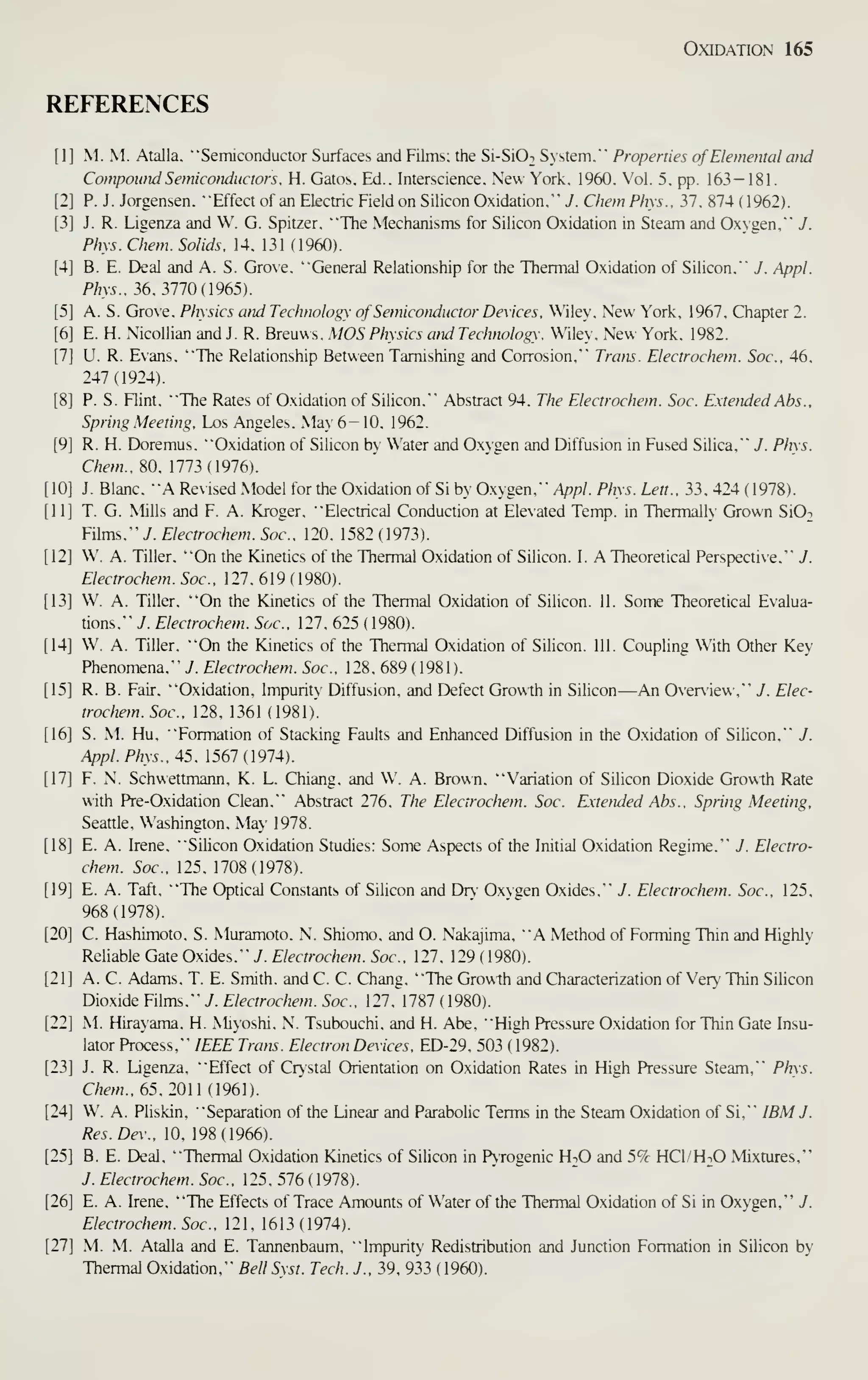 Oxidation 165
REFERENCES
[1] M. M. Alalia. "Semiconductor Surfaces and Films; the Si-SiOi System."' Properties of Elemental and
Co/npound Semiconductors. H. Gatos, Ed.. Interscience. New York. 1960. Vol. 5. pp. 163 — 181.
P. J. Jorgensen. "Effect of an Electric Field on Silicon Oxidation." J. Chem Phys.. 37, 874 (1962).
J. R. Ligenza and W. G. Spitzer. "The Mechanisms for Silicon Oxidation in Steam and Oxygen." J.
Phys. Chem. Solids. 14. 131 (1960).
B. E. Deal and A. S. Grove. "General Relationship for the Thermal Oxidation of Silicon." J. Appl.
Phys.. ^6. 3170 (1965).
A. S. Grove. Physics cmd Technology of Semiconductor Devices. Wiley. New York. 1967, Chapter 2.
E. H. .NicoUian and J. R. Breuws. MOS Physics and Technology. Wiley. New York. 1982.
U. R. Evans. "The Relationship Between Tarnishing and Corrosion." Trans. Electrochem. Soc, 46.
247(1924).
P. S. Flint. "The Rates of Oxidation of Silicon." Abstract 94. The Electrochem. Soc. Extettded Abs..
Spring Meeting. Los Angeles. .May 6- 10. 1962.
R. H. Doremus. "Oxidation of Silicon by Water and Oxygen and Diffusion in Fused Silica." J. Pins.
Chem.. m.113 (1916).
J. Blanc, "A Revised Model for the Oxidation of Si by Oxygen." Appl. Phys. Lett.. 33. 424 ( 1978).
T. G. Mills and F. A. Kroger. "Electrical Conduction at Eleated Temp, in Thermally Grown SiO-.
Films." J. Electrochetn. Soc. 120. 1582(1973).
W. A. Tiller. "On the Kinetics of the Thermal Oxidation of Silicon. I. A Theoretical Perspective." J.
Electrochem. Soc. 127. 619 (1980).
W. A. Tiller, "On the Kinetics of the Thermal Oxidation of Silicon. II. Some Theoretical Evalua-
tions," J. Electrochem. Soc, 127, 625 ( 1980).
W. A. Tiller. "On the Kinetics of the Thermal Oxidation of Silicon. III. Coupling With Other Key
Phenomena." J. Electrochem. Soc. 128. 689 ( 1981 ).
R. B. Fair, "Oxidation. Impurity Diffusion, and Defect Growth in Silicon—An Overiev. ." J. Elec-
trochem. Soc. 128. 1361 (1981).
S. M. Hu. "Formation of Stacking Faults and Enhanced Diffusion in the Oxidation of Silicon." J.
Appl. Pins.. 45. 1561 {1914).
F. N. Schuettmann. K. L. Chiang, and W. A. Brown, "Variation of Silicon Dioxide Growth Rate
with Pre-Oxidation Clean," Abstract 276, The Electrochem. Soc. Extended Abs.. Spring Meeting,
Seattle, Washington, May 1978.
E. A. Irene, "Silicon Oxidation Studies: Some Aspects of the Initial Oxidation Regime,"" J. Electro-
chem. Soc, 125, 1708(1978).
E. A. Taft, "The Optical Constants of Silicon and Dr} Oxygen Oxides,"" J. Electrochem. Soc. 125.
968(1978).
C. Hashimoto. S. .Muramoto. N. Shiomo. and O. Nakajima. "A Method of Forming Thin and Highly
Reliable Gate Oxides. ""y.£/mTOf/!£'w.5of.. 127. 129(1980).
A. C. Adams. T. E. Smith, and C. C. Chang. "The Growth and Characterization of Very Thin Silicon
Dioxide Films."" 7. Electrochem. Soc. 127. 1787 ( 1980).
M. Hirayama. H. .Miyoshi. N. Tsubouchi. and H. Abe. "High Pressure Oxidation for Thin Gate Insu-
lator Process."" IEEE Trans. Electron Devices. ED-29. 503 (1982).
J. R. Ligenza. "Effect of Cr>'stal Orientation on Oxidation Rates in High Pressure Steam."" Phys.
Chem.. 65.2011 i96).
W. A. Pliskin. "Separation of the Linear and Parabolic Terms in the Steam Oxidation of Si."" IBM J.
Res.Dev.. 10. 198(1966).
B. E. Deal, "Thermal Oxidation Kinetics of Silicon in PTogenic HiO and 5% HCI/H^O Mixtures,"
J. Electrochem. Soc. 125. 576 ( 1978).
E. A. Irene, "The Effects of Trace Amounts of Water of the Thermal Oxidation of Si in Oxygen,"" J.
Electrochem. Soc, 121, 1613 (1974).
M. M. Atalla and E. Tannenbaum. "Impurity Redistribution and Junction Formation in Silicon by
Thermal Oxidation."" BellSxst. Tech. J.. 39. 933 (1960).
 