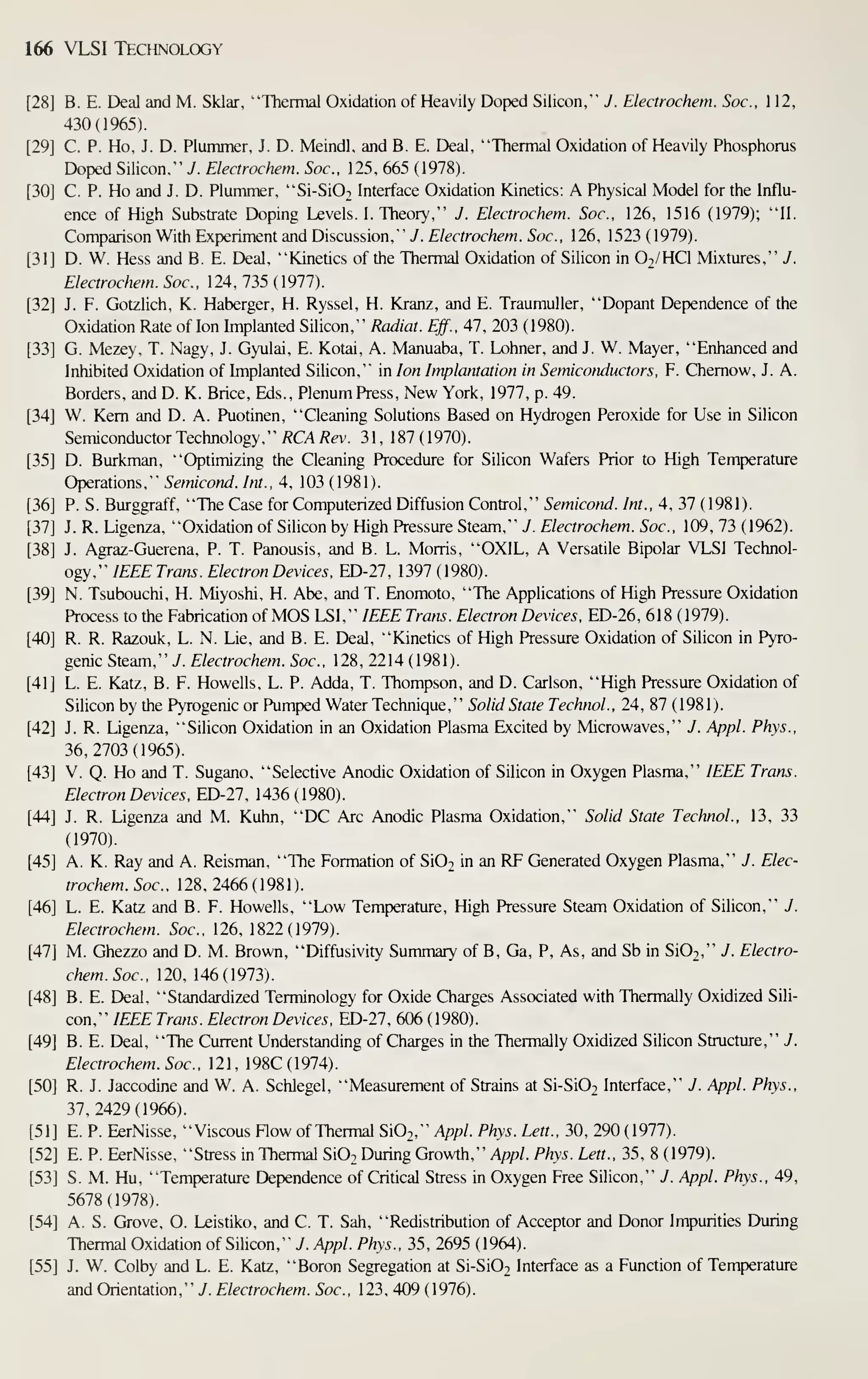 166 VLSI Technology
B. E. Deal and M. Sklar, "Thermal Oxidation of Heavily Doped Silicon," J. Electrochem. Soc. 1 12,
430(1965).
C. P. Ho, J. D. Plummer, J. D. Meindl, and B. E. Deal, "Thermal Oxidation of Heavily Phosphorus
Doped Silicon," J. Electrochem. Soc. 125, 665 (1978).
C. P. Ho and J. D. Plummer, "Si-Si02 Interface Oxidation Kinetics: A Physical Model for the Influ-
ence of High Substrate Doping Levels. I. Theory," J. Electrochem. Soc, 126, 1516 (1979); "11.
Comparison With Experiment and Discussion," J. Electrochem. Soc, 126, 1523 (1979).
D. W. Hess and B. E. Deal, "Kinetics of the Thermal Oxidation of Silicon in O2/HCI Mixtures," J.
Electrochem. Soc, 124, 735 (1977).
J. F. Gotzlich, K. Haberger, H. Ryssel, H. Kranz, and E. Traumuller, "Dopant Dependence of the
Oxidation Rate of Ion Implanted Silicon," Radiat. Eff., 47, 203 (1980).
G. Mezey, T. Nagy, J. Gyulai, E. Kotai, A. Manuaba, T. Lohner, and J. W. Mayer, "Enhanced and
Inhibited Oxidation of Implanted Silicon," in Ion Implantation in Semiconductors, F. Chemow, J. A.
Borders, and D. K. Brice. Eds., Plenum Press, New York, 1977, p. 49.
W. Kem and D. A. Puotinen, "Cleaning Solutions Based on Hydrogen Peroxide for Use in Silicon
Semiconductor Technology," /?CA;?ev. 31, 187(1970).
D. Burkman, "Optimizing the Cleaning Procedure for Silicon Wafers Prior to High Temperature
Operations," Semicond. Int., 4, 103 (1981).
P. S. Burggraff, "The Case for Computerized Diffusion Control," Semicond. Int., 4, 37 (1981).
J. R. Ligenza, "Oxidation of Silicon by High Pressure Steam," J . Electrochem. Soc, 109, 73 (1962).
J. Agraz-Guerena, P. T. Panousis, and B. L. Morris, "OXIL, A Versatile Bipolar VLSI Technol-
ogy," IEEE Trans. Electron Devices. ED-27, 1397 ( 1980).
N. Tsubouchi, H. Miyoshi, H. Abe, and T. Enomoto, "The Applications of High Pressure Oxidation
Process to the Fabrication of MOS LSI," IEEE Trans. Electron Devices, ED-26, 618 (1979).
R. R. Razouk, L. N. Lie, and B. E. Deal, "Kinetics of High Pressure Oxidation of Silicon in Pyro-
genic Steam," y. Electrochem. Soc, 128, 2214 (1981).
L. E. Katz, B. F. Howells, L. P. Adda, T. Thompson, and D. Carlson, "High Pressure Oxidation of
Silicon by the Pyrogenic or Pumped Water Technique
, '
' Solid State Technol. , 24, 87 ( 1 98 1 )
.
J. R. Ligenza, "Silicon Oxidation in an Oxidation Plasma Excited by Microwaves," J. Appl. Phys.,
36,2703(1965).
V. Q. Ho and T. Sugano, "Selective Anodic Oxidation of Silicon in Oxygen Plasma," IEEE Trans.
Electron Devices. ED-27. 1436(1980).
J. R. Ligenza and M. Kuhn, "DC Arc Anodic Plasma Oxidation," Solid State Technol., 13, 33
(1970).
A. K. Ray and A. Reisman, "The Formation of SIOt in an RF Generated Oxygen Plasma," J. Elec-
trochem. Soc, 128, 2466 (1981).
L. E. Katz and B. F. Howells, "Low Temperature, High Pressure Steam Oxidation of Silicon," J.
Electrochem. Soc, 126, 1822(1979).
M. Ghezzo and D. M. Brown, "Diffusivity Summary of B, Ga, P, As, and Sb in Si02," J. Electro-
chem. Soc, 120, 146(1973).
B. E. Deal, "Standardized Terminology for Oxide Charges Associated with Thermally Oxidized Sili-
con," IEEE Trans. Electron Devices, ED-27, 606 (1980).
B. E. Deal, "The Current Understanding of Charges in the Thermally Oxidized Silicon Structure," J.
Electrochem. Soc. 121, 198C(1974).
R. J. Jaccodine and W. A. Schlegel, "Measurement of Strains at Si-Si02 Interface," J. Appl. Phys.,
37,2429(1966).
E. P. EerNisse, "Viscous Flow of Thermal SiOj," Appl. Phys. Lett., 30, 290 (1977).
E. P. EerNisse, "Stress in Thermal Si02 During Growth," App/. Phys. Lett., 35, 8 (1979).
S. M. Hu, "Tenperature Dependence of Critical Stress in Oxygen Free Silicon," J. Appl. Phys., 49,
5678(1978).
A. S. Grove, O. Leistiko, and C. T. Sah, "Redistribution of Acceptor and Donor Impurities During
Thermal Oxidation of Silicon," J. Appl. Phys., 35, 2695 (1964).
J. W. Colby and L. E. Katz, "Boron Segregation at Si-Si02 Interface as a Function of Temperature
and Orientation," y. Electrochem. Soc. 123, 409 ( 1976).
 