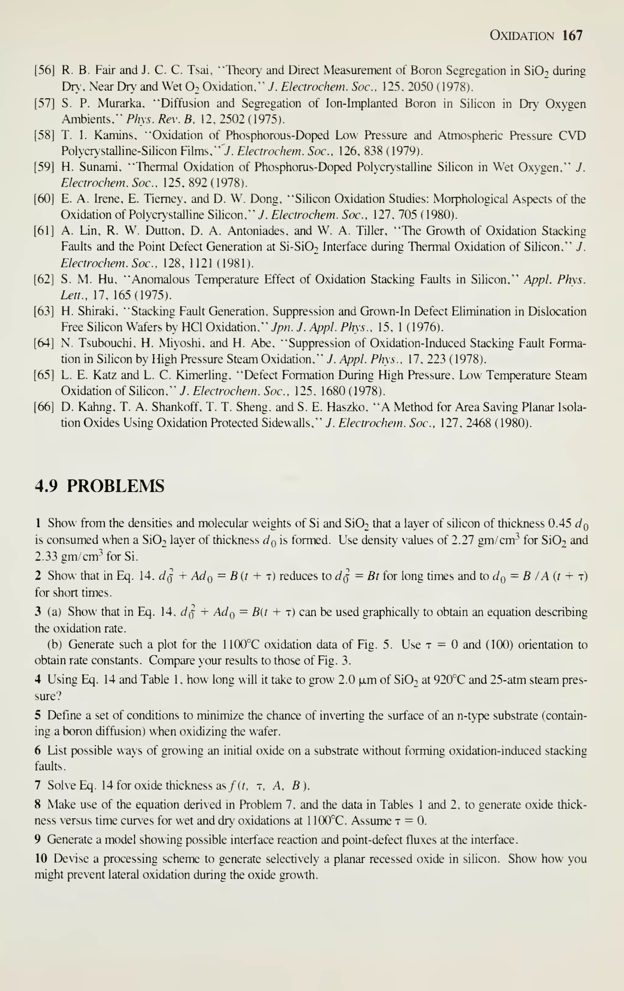 Oxidation 167
[56] R. B. Fair and J. C. C. Tsai, "Theory and Direct Measurement of Boron Segregation in SiO-i during
Dry. Near Dry and Wet O2 Oxidation." J. Electrochem. Soc. 125. 2050 (1978).
[57] S. P. Murarka. "Diffusion and Segregation of Ion-Implanted Boron in Silicon in Dr>' Oxygen
Ambients." Phys. Rev. B. 12. 2502 ( 1975).
[58] T. I. Kamins. "Oxidation of Phosphorous-Doped Low Pressure and Atmospheric Pressure CVD
PolycrN'Stalline-Silicon Films." J. Electrochem. Soc. 126. 838 ( 1979).
[59] H. Sunami, "Thermal Oxidation of Phosphorus-Doped Polycrvstalline Silicon in Wet Oxygen." J.
Electrochem. Soc. 125. 892 (1978).
[60] E. A. Irene, E. Tiemey, and D. W. Dong. "Silicon Oxidation Studies: Morphological Aspects of the
Oxidation of Polycrystalline Silicon." J. Electrochem. Soc, 127, 705 (1980).
[61] A. Lin, R. W. Dutton, D. A. Antoniades, and W. A. Tiller. "The Growth of Oxidation Stacking
Faults and the Point Defect Generation at Si-SiOi Interface during Thermal Oxidation of Silicon." J.
Electrochem. Soc. 128. 1121 (1981).
[62] S. M. Hu. "Anomalous Temperature Effect of Oxidation Stacking Faults in Silicon." Appl. Phys.
Lett.. 1, 165 (1915).
[63] H. Shiraki. "Stacking Fault Generation. Suppression and Grown-In Defect Elimination in Dislocation
Free Silicon Wafers by HCl Oxidation." Jpn. J. Appl. Phys.. 15. 1 ( 1976).
[64] N. Tsubouchi. H. Miyoshi. and H. Abe. "Suppression of Oxidation-Induced Stacking Fault Forma-
tion in Silicon by High Pressure Steam Oxidation." J. Appl. Phys., 17, 223 (1978).
[65] L. E. Katz and L. C. Kimerling. "Defect Formation During High Pressure. Low Temperature Steam
Oxidation of Silicon." J. Electrochem. Soc, 125. 1680 ( 1978).
[66] D. Kahng. T. A. Shankoff. T. T. Sheng. and S. E. Haszko. "A Method for Area Saving Planar Isola-
tion O.xides Using Oxidation Protected Sidewalls." J. Electrochem. Soc, 127. 2468 (1980).
4.9 PROBLEMS
1 Show from the densities and molecular weights of Si and SIOt that a layer of silicon of thickness 0.45 dQ
is consumed when a SiOn layer of thickness cIq is formed. Use densitv' values of 2.27 gm/cm-^ for Si02 and
2.33 gm/cm- for Si.
2 Show that in Eq. 14. d^ + Ado = B(t + i) reduces to d^ = Bt for long times and to dQ = B I A {t + t)
for short times.
3 (a) Show that in Eq. 14. c/q + .4^0 ~ ^(' + "J"' can be used graphically to obtain an equation describing
the oxidation rate.
(b) Generate such a plot for the 1 100°C oxidation data of Fig. 5. Use t = and ( 100) orientation to
obtain rate constants. Compare your results to those of Fig. 3.
4 Using Eq. 14 and Table 1 . how long will it take to grow 2.0 fxm of SIOt at 920°C and 25-atm steam pres-
sure?
5 Define a set of conditions to minimize the chance of inverting the surface of an n-type substrate (contain-
ing a boron diffusion) when oxidizing the wafer.
6 List possible ways of growing an initial oxide on a substrate without forming oxidation-induced stacking
faults.
7 Solve Eq. 14 for oxide thickness as/ (r. t. A, B).
8 Make use of the equation derived in Problem 7. and the data in Tables 1 and 2, to generate oxide thick-
ness versus time curves for wet and dry oxidations at 1 100°C. Assume t = 0.
9 Generate a model showing possible interface reaction and point-defect fluxes at the interface.
10 Devise a processing scheme to generate selectively a planar recessed oxide in silicon. Show how you
might prevent lateral oxidation during the oxide growth.
 