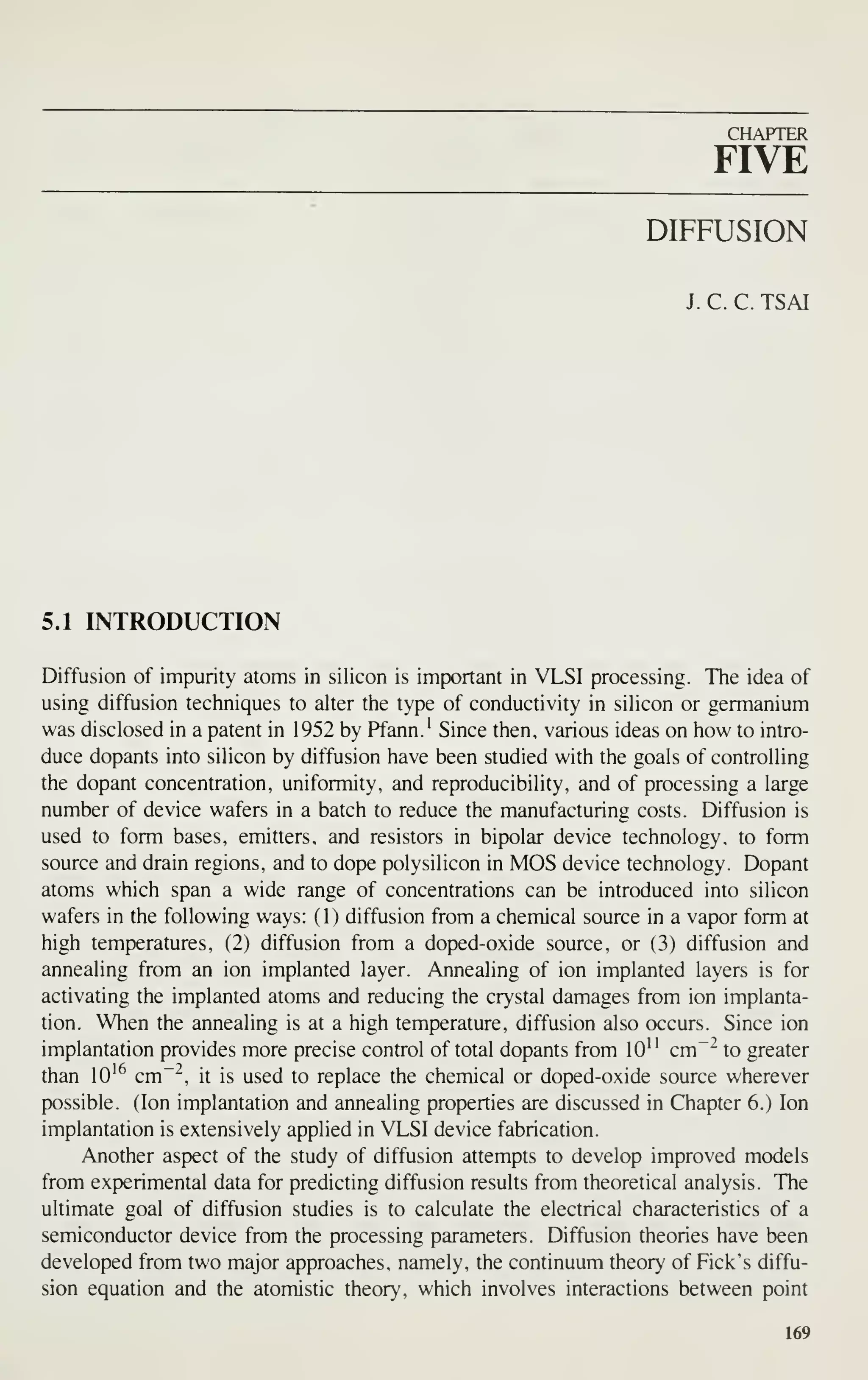 CHAPTER
FIVE
DIFFUSION
J. C. C. TSAI
5.1 INTRODUCTION
Diffusion of impurity atoms in silicon is important in VLSI processing. The idea of
using diffusion techniques to alter the type of conductivity in silicon or germanium
was disclosed in a patent in 1952 by Pfann.' Since then, various ideas on how to intro-
duce dopants into silicon by diffusion have been studied with the goals of controlling
the dopant concentration, uniformity, and reproducibility, and of processing a large
number of device wafers in a batch to reduce the manufacturing costs. Diffusion is
used to form bases, emitters, and resistors in bipolar device technology, to form
source and drain regions, and to dope polysilicon in MOS device technology. Dopant
atoms which span a wide range of concentrations can be introduced into silicon
wafers in the following ways: (1) diffusion from a chemical source in a vapor form at
high temperatures, (2) diffusion from a doped-oxide source, or (3) diffusion and
annealing from an ion implanted layer. Annealing of ion implanted layers is for
activating the implanted atoms and reducing the crystal damages from ion implanta-
tion. When the annealing is at a high temperature, diffusion also occurs. Since ion
implantation provides more precise control of total dopants from lO" cm~- to greater
than lO'^ cm~~, it is used to replace the chemical or doped-oxide source wherever
possible. (Ion implantation and annealing properties are discussed in Chapter 6.) Ion
implantation is extensively applied in VLSI device fabrication.
Another aspect of the study of diffusion attempts to develop improved models
from experimental data for predicting diffusion results from theoretical analysis. The
ultimate goal of diffusion studies is to calculate the electrical characteristics of a
semiconductor device from the processing parameters. Diffusion theories have been
developed from two major approaches, namely, the continuum theory of Pick's diffu-
sion equation and the atomistic theory, which involves interactions between point
169
 