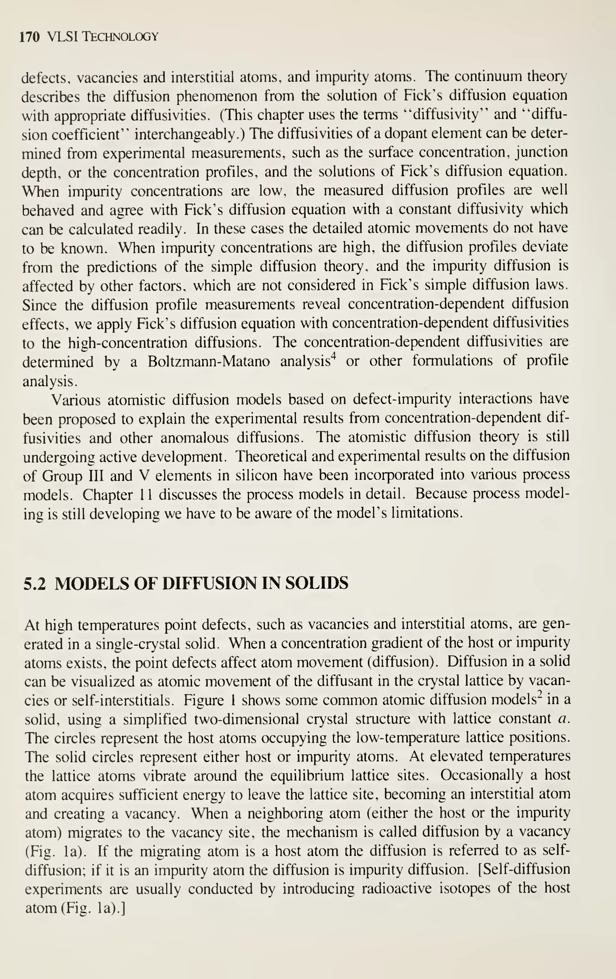170 VLSI Technology
defects, vacancies and interstitial atoms, and impurity atoms. The continuum theory
describes the diffusion phenomenon from the solution of Pick's diffusion equation
with appropriate diffusivities. (This chapter uses the terms "diffusivity" and "diffu-
sion coefficient" interchangeably.) The diffusivities of a dopant element can be deter-
mined from experimental measurements, such as the surface concentration, junction
depth, or the concentration profiles, and the solutions of Pick's diffusion equation.
When impurity concentrations are low, the measured diffusion profiles are well
behaved and agree with Pick's diffusion equation with a constant diffusivity which
can be calculated readily. In these cases the detailed atomic movements do not have
to be known. When impurity concentrations are high, the diffusion profiles deviate
from the predictions of the simple diffusion theory, and the impurity diffusion is
affected by other factors, which are not considered in Pick's simple diffusion laws.
Since the diffusion profile measurements reveal concentration-dependent diffusion
effects, we apply Pick's diffusion equation with concentration-dependent diffusivities
to the high-concentration diffusions. The concentration-dependent diffusivities are
determined by a Boltzmann-Matano analysis'^ or other formulations of profile
analysis.
Various atomistic diffusion models based on defect-impurity interactions have
been proposed to explain the experimental results from concentration-dependent dif-
fusivities and other anomalous diffusions. The atomistic diffusion theory is still
undergoing active development. Theoretical and experimental results on the diffusion
of Group III and V elements in silicon have been incorporated into various process
models. Chapter 11 discusses the process models in detail. Because process model-
ing is still developing we have to be aware of the model's limitations.
5.2 MODELS OF DIFFUSION IN SOLIDS
At high temperatures point defects, such as vacancies and interstitial atoms, are gen-
erated in a single-crystal solid. When a concentration gradient of the host or impurity
atoms exists, the point defects affect atom movement (diffusion). Diffusion in a solid
can be visualized as atomic movement of the diffusant in the crystal lattice by vacan-
cies or self-interstitials. Pigure 1 shows some common atomic diffusion models" in a
solid, using a simplified two-dimensional crystal structure with lattice constant a.
The circles represent the host atoms occupying the low-temperature lattice positions.
The solid circles represent either host or impurity atoms. At elevated temperatures
the lattice atoms vibrate around the equilibrium lattice sites. Occasionally a host
atom acquires sufficient energy to leave the lattice site, becoming an interstitial atom
and creating a vacancy. When a neighboring atom (either the host or the impurity
atom) migrates to the vacancy site, the mechanism is called diffusion by a vacancy
(Pig. la). If the migrating atom is a host atom the diffusion is referred to as self-
diffusion; if it is an impurity atom the diffusion is impurity diffusion. [Self-diffusion
experiments are usually conducted by introducing radioactive isotopes of the host
atom (Pig. la).]
 