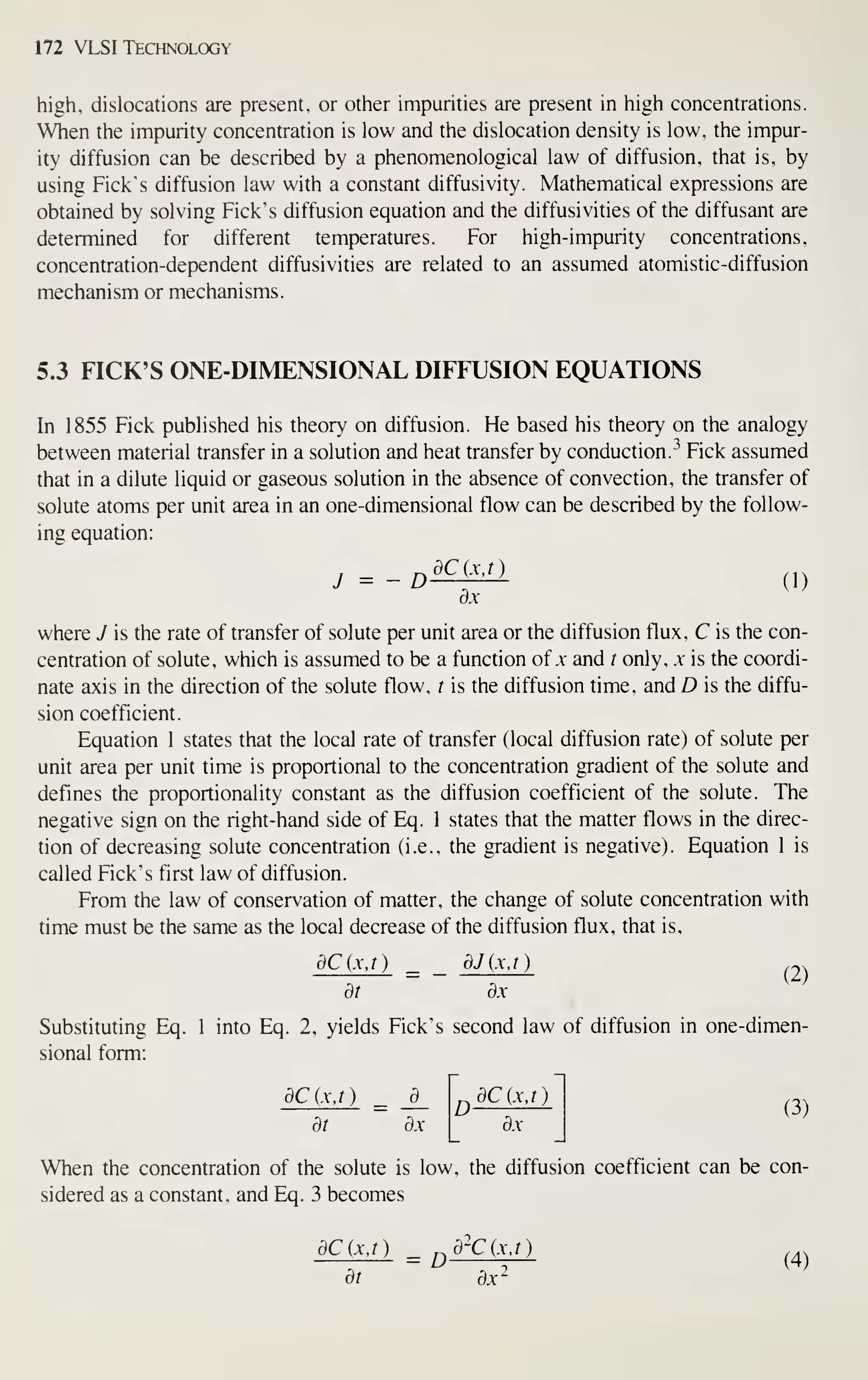 172 VLSI Technology
high, dislocations are present, or other impurities are present in high concentrations.
When the impurity concentration is low and the dislocation density is low, the impur-
ity diffusion can be described by a phenomenological law of diffusion, that is, by
using Pick's diffusion law with a constant diffusivity. Mathematical expressions are
obtained by solving Pick's diffusion equation and the diffusivities of the diffusant are
determined for different temperatures. Por high-impurity concentrations,
concentration-dependent diffusivities are related to an assumed atomistic-diffusion
mechanism or mechanisms.
5.3 PICK'S ONE-DIMENSIONAL DIFFUSION EQUATIONS
In 1855 Pick published his theory on diffusion. He based his theory on the analogy
between material transfer in a solution and heat transfer by conduction. "*
Pick assumed
that in a dilute liquid or gaseous solution in the absence of convection, the transfer of
solute atoms per unit area in an one-dimensional flow can be described by the follow-
ing equation:
d.X
where J is the rate of transfer of solute per unit area or the diffusion flux, C is the con-
centration of solute, which is assumed to be a function of .v and t only, x is the coordi-
nate axis in the direction of the solute flow, t is the diffusion time, and D is the diffu-
sion coefficient.
Equation 1 states that the local rate of transfer (local diffusion rate) of solute per
unit area per unit time is proportional to the concentration gradient of the solute and
defines the proportionality constant as the diffusion coefficient of the solute. The
negative sign on the right-hand side of Eq. 1 states that the matter flows in the direc-
tion of decreasing solute concentration (i.e., the gradient is negative). Equation 1 is
called Pick's first law of diffusion.
Prom the law of conservation of matter, the change of solute concentration with
time must be the same as the local decrease of the diffusion flux, that is,
dCjxj) ^ _ dJ(xj) ^2)
dt dx
Substituting Eq. 1 into Eq. 2, yields Pick's second law of diffusion in one-dimen-
sional form:
dCixj) ^ _±_
dt dx
^
dC{x,T)
dx
(3)
When the concentration of the solute is low, the diffusion coefficient can be con-
sidered as a constant, and Eq. 3 becomes
dCjxj) ^ ^
d~Cixj)
^4^
dt dx-
 