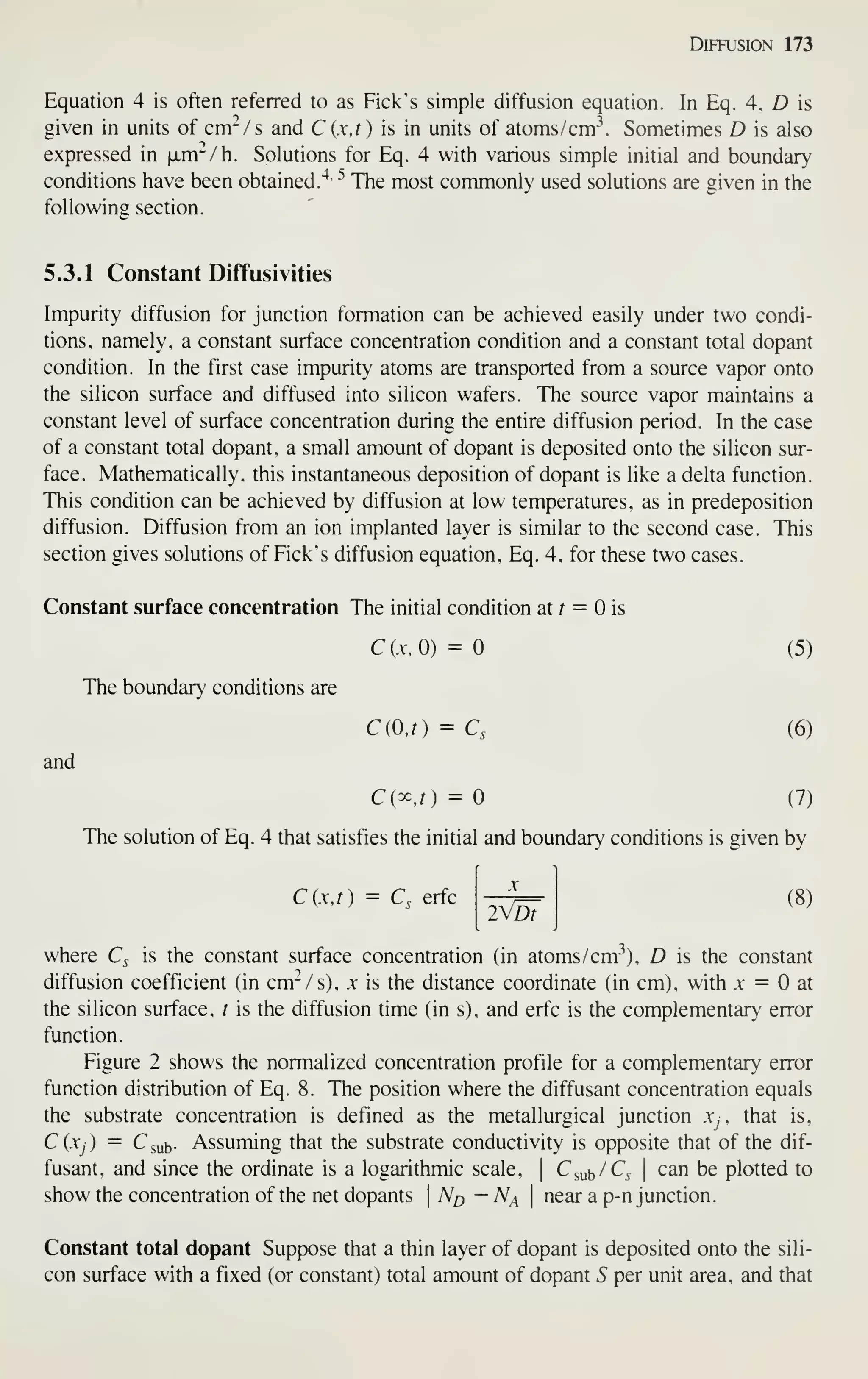 Diffusion 173
Equation 4 is often referred to as Pick's simple diffusion equation. In Eq. 4. Z) is
given in units of cm-/s and C (x,t) is in units of atoms/cm Sometimes D is also
expressed in |jLm-/h. Solutions for Eq. 4 with various simple initial and boundary
conditions have been obtained."^
**
The most commonly used solutions are given in the
following section.
5.3.1 Constant Diffusivities
Impurity diffusion for junction formation can be achieved easily under two condi-
tions, namely, a constant surface concentration condition and a constant total dopant
condition. In the first case impurity atoms are transported from a source vapor onto
the silicon surface and diffused into silicon wafers. The source vapor maintains a
constant level of surface concentration during the entire diffusion period. In the case
of a constant total dopant, a small amount of dopant is deposited onto the silicon sur-
face. Mathematically, this instantaneous deposition of dopant is like a delta function.
This condition can be achieved by diffusion at low temperatures, as in predeposition
diffusion. Diffusion from an ion implanted layer is similar to the second case. This
section gives solutions of Pick's diffusion equation, Eq. 4, for these two cases.
Constant surface concentration The initial condition at r = is
C(A-,0) = (5)
The boundary conditions are
C(O.r) = C, (6)
and
Ci^.t) = (7)
The solution of Eq. 4 that satisfies the initial and boundary conditions is given by
C (.V, r ) = Q erfc
2Dt
(8)
where Q is the constant surface concentration (in atoms/ cm-^). D is the constant
diffusion coefficient (in cm-/s), x is the distance coordinate (in cm), with .v = at
the silicon surface, t is the diffusion time (in s). and erfc is the complementary error
function.
Pigure 2 shows the normalized concentration profile for a complementary error
function distribution of Eq. 8. The position where the diffusant concentration equals
the substrate concentration is defined as the metallurgical junction a^, that is,
Ci.Xj) = Csub- Assuming that the substrate conductivity is opposite that of the dif-
fusant. and since the ordinate is a logarithmic scale, | C^ub/Q I
can be plotted to
show the concentration of the net dopants 
N^ — N^ 
near a p-n junction.
Constant total dopant Suppose that a thin layer of dopant is deposited onto the sili-
con surface with a fixed (or constant) total amount of dopant S per unit area, and that
 