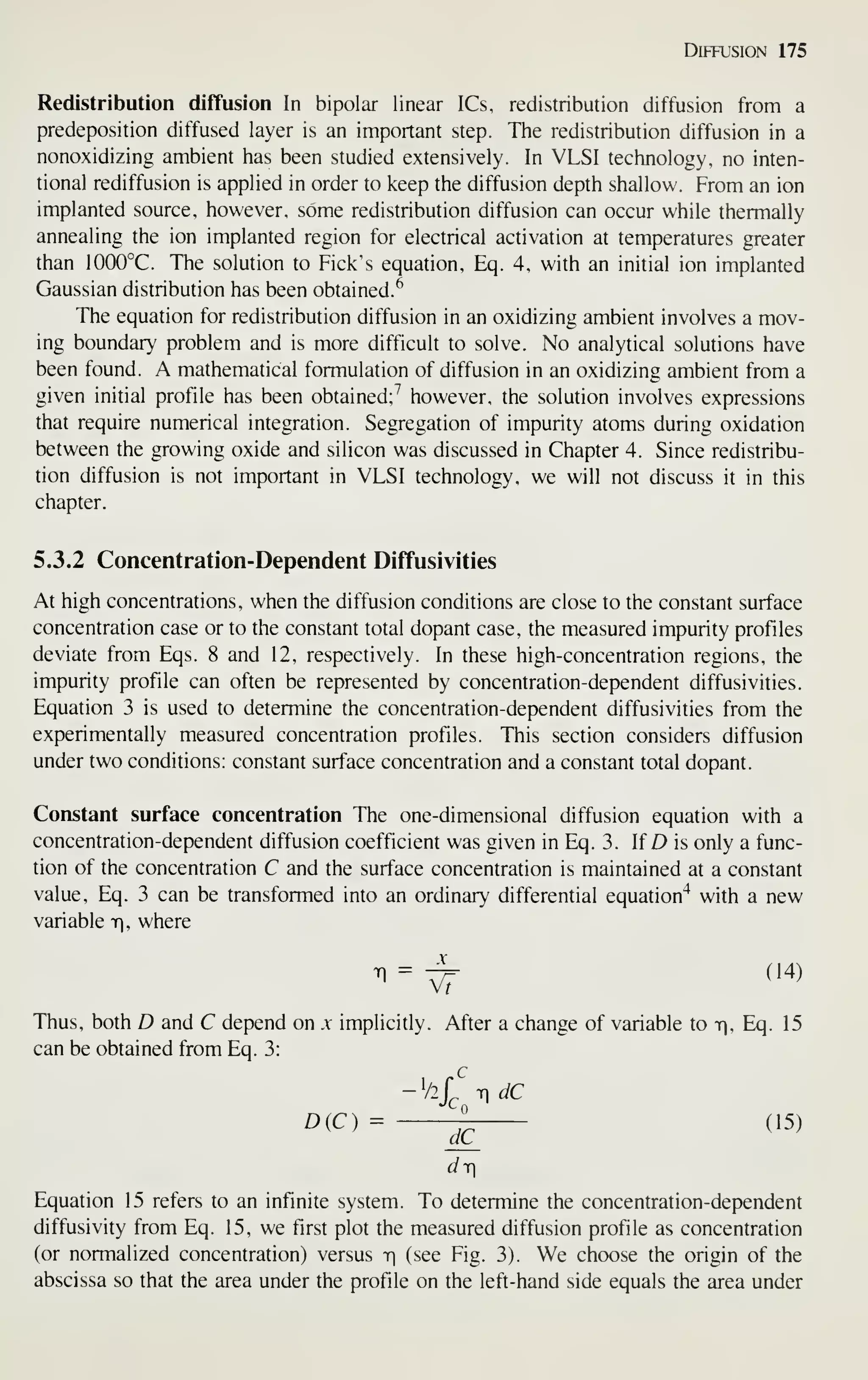 Diffusion 175
Redistribution diffusion In bipolar linear ICs, redistribution diffusion from a
predeposition diffused layer is an important step. The redistribution diffusion in a
nonoxidizing ambient has been studied extensively. In VLSI technology, no inten-
tional rediffusion is applied in order to keep the diffusion depth shallow. From an ion
implanted source, however, some redistribution diffusion can occur while thermally
annealing the ion implanted region for electrical activation at temperatures greater
than 1000°C. The solution to Pick's equation, Eq. 4, with an initial ion implanted
Gaussian distribution has been obtained.^
The equation for redistribution diffusion in an oxidizing ambient involves a mov-
ing boundary problem and is more difficult to solve. No analytical solutions have
been found. A mathematical formulation of diffusion in an oxidizing ambient from a
given initial profile has been obtained;'' however, the solution involves expressions
that require numerical integration. Segregation of impurity atoms during oxidation
between the growing oxide and silicon was discussed in Chapter 4. Since redistribu-
tion diffusion is not important in VLSI technology, we will not discuss it in this
chapter.
5.3.2 Concentration-Dependent Diffusivities
At high concentrations, when the diffusion conditions are close to the constant surface
concentration case or to the constant total dopant case, the measured impurity profiles
deviate from Eqs. 8 and 12, respectively. In these high-concentration regions, the
impurity profile can often be represented by concentration-dependent diffusivities.
Equation 3 is used to determine the concentration-dependent diffusivities from the
experimentally measured concentration profiles. This section considers diffusion
under two conditions: constant surface concentration and a constant total dopant.
Constant surface concentration The one-dimensional diffusion equation with a
concentration-dependent diffusion coefficient was given in Eq. 3. If D is only a func-
tion of the concentration C and the surface concentration is maintained at a constant
value, Eq. 3 can be transformed into an ordinary differential equation"^ with a new
variable iq, where
m =
^ (14)
Thus, both D and C depend on x implicitly. After a change of variable to t], Eq. 15
can be obtained from Eq. 3:
-V2/^ T] dC
D(C) = -^ (15)
dT
Equation 15 refers to an infinite system. To determine the concentration-dependent
diffusivity from Eq. 15, we first plot the measured diffusion profile as concentration
(or normalized concentration) versus r (see Fig. 3). We choose the origin of the
abscissa so that the area under the profile on the left-hand side equals the area under
 