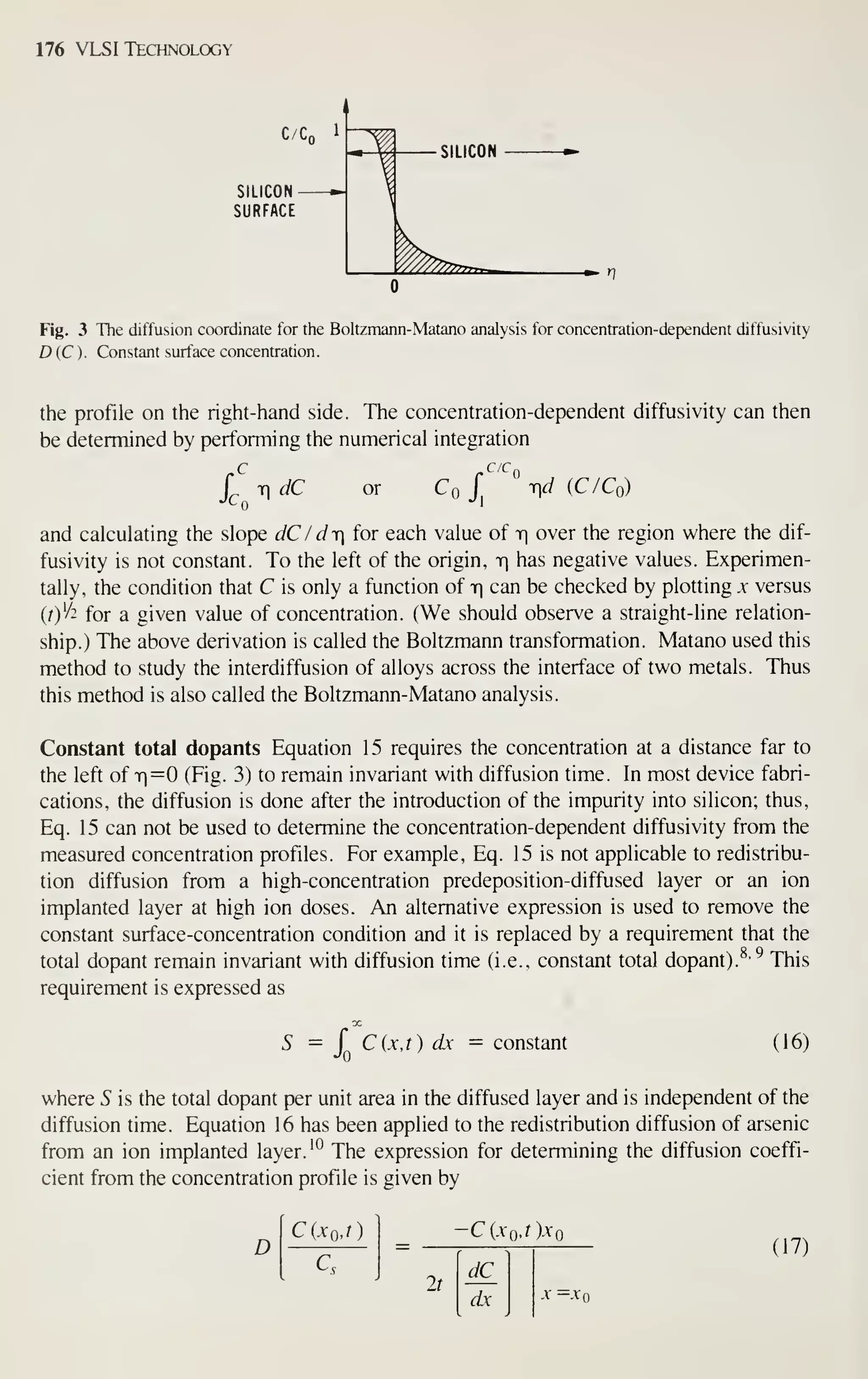176 VLSI Technology
SILICON
SURFACE
Fig. 3 The diffusion coordinate for the Boltzmann-Matano analysis for concentration-dependent diffusivity
D(C). Constant surface concentration.
the profile on the right-hand side. The concentration-dependent diffusivity can then
be determined by performing the numerical integration
L Ti dC or Co r V (C/Co)
and calculating the slope dC / dr for each value of t| over the region where the dif-
fusivity is not constant. To the left of the origin, r has negative values. Experimen-
tally, the condition that C is only a function of r can be checked by plotting x versus
(/)'/2 for a given value of concentration. (We should observe a straight-line relation-
ship.) The above derivation is called the Boltzmann transformation. Matano used this
method to study the interdiffusion of alloys across the interface of two metals. Thus
this method is also called the Boltzmann-Matano analysis.
Constant total dopants Equation 15 requires the concentration at a distance far to
the left of 71=0 (Fig. 3) to remain invariant with diffusion time. In most device fabri-
cations, the diffusion is done after the introduction of the impurity into silicon; thus,
Eq. 15 can not be used to determine the concentration-dependent diffusivity from the
measured concentration profiles. For example, Eq. 15 is not applicable to redistribu-
tion diffusion from a high-concentration predeposition-diffused layer or an ion
implanted layer at high ion doses. An alternative expression is used to remove the
constant surface-concentration condition and it is replaced by a requirement that the
total dopant remain invariant with diffusion time (i.e., constant total dopant).^' ^ This
requirement is expressed as
DC
5 = J C(x,t) dx constant (16)
where S is the total dopant per unit area in the diffused layer and is independent of the
diffusion time. Equation 16 has been applied to the redistribution diffusion of arsenic
from an ion implanted layer. '^ The expression for determining the diffusion coeffi-
cient from the concentration profile is given by
D
CiXQj)
C.
-C(.Yo.r).V(
2t
dC_
dx
(17)
-V =.Vo
 