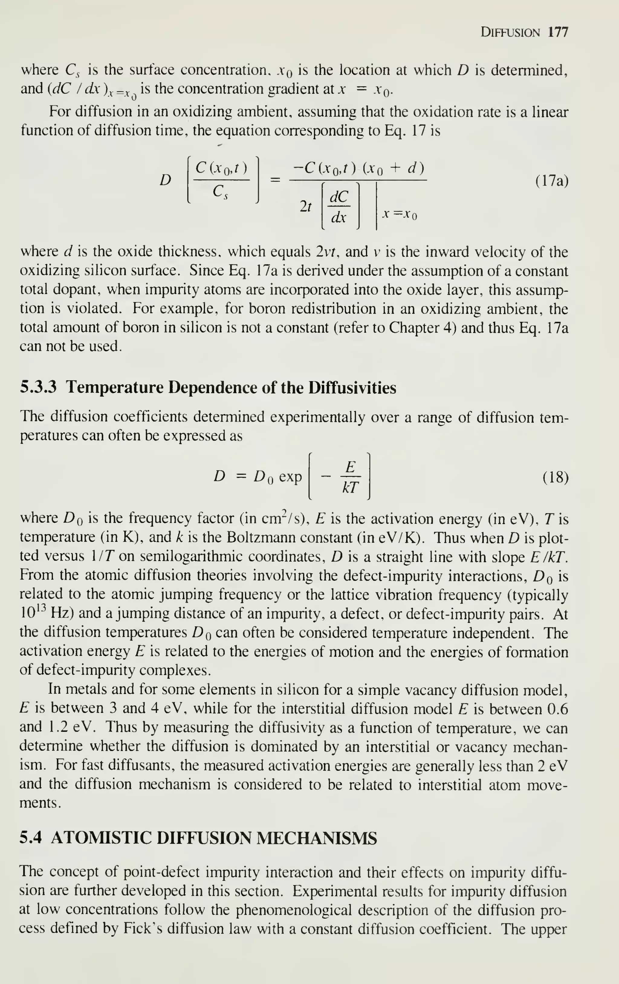 Diffusion 177
where Q is the surface concentration, xq is the location at which D is determined,
and (dC I dx )^ =v is the concentration gradient oix — xq.
For diffusion in an oxidizing ambient, assuming that the oxidation rate is a Hnear
function of diffusion time, the equation corresponding to Eq. 17 is
D
C(xoJ)
C.
-C(XoJ) (Xq + d)
It
dC
dx
(17a)
-V =.Vo
where d is the oxide thickness, which equals 2vr, and v is the inward velocity of the
oxidizing silicon surface. Since Eq. 17a is derived under the assumption of a constant
total dopant, when impurity atoms are incorporated into the oxide layer, this assump-
tion is violated. For example, for boron redistribution in an oxidizing ambient, the
total amount of boron in silicon is not a constant (refer to Chapter 4) and thus Eq. 17a
can not be used.
5.3.3 Temperature Dependence of the Diffusivities
The diffusion coefficients determined experimentally over a range of diffusion tem-
peratures can often be expressed as
D = Dq exp
kT
(18)
where Dq is the frequency factor (in cm^/s), E is the activation energy (in eV), T is
temperature (in K), and k is the Boltzmann constant (in eV/K). Thus when D is plot-
ted versus l/T on semilogarithmic coordinates, D is a straight line with slope E/kT.
From the atomic diffusion theories involving the defect-impurity interactions, Dq is
related to the atomic jumping frequency or the lattice vibration frequency (typically
10'^ Hz) and a jumping distance of an impurity, a defect, or defect-impurity pairs. At
the diffusion temperatures Dq can often be considered temperature independent. The
activation energy E is related to the energies of motion and the energies of formation
of defect-impurity complexes.
In metals and for some elements in silicon for a simple vacancy diffusion model,
E is between 3 and 4 eV, while for the interstitial diffusion model E is between 0.6
and 1.2 eV. Thus by measuring the diffusivity as a function of temperature, we can
determine whether the diffusion is dominated by an interstitial or vacancy mechan-
ism. For fast diffusants, the measured activation energies are generally less than 2 eV
and the diffusion mechanism is considered to be related to interstitial atom move-
ments.
5.4 ATOMISTIC DIFFUSION MECHANISMS
The concept of point-defect impurity interaction and their effects on impurity diffu-
sion are further developed in this section. Experimental results for impurity diffusion
at low concentrations follow the phenomenological description of the diffusion pro-
cess defined by Pick's diffusion law with a constant diffusion coefficient. The upper
 