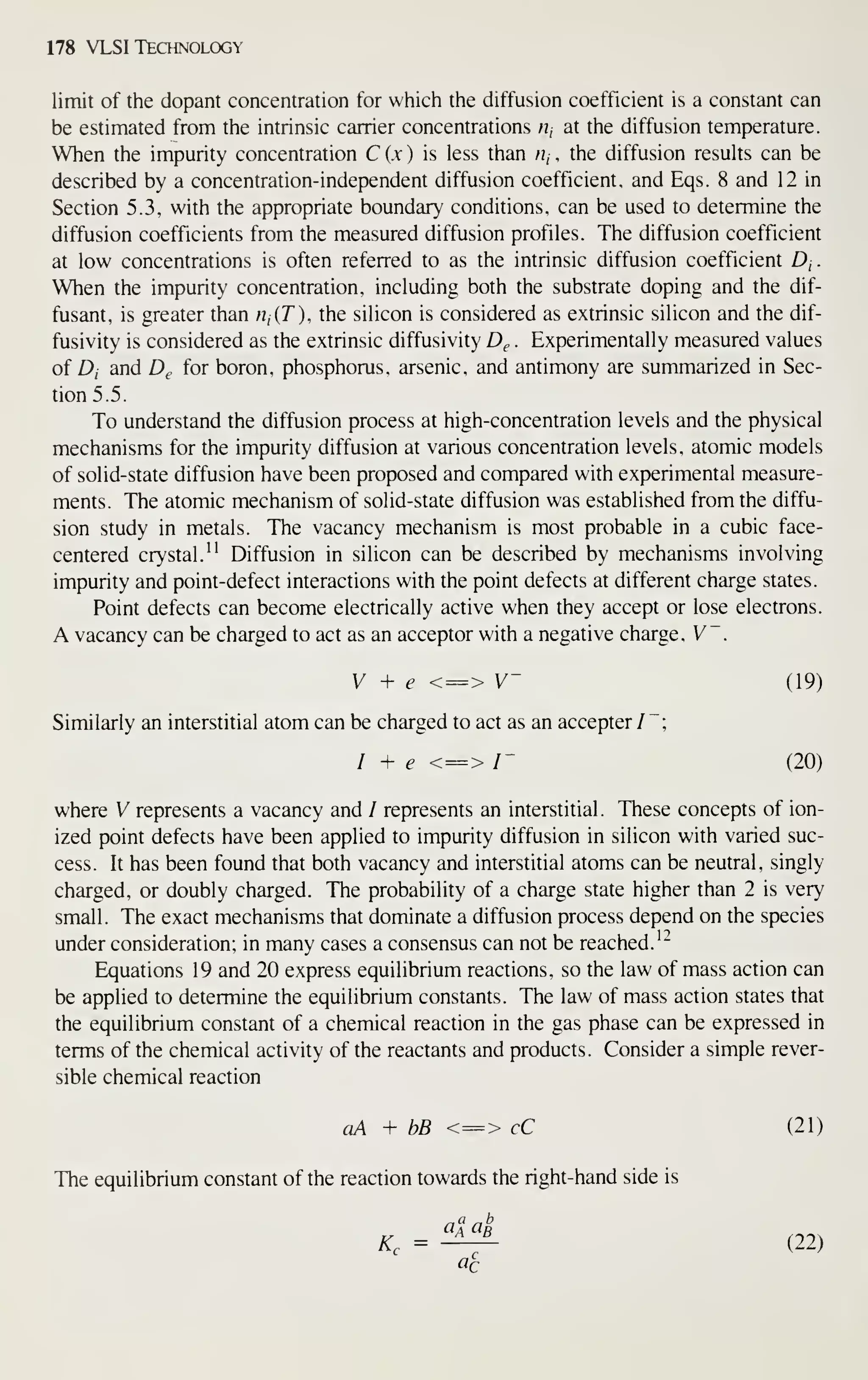178 VLSI Technology
limit of the dopant concentration for which the diffusion coefficient is a constant can
be estimated from the intrinsic carrier concentrations /?, at the diffusion temperature.
When the impurity concentration C (,v ) is less than Hj , the diffusion results can be
described by a concentration-independent diffusion coefficient, and Eqs. 8 and 12 in
Section 5.3, with the appropriate boundary conditions, can be used to determine the
diffusion coefficients from the measured diffusion profiles. The diffusion coefficient
at low concentrations is often referred to as the intrinsic diffusion coefficient D,.
When the impurity concentration, including both the substrate doping and the dif-
fusant, is greater than rijiT), the silicon is considered as extrinsic silicon and the dif-
fusivity is considered as the extrinsic diffusivity Dg . Experimentally measured values
of D, and D^ for boron, phosphorus, arsenic, and antimony are summarized in Sec-
tion 5.5.
To understand the diffusion process at high-concentration levels and the physical
mechanisms for the impurity diffusion at various concentration levels, atomic models
of solid-state diffusion have been proposed and compared with experimental measure-
ments. The atomic mechanism of solid-state diffusion was established from the diffu-
sion study in metals. The vacancy mechanism is most probable in a cubic face-
centered crystal." Diffusion in silicon can be described by mechanisms involving
impurity and point-defect interactions with the point defects at different charge states.
Point defects can become electrically active when they accept or lose electrons.
A vacancy can be charged to act as an acceptor with a negative charge, V~
.
V + e <=> V~ (19)
Similarly an interstitial atom can be charged to act as an accepter/";
I + e <=> /- (20)
where V represents a vacancy and / represents an interstitial . These concepts of ion-
ized point defects have been applied to impurity diffusion in silicon with varied suc-
cess. It has been found that both vacancy and interstitial atoms can be neutral, singly
charged, or doubly charged. The probability of a charge state higher than 2 is very
small. The exact mechanisms that dominate a diffusion process depend on the species
under consideration; in many cases a consensus can not be reached.'"
Equations 19 and 20 express equilibrium reactions, so the law of mass action can
be applied to determine the equilibrium constants. The law of mass action states that
the equilibrium constant of a chemical reaction in the gas phase can be expressed in
terms of the chemical activity of the reactants and products. Consider a simple rever-
sible chemical reaction
aA + bB <=> cC (21)
The equilibrium constant of the reaction towards the right-hand side is
K, = ^-^ (22)
«c
 