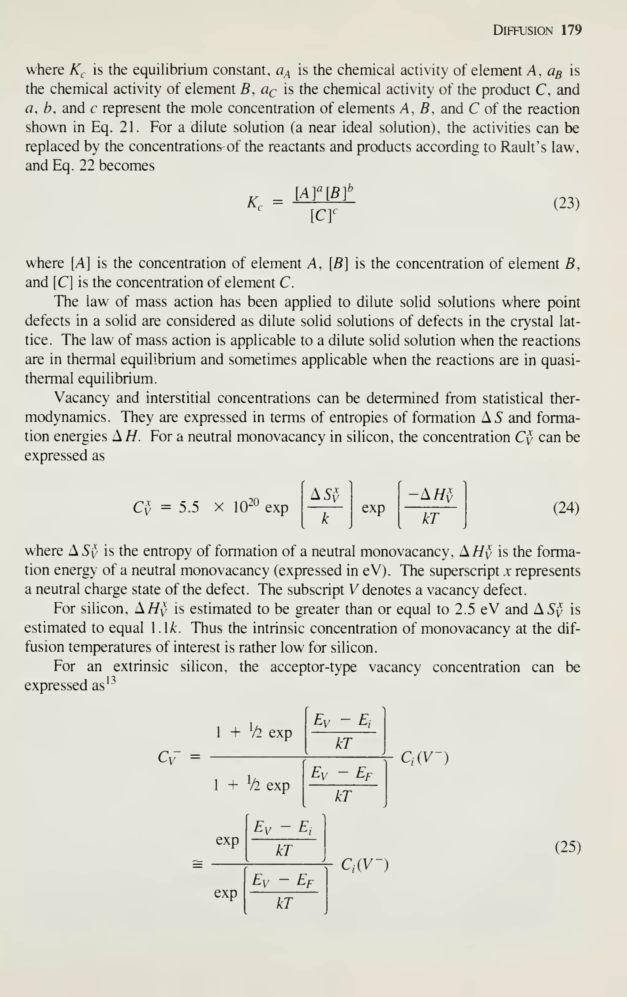 Diffusion 179
where K^, is the equihbrium constant, a^ is the cheniical activity of element A, % is
the chemical activity of element B, qq is the chemical activity of the product C, and
a.h, and c represent the mole concentration of elements A, fi, and C of the reaction
shown in Eq. 21. For a dilute solution (a near ideal solution), the activities can be
replaced by the concentrations^ of the reactants and products according to Rault's law,
and Eq. 22 becomes
K^
CY
(23)
where [A] is the concentration of element A, {E is the concentration of element fi,
and [C] is the concentration of element C.
The law of mass action has been applied to dilute solid solutions where point
defects in a solid are considered as dilute solid solutions of defects in the crystal lat-
tice. The law of mass action is applicable to a dilute solid solution when the reactions
are in thermal equilibrium and sometimes applicable when the reactions are in quasi-
thermal equilibrium.
Vacancy and interstitial concentrations can be determined from statistical ther-
modynamics. They are expressed in terms of entropies of formation AS and forma-
tion energies A//. For a neutral monovacancy in silicon, the concentration Cy can be
expressed as
20
C^, =5.5 X 10-^ exp
'as^5
k
exp
kT
(24)
where XSy is the entropy of formation of a neutral monovacancy, A//v is the forma-
tion energy of a neutral monovacancy (expressed in eV). The superscript x represents
a neutral charge state of the defect. The subscript V denotes a vacancy defect.
For silicon. A/Zy is estimated to be greater than or equal to 2.5 eV and AS'v is
estimated to equal 1.1^. Thus the intrinsic concentration of monovacancy at the dif-
fusion temperatures of interest is rather low for silicon.
For an extrinsic silicon, the acceptor-type vacancy concentration can be
expressed as'^
1 + T^ exp
Cv" =
Ey - E,
kT
1 + ^/2 exp
Ev - Ef
QiV-)
Ey ~ Ej
kT
Ey - Ef
kT
kT
Q(V-)
(25)
 