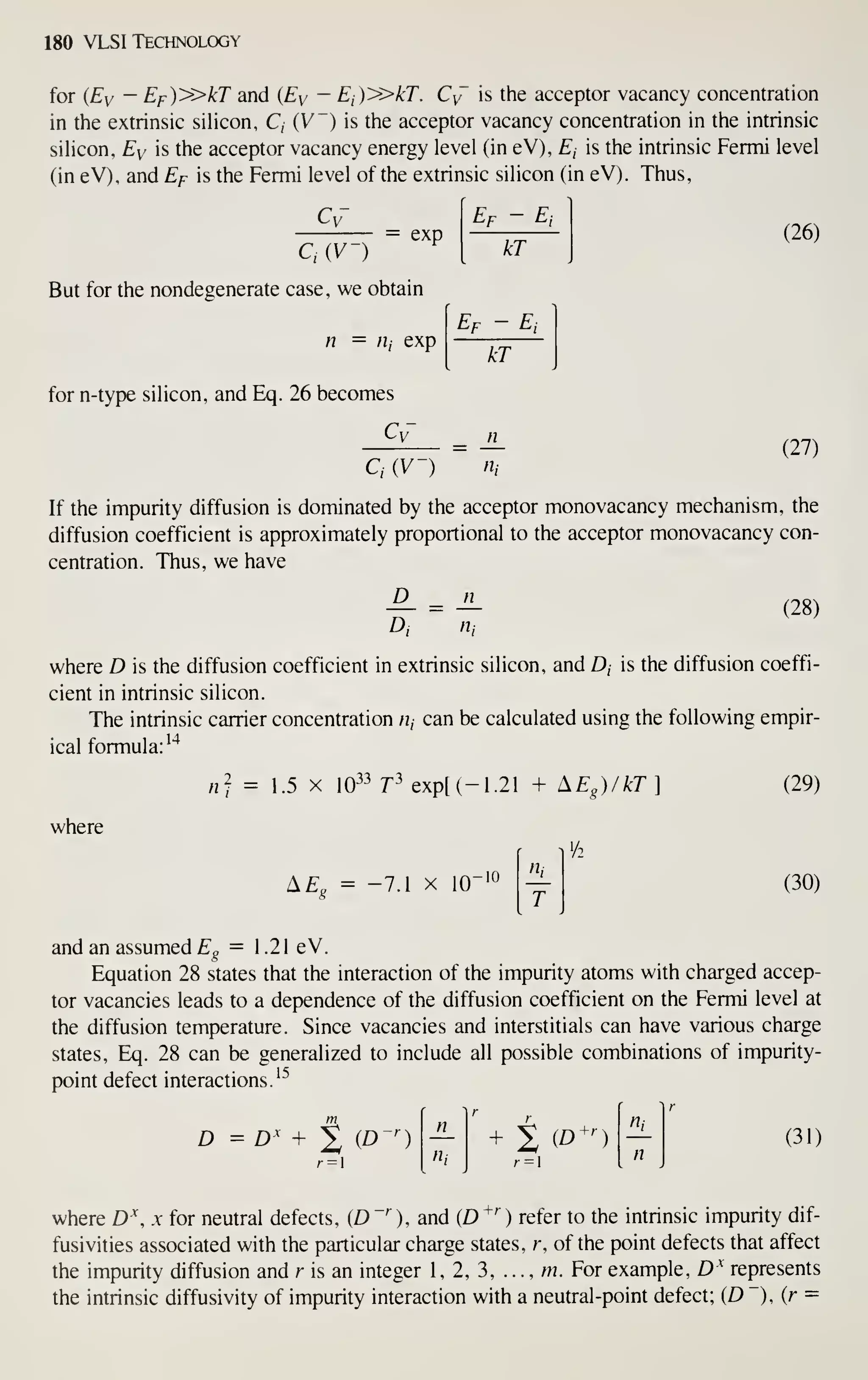 180 VLSI TECHN0LCX3Y
for (Ey — Ef)'»kT and {By — Ei)y>kT. Cy is the acceptor vacancy concentration
in the extrinsic siHcon, C, (V") is the acceptor vacancy concentration in the intrinsic
sihcon, Ey is the acceptor vacancy energy level (in eV), £, is the intrinsic Fermi level
(in eV), and Ef is the Fermi level of the extrinsic silicon (in eV). Thus,
C,
exp
C,{V-)
But for the nondegenerate case, we obtain
n = /I, exp
for n-type silicon, and Eq. 26 becomes
Cy-
Ei
kT
Ef - Ei
(26)
kT
(27)
If the impurity diffusion is dominated by the acceptor monovacancy mechanism, the
diffusion coefficient is approximately proportional to the acceptor monovacancy con-
centration. Thus, we have
-^ = ^ (28)
D, n,
where D is the diffusion coefficient in extrinsic silicon, and D, is the diffusion coeffi-
cient in intrinsic silicon.
The intrinsic carrier concentration /i, can be calculated using the following empir-
ical formula:
'*
where
n] = 1.5 X 10-^3 j2>
expt(-1.21 + ^Eg)/kT]
•/2
^Eo = -7.1 X 10"
T
(29)
(30)
and an assumed fg = 1.21 eV.
Equation 28 states that the interaction of the impurity atoms with charged accep-
tor vacancies leads to a dependence of the diffusion coefficient on the Fermi level at
the diffusion temperature. Since vacancies and interstitials can have various charge
states, Eq. 28 can be generalized to include all possible combinations of impurity-
point defect interactions.'^
D = D' + % iD-') + t (E>^')
n,
(31)
where D  x for neutral defects, (D "''
), and (D ^^ ) refer to the intrinsic impurity dif-
fusivities associated with the particular charge states, r, of the point defects that affect
the impurity diffusion and r is an integer 1, 2, 3, . .
.
, m. For example, D^ represents
the intrinsic diffusivity of impurity interaction with a neutral-point defect; (D "), (r =
 