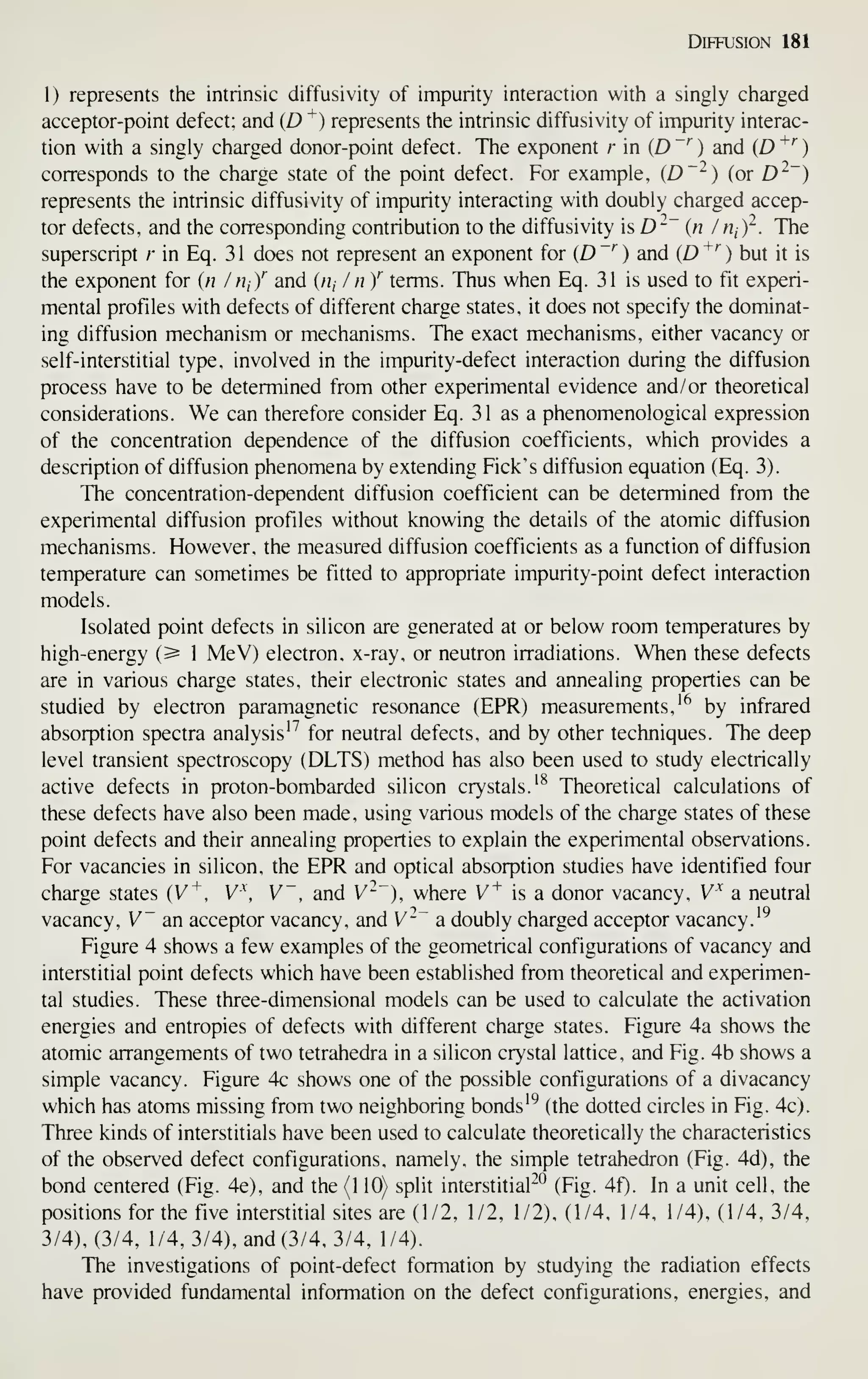 Diffusion 181
1) represents the intrinsic diffusivity of impurity interaction with a singly charged
acceptor-point defect; and (D ^) represents the intrinsic diffusivity of impurity interac-
tion with a singly charged donor-point defect. The exponent r in {D~^) and [D^'^)
corresponds to the charge state of the point defect. For example, {D'^) (or D^~)
represents the intrinsic diffusivity of impurity interacting with doubly charged accep-
tor defects, and the corresponding contribution to the diffusivity is D^~ {n / rii)^. The
superscript r in Eq. 31 does not represent an exponent for (D "''
) and (D ^''
) but it is
the exponent for {n / HiY and («, / n Y terms. Thus when Eq. 31 is used to fit experi-
mental profiles with defects of different charge states, it does not specify the dominat-
ing diffusion mechanism or mechanisms. The exact mechanisms, either vacancy or
self-interstitial type, involved in the impurity-defect interaction during the diffusion
process have to be determined from other experimental evidence and/ or theoretical
considerations. We can therefore consider Eq. 31 as a phenomenological expression
of the concentration dependence of the diffusion coefficients, which provides a
description of diffusion phenomena by extending Pick's diffusion equation (Eq. 3).
The concentration-dependent diffusion coefficient can be determined from the
experimental diffusion profiles without knowing the details of the atomic diffusion
mechanisms. However, the measured diffusion coefficients as a function of diffusion
temperature can sometimes be fitted to appropriate impurity-point defect interaction
models.
Isolated point defects in silicon are generated at or below room temperatures by
high-energy (^ 1 MeV) electron, x-ray, or neutron irradiations. When these defects
are in various charge states, their electronic states and annealing properties can be
studied by electron paramagnetic resonance (EPR) measurements,'^ by infrared
absorption spectra analysis'^ for neutral defects, and by other techniques. The deep
level transient spectroscopy (DLTS) method has also been used to study electrically
active defects in proton-bombarded silicon crystals.'^ Theoretical calculations of
these defects have also been made, using various models of the charge states of these
point defects and their annealing properties to explain the experimental observations.
For vacancies in silicon, the EPR and optical absorption studies have identified four
charge states (V^, V^, V~, and V"~), where V^ is a donor vacancy, V^ a neutral
vacancy, V an acceptor vacancy, and V-~ a doubly charged acceptor vacancy.'^
Figure 4 shows a few examples of the geometrical configurations of vacancy and
interstitial point defects which have been established from theoretical and experimen-
tal studies. These three-dimensional models can be used to calculate the activation
energies and entropies of defects with different charge states. Figure 4a shows the
atomic arrangements of two tetrahedra in a silicon crystal lattice, and Fig. 4b shows a
simple vacancy. Figure 4c shows one of the possible configurations of a divacancy
which has atoms missing from two neighboring bonds'^ (the dotted circles in Fig. 4c).
Three kinds of interstitials have been used to calculate theoretically the characteristics
of the observed defect configurations, namely, the simple tetrahedron (Fig. 4d), the
bond centered (Fig. 4e), and the (110) split interstitial^^ (Fig. 4f). In a unit cell, the
positions for the five interstitial sites are (1/2, 1/2, 1/2), (1/4, 1/4, 1/4), (1/4, 3/4,
3/4), (3/4, 1/4, 3/4), and (3/4, 3/4, 1/4).
The investigations of point-defect formation by studying the radiation effects
have provided fundamental information on the defect configurations, energies, and
 