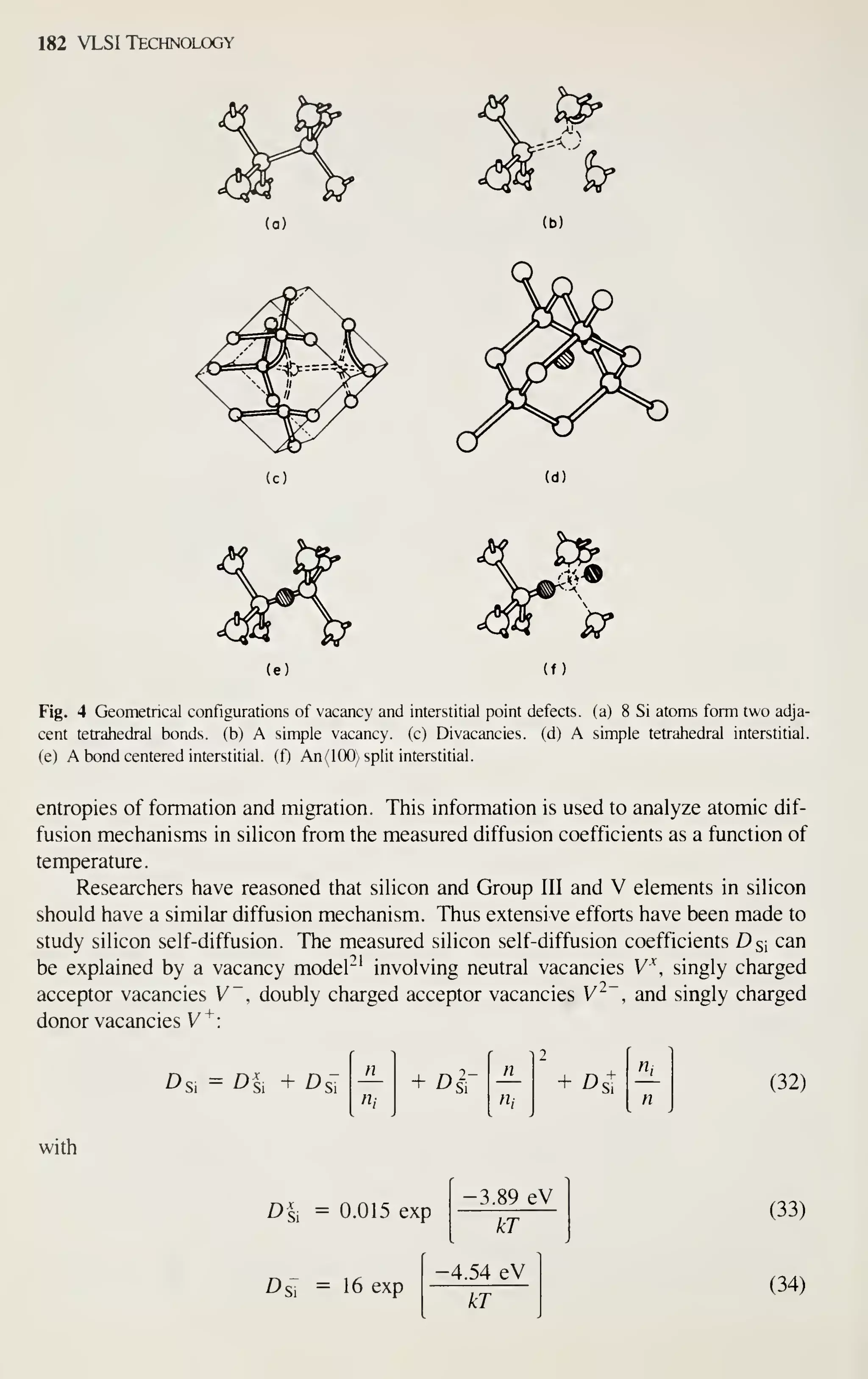182 VLSI Technology
(b)
(c) (d)
(f)
Fig. 4 Geometrical configurations of vacancy and interstitial point defects, (a) 8 Si atoms form two adja-
cent tetrahedral bonds, (b) A simple vacancy, (c) Divacancies. (d) A simple tetrahedral interstitial,
(e) A bond centered interstitial, (f) An(lOO) split interstitial.
entropies of formation and migration. This information is used to analyze atomic dif-
fusion mechanisms in silicon from the measured diffusion coefficients as a function of
temperature.
Researchers have reasoned that silicon and Group III and V elements in silicon
should have a similar diffusion mechanism. Thus extensive efforts have been made to
study silicon self-diffusion. The measured silicon self-diffusion coefficients Ds; can
be explained by a vacancy model^' involving neutral vacancies V' singly charged
acceptor vacancies V, doubly charged acceptor vacancies V^~ , and singly charged
donor vacancies V"^:
Dci = Dl, + DcT —
r ^
2
n
+ Die
n
+ ^st
Hl
th n, n
with
Dl. =
D<
0.015 exp
16 exp
-3.89 eV
p
kT
4.54 eV
-
kT
(32)
(33)
(34)
 