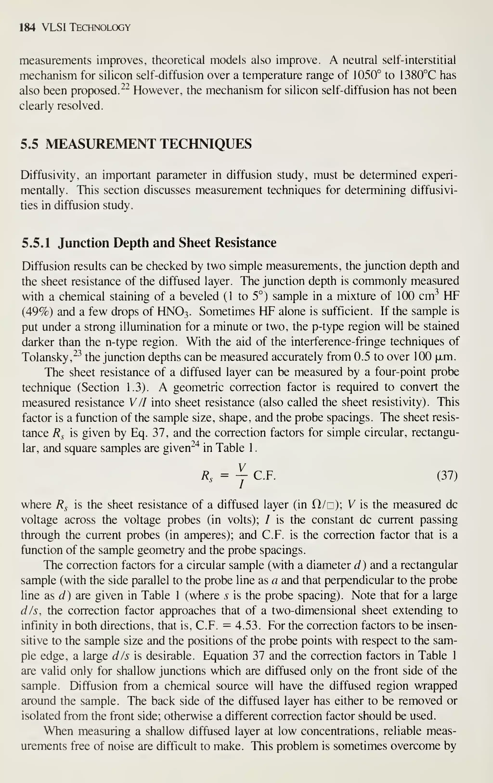 184 VLSI Technology
measurements improves, theoretical models also improve. A neutral self-interstitial
mechanism for silicon self-diffusion over a temperature range of 1050° to 1380°C has
also been proposed."- However, the mechanism for silicon self-diffusion has not been
clearly resolved.
5.5 MEASUREMENT TECHNIQUES
Diffusivity, an important parameter in diffusion study, must be determined experi-
mentally. This section discusses measurement techniques for determining diffusivi-
ties in diffusion study.
5.5.1 Junction Depth and Sheet Resistance
Diffusion results can be checked by two simple measurements, the junction depth and
the sheet resistance of the diffused layer. The junction depth is commonly measured
with a chemical staining of a beveled (1 to 5°) sample in a mixture of 100 cm^^ HF
(49%) and a few drops of HNO3. Sometimes HF alone is sufficient. If the sample is
put under a strong illumination for a minute or two, the p-type region will be stained
darker than the n-type region. With the aid of the interference-fringe techniques of
Tolansky,^^ the junction depths can be measured accurately from 0.5 to over 100 |xm.
The sheet resistance of a diffused layer can be measured by a four-point probe
technique (Section 1.3). A geometric correction factor is required to convert the
measured resistance WII into sheet resistance (also called the sheet resistivity). This
factor is a function of the sample size, shape, and the probe spacings. The sheet resis-
tance Rs is given by Eq. 37, and the correction factors for simple circular, rectangu-
lar, and square samples are given^"^ in Table 1
.
^. = y C.F. (37)
where R^ is the sheet resistance of a diffused layer (in H/c); V is the measured dc
voltage across the voltage probes (in volts); / is the constant dc current passing
through the current probes (in amperes); and C.F. is the correction factor that is a
function of the sample geometry and the probe spacings.
The correction factors for a circular sample (with a diameter d) and a rectangular
sample (with the side parallel to the probe line as a and that perpendicular to the probe
line as J) are given in Table 1 (where s is the probe spacing). Note that for a large
dis, the correction factor approaches that of a two-dimensional sheet extending to
infinity in both directions, that is, C.F. — 4.53. For the correction factors to be insen-
sitive to the sample size and the positions of the probe points with respect to the sam-
ple edge, a large dis is desirable. Equation 37 and the correction factors in Table 1
are valid only for shallow junctions which are diffused only on the front side of the
sample. Diffusion from a chemical source will have the diffused region wrapped
around the sample. The back side of the diffused layer has either to be removed or
isolated from the front side; otherwise a different correction factor should be used.
When measuring a shallow diffused layer at low concentrations, reliable meas-
urements free of noise are difficult to make. This problem is sometimes overcome by
 