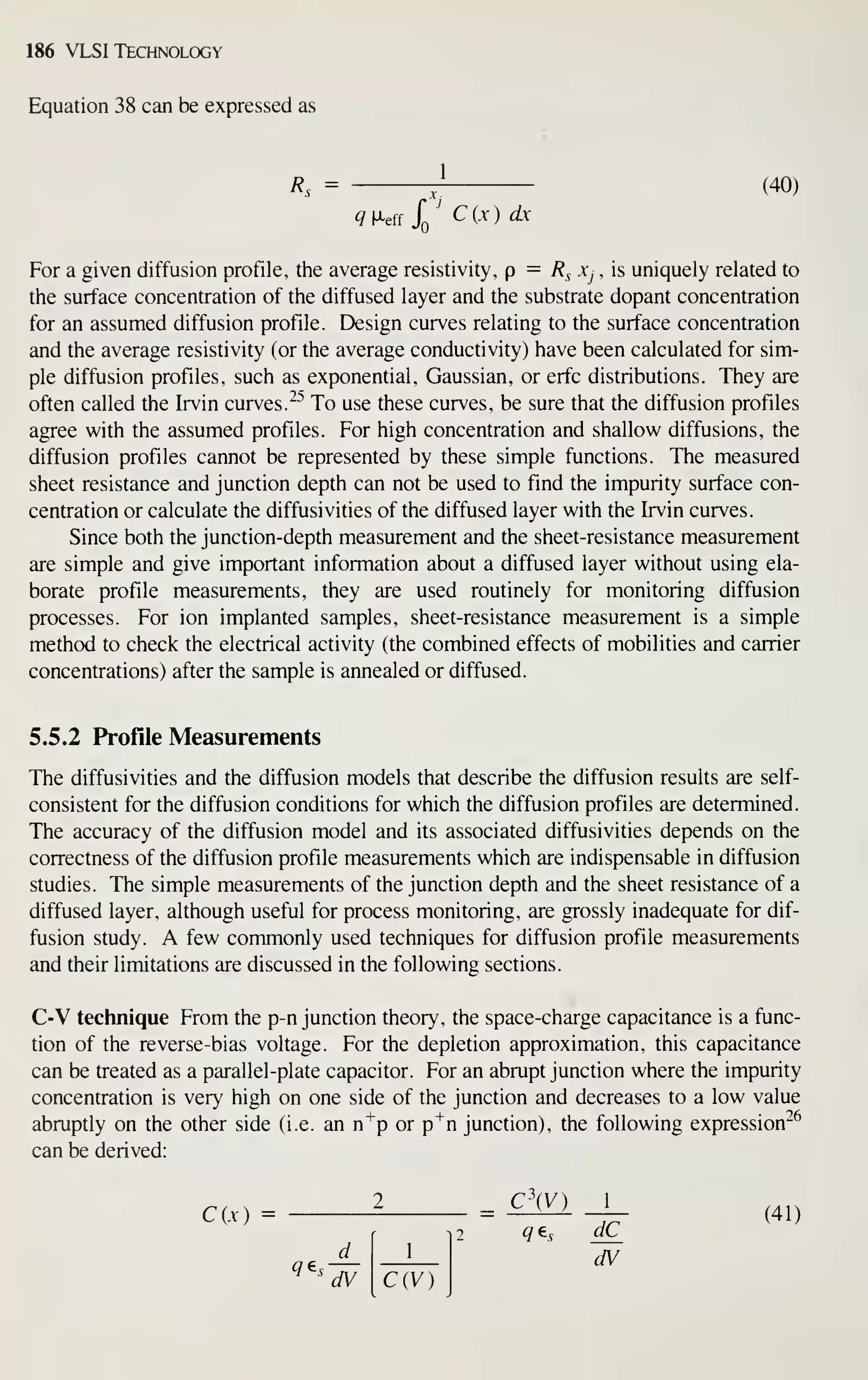 186 VLSI Technology
Equation 38 can be expressed as
Rs =
jj
(40)
^M-eff
X' C{x) dx
For a given diffusion profile, the average resistivity, p — Rs Xj , is uniquely related to
the surface concentration of the diffused layer and the substrate dopant concentration
for an assumed diffusion profile. Design curves relating to the surface concentration
and the average resistivity (or the average conductivity) have been calculated for sim-
ple diffusion profiles, such as exponential, Gaussian, or erfc distributions. They are
often called the Irvin curves. ^^ To use these curves, be sure that the diffusion profiles
agree with the assumed profiles. For high concentration and shallow diffusions, the
diffusion profiles cannot be represented by these simple functions. The measured
sheet resistance and junction depth can not be used to find the impurity surface con-
centration or calculate the diffusivities of the diffused layer with the Irvin curves.
Since both the junction-depth measurement and the sheet-resistance measurement
are simple and give important information about a diffused layer without using ela-
borate profile measurements, they are used routinely for monitoring diffusion
processes. For ion implanted samples, sheet-resistance measurement is a simple
method to check the electrical activity (the combined effects of mobilities and carrier
concentrations) after the sample is annealed or diffused.
5.5.2 Profile Measurements
The diffusivities and the diffusion models that describe the diffusion results are self-
consistent for the diffusion conditions for which the diffusion profiles are determined.
The accuracy of the diffusion model and its associated diffusivities depends on the
correctness of the diffusion profile measurements which are indispensable in diffusion
studies. The simple measurements of the junction depth and the sheet resistance of a
diffused layer, although useful for process monitoring, are grossly inadequate for dif-
fusion study. A few commonly used techniques for diffusion profile measurements
and their limitations are discussed in the following sections.
C-V technique From the p-n junction theory, the space-charge capacitance is a func-
tion of the reverse-bias voltage. For the depletion approximation, this capacitance
can be treated as a parallel-plate capacitor. For an abrupt junction where the impurity
concentration is very high on one side of the junction and decreases to a low value
abruptly on the other side (i.e. an n"^p or p^n junction), the following expression^^
can be derived:
C(x) 2 = ^^ -j- (4.)
ae - — dV
^ '
dV C{V)
 