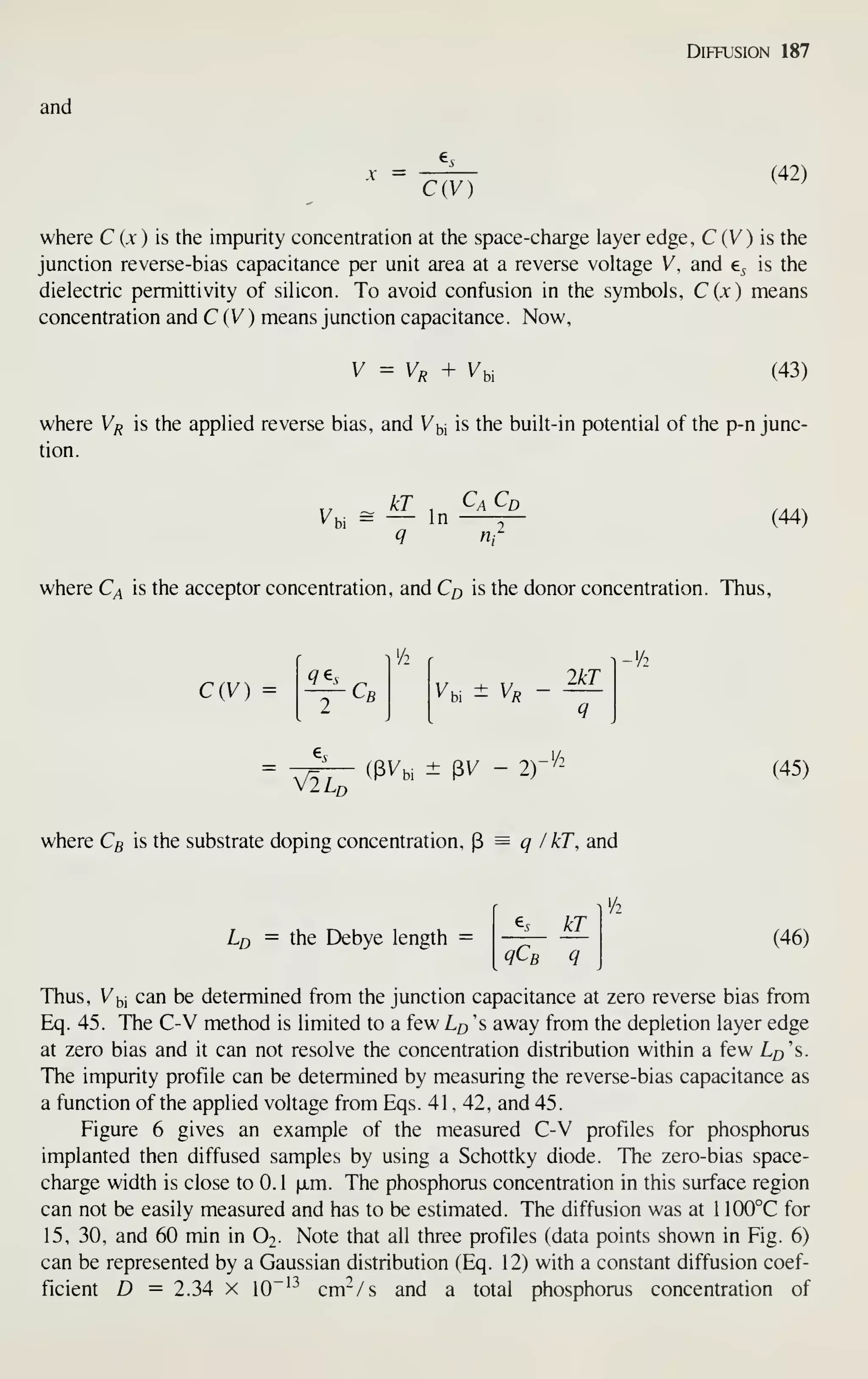 Diffusion 187
and
X =
C(V)
(42)
where C {x ) is the impurity concentration at the space-charge layer edge, C (V) is the
junction reverse-bias capacitance per unit area at a reverse voltage V, and e^ is the
dielectric permittivity of silicon. To avoid confusion in the symbols, C(jc) means
concentration and C (V) means junction capacitance. Now,
V = Vo + Vy (43)
where V/j is the applied reverse bias, and Vbi is the built-in potential of the p-n junc-
tion.
Vbi = — In r~ (44)
where C^ is the acceptor concentration, and Co is the donor concentration. Thus,
C{V) = q^s
C, Vu ± V,
2kT
^^- ((BVbi ± PV - 2)-'/2
flLo
(45)
where C5 is the substrate doping concentration, ^ = q / kT, and
Lo = the Debye length
kT
qCb q
(46)
Thus, Vbi can be determined from the junction capacitance at zero reverse bias from
Eq. 45. The C-V method is limited to a few Lp 's away from the depletion layer edge
at zero bias and it can not resolve the concentration distribution within a few L^'s.
The impurity profile can be determined by measuring the reverse-bias capacitance as
a function of the applied voltage from Eqs. 41 , 42, and 45.
Figure 6 gives an example of the measured C-V profiles for phosphorus
implanted then diffused samples by using a Schottky diode. The zero-bias space-
charge width is close to 0.1 |jLm. The phosphorus concentration in this surface region
can not be easily measured and has to be estimated. The diffusion was at 1 100°C for
15, 30, and 60 min in O2. Note that all three profiles (data points shown in Fig. 6)
can be represented by a Gaussian distribution (Eq. 12) with a constant diffusion coef-
ficient D = 2.34 X 10"'^ cm-^/s and a total phosphorus concentration of
 