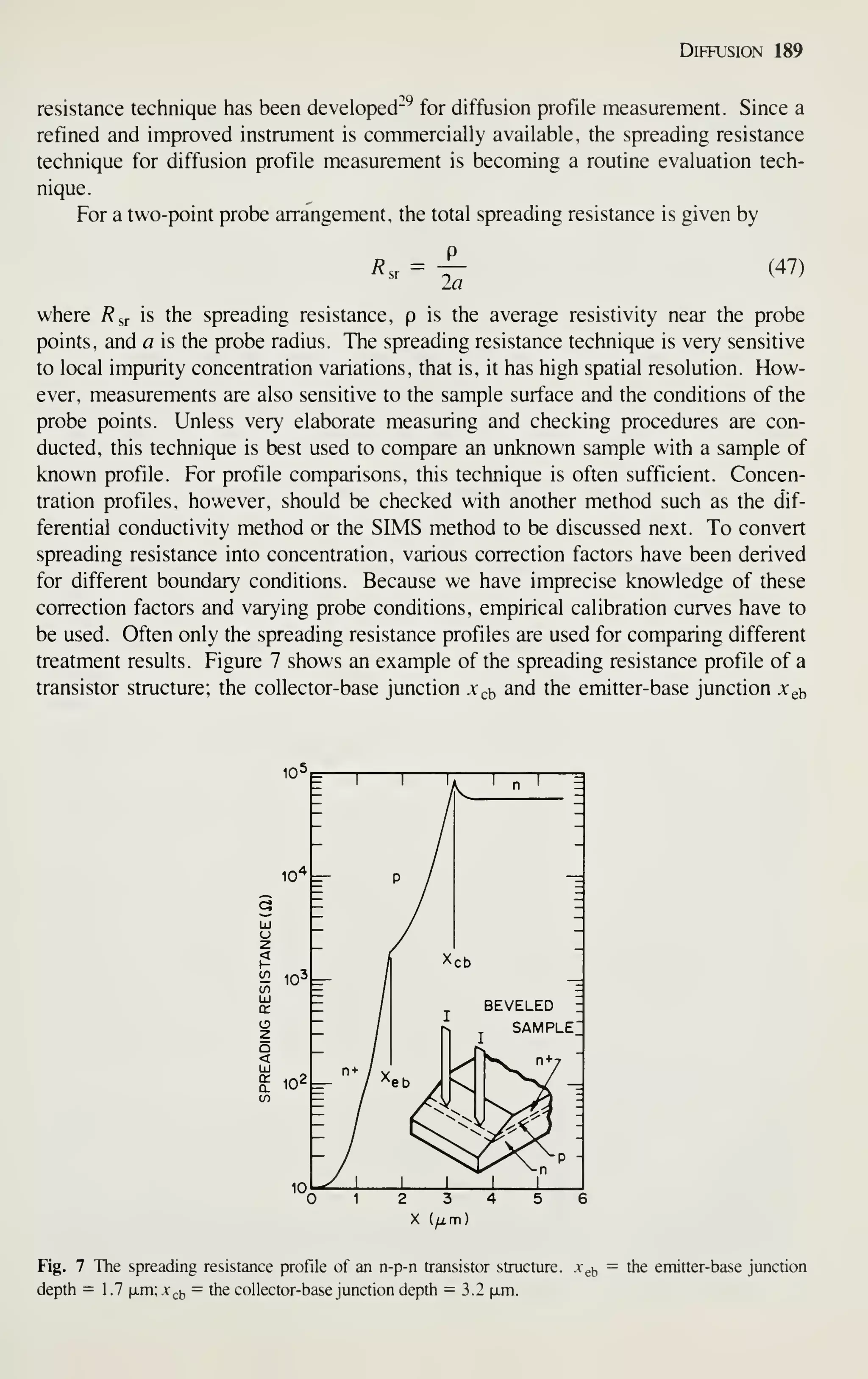 Diffusion 189
resistance technique has been developed^^ for diffusion profile measurement. Since a
refined and improved instrument is commercially available, the spreading resistance
technique for diffusion profile measurement is becoming a routine evaluation tech-
nique.
For a two-point probe arrangement, the total spreading resistance is given by
R.r =
la
(47)
where R^^ is the spreading resistance, p is the average resistivity near the probe
points, and a is the probe radius. The spreading resistance technique is very sensitive
to local impurity concentration variations, that is, it has high spatial resolution. How-
ever, measurements are also sensitive to the sample surface and the conditions of the
probe points. Unless very elaborate measuring and checking procedures are con-
ducted, this technique is best used to compare an unknown sample with a sample of
known profile. For profile comparisons, this technique is often sufficient. Concen-
tration profiles, however, should be checked with another method such as the dif-
ferential conductivity method or the SIMS method to be discussed next. To convert
spreading resistance into concentration, various correction factors have been derived
for different boundary conditions. Because we have imprecise knowledge of these
correction factors and varying probe conditions, empirical calibration curves have to
be used. Often only the spreading resistance profiles are used for comparing different
treatment results. Figure 7 shows an example of the spreading resistance profile of a
transistor structure; the collector-base junction jc^b and the emitter-base junction Xgb
SAMPLE
P -
Fig. 7 The spreading resistance profile of an n-p-n transistor structure. .Vgj, = the emitter-base junction
depth — 1.7 |i.m;A,,(, = the collector-base junction depth = 3.2 |xm.
 