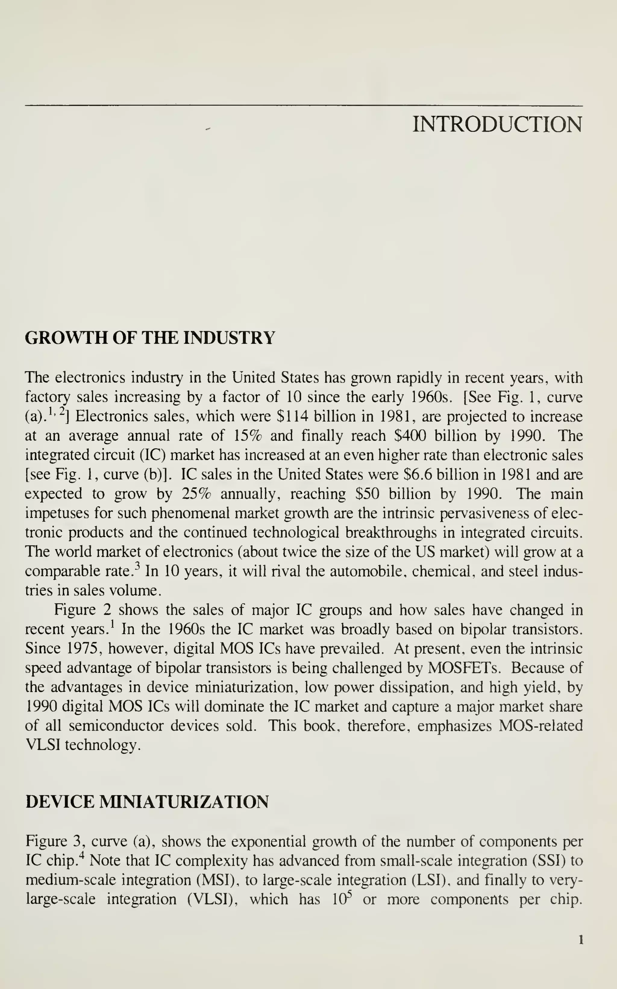 INTRODUCTION
GROWTH OF THE INDUSTRY
The electronics industry in the United States has grown rapidly in recent years, with
factory sales increasing by a factor of 10 since the early 1960s. [See Fig. 1, curve
(a).''^] Electronics sales, which were $114 billion in 1981, are projected to increase
at an average annual rate of 15% and finally reach $400 billion by 1990. The
integrated circuit (IC) market has increased at an even higher rate than electronic sales
[see Fig. 1, curve (b)]. IC sales in the United States were $6.6 billion in 1981 and are
expected to grow by 25% annually, reaching $50 billion by 1990. The main
impetuses for such phenomenal market growth are the intrinsic pervasiveness of elec-
tronic products and the continued technological breakthroughs in integrated circuits.
The world market of electronics (about twice the size of the US market) will grow at a
comparable rate.^ In 10 years, it will rival the automobile, chemical, and steel indus-
tries in sales volume.
Figure 2 shows the sales of major IC groups and how sales have changed in
recent years.' In the 1960s the IC market was broadly based on bipolar transistors.
Since 1975, however, digital MOS ICs have prevailed. At present, even the intrinsic
speed advantage of bipolar transistors is being challenged by MOSFETs. Because of
the advantages in device miniaturization, low power dissipation, and high yield, by
1990 digital MOS ICs will dominate the IC market and capture a major market share
of all semiconductor devices sold. This book, therefore, emphasizes MOS-related
VLSI technology.
DEVICE MINIATURIZATION
Figure 3, curve (a), shows the exponential growth of the number of components per
IC chip.'^ Note that IC complexity has advanced from small-scale integration (SSI) to
medium-scale integration (MSI), to large-scale integration (LSI), and finally to very-
large-scale integration (VLSI), which has 10^ or more components per chip.
 