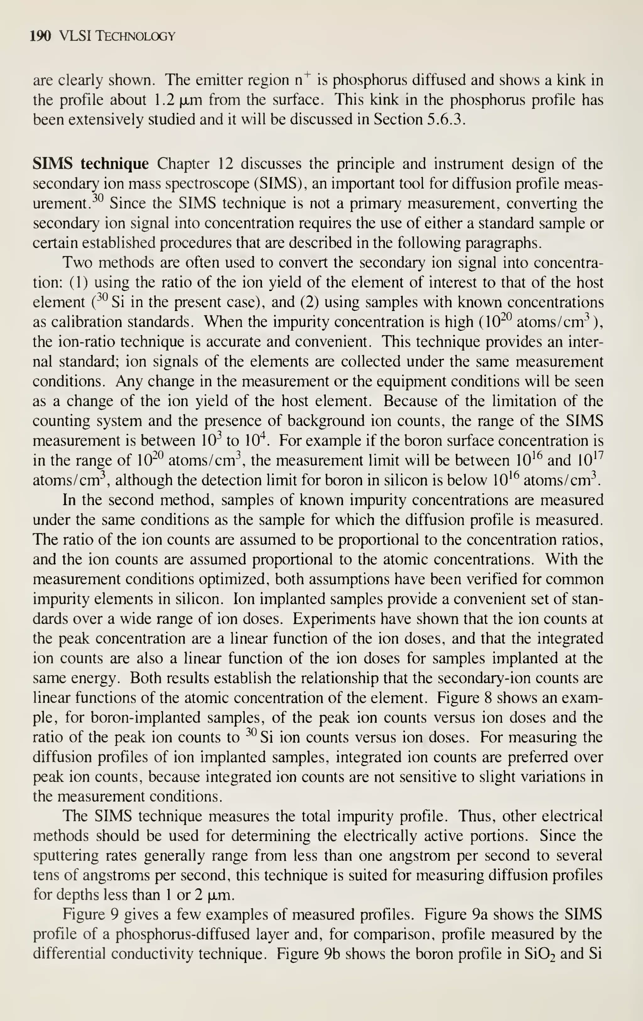 190 VLSI Technology
are clearly shown. The emitter region n"^ is phosphorus diffused and shows a kink in
the profile about 1.2 fxm from the surface. This kink in the phosphorus profile has
been extensively studied and it will be discussed in Section 5.6.3.
SIMS technique Chapter 12 discusses the principle and instrument design of the
secondary ion mass spectroscope (SIMS), an important tool for diffusion profile meas-
urement. ^°
Since the SIMS technique is not a primary measurement, converting the
secondary ion signal into concentration requires the use of either a standard sample or
certain established procedures that are described in the following paragraphs.
Two methods are often used to convert the secondary ion signal into concentra-
tion: (1) using the ratio of the ion yield of the element of interest to that of the host
element (^^^Si in the present case), and (2) using samples with known concentrations
as calibration standards. When the impurity concentration is high (10^^ atoms/cm^ ),
the ion-ratio technique is accurate and convenient. This technique provides an inter-
nal standard; ion signals of the elements are collected under the same measurement
conditions. Any change in the measurement or the equipment conditions will be seen
as a change of the ion yield of the host element. Because of the limitation of the
counting system and the presence of background ion counts, the range of the SIMS
measurement is between 10^ to 10"^. For example if the boron surface concentration is
in the range of 10^° atoms/cm-^, the measurement limit will be between lO'^ and lO'^
atoms/cm^, although the detection limit for boron in silicon is below lO'^ atoms/cm
In the second method, samples of known impurity concentrations are measured
under the same conditions as the sample for which the diffusion profile is measured.
The ratio of the ion counts are assumed to be proportional to the concentration ratios,
and the ion counts are assumed proportional to the atomic concentrations. With the
measurement conditions optimized, both assumptions have been verified for common
impurity elements in silicon. Ion implanted samples provide a convenient set of stan-
dards over a wide range of ion doses. Experiments have shown that the ion counts at
the peak concentration are a linear function of the ion doses, and that the integrated
ion counts are also a linear function of the ion doses for samples implanted at the
same energy. Both results establish the relationship that the secondary-ion counts are
linear functions of the atomic concentration of the element. Figure 8 shows an exam-
ple, for boron-implanted samples, of the peak ion counts versus ion doses and the
ratio of the peak ion counts to ^^°Si ion counts versus ion doses. For measuring the
diffusion profiles of ion implanted samples, integrated ion counts are preferred over
peak ion counts, because integrated ion counts are not sensitive to slight variations in
the measurement conditions.
The SIMS technique measures the total impurity profile. Thus, other electrical
methods should be used for determining the electrically active portions. Since the
sputtering rates generally range from less than one angstrom per second to several
tens of angstroms per second, this technique is suited for measuring diffusion profiles
for depths less than 1 or 2 |xm.
Figure 9 gives a few examples of measured profiles. Figure 9a shows the SIMS
profile of a phosphorus-diffused layer and, for comparison, profile measured by the
differential conductivity technique. Figure 9b shows the boron profile in Si02 and Si
 