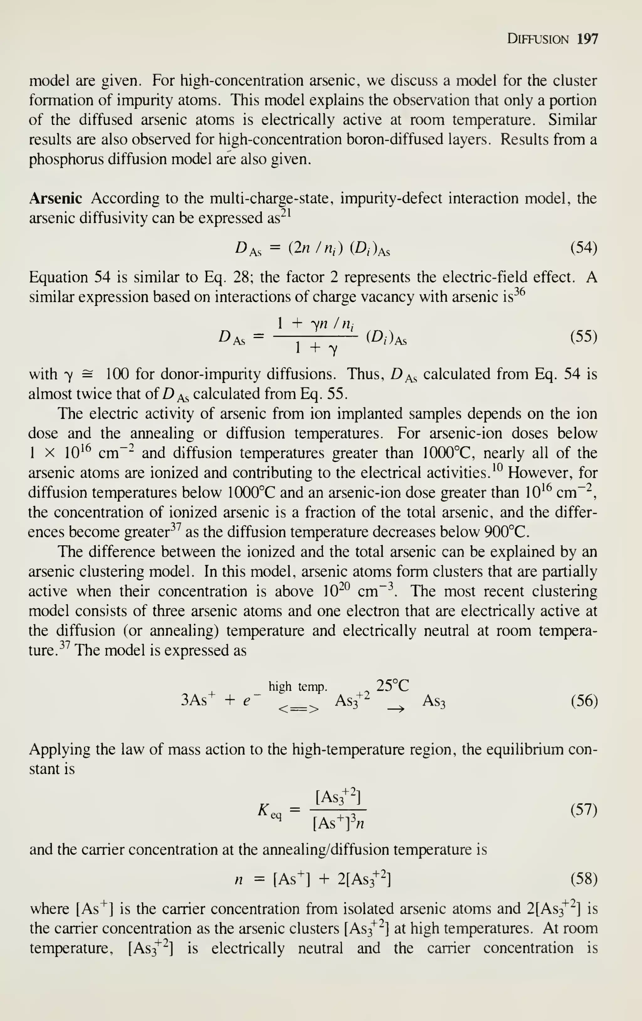 Diffusion 197
model are given. For high-concentration arsenic, we discuss a model for the cluster
formation of impurity atoms. This model explains the observation that only a portion
of the diffused arsenic atoms is electrically active at room temperature. Similar
results are also observed for high-concentration boron-diffused layers. Results from a
phosphorus diffusion model are also given.
Arsenic According to the multi-charge-state, impurity-defect interaction model, the
arsenic diffusivity can be expressed as^^
Das = (2«/n,)(D,)As (54)
Equation 54 is similar to Eq. 28; the factor 2 represents the electric-field effect. A
similar expression based on interactions of charge vacancy with arsenic is-^^
1 + yn In;
Das = —TT (A)as (55)
1 + 7
with 7 = 100 for donor-impurity diffusions. Thus, D^s calculated from Eq. 54 is
almost twice that of D as calculated from Eq. 55.
The electric activity of arsenic from ion implanted samples depends on the ion
dose and the annealing or diffusion temperatures. For arsenic-ion doses below
1 X 10^^ cm~~ and diffusion temperatures greater than 1000°C, nearly all of the
arsenic atoms are ionized and contributing to the electrical activities. '° However, for
diffusion temperatures below 1000°C and an arsenic-ion dose greater than 10^^ cm"'^,
the concentration of ionized arsenic is a fraction of the total arsenic, and the differ-
ences become greater^^ as the diffusion temperature decreases below 900°C.
The difference between the ionized and the total arsenic can be explained by an
arsenic clustering model. In this model, arsenic atoms form clusters that are partially
active when their concentration is above 10^^ cm~^. The most recent clustering
model consists of three arsenic atoms and one electron that are electrically active at
the diffusion (or annealing) temperature and electrically neutral at room tempera-
ture.^'' The model is expressed as
high temp. 25°C
3As+ + e- ^_^ AS3+2 _^ As3 (56)
Applying the law of mass action to the high-temperature region, the equilibrium con-
stant is
[AS3+2]
K^ = :, (57)
and the carrier concentration at the annealing/diffusion temjDerature is
n = [As^] + 2[As3+2-] (58)
where [As"*"] is the carrier concentration from isolated arsenic atoms and 2[As3"^^] is
the carrier concentration as the arsenic clusters [As3^^] at high temperatures. At room
temperature, [As3^^] is electrically neutral and the carrier concentration is
 