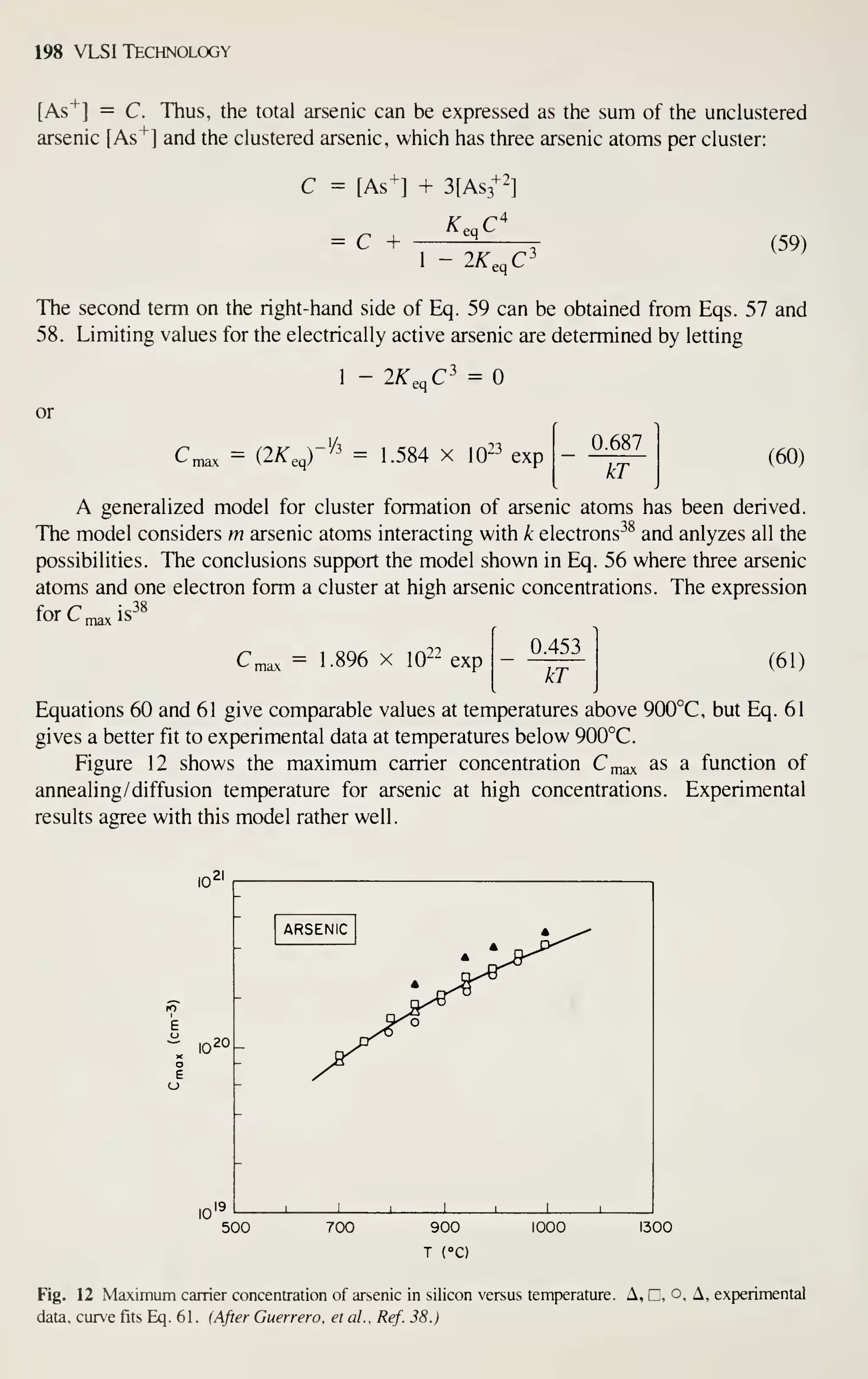 198 VLSI Technology
[As^] = C. Thus, the total arsenic can be expressed as the sum of the unclustered
arsenic [As"*"] and the clustered arsenic, which has three arsenic atoms per cluster:
+2^
C = [As^] + 3[As3"^1
= C +
Kq^C
2A'eqC
(59)
The second term on the right-hand side of Eq. 59 can be obtained from Eqs. 57 and
58. Limiting values for the electrically active arsenic are determined by letting
or
^ max I,
/A. eq
2A'eqC
r^^ = 1.584 X
=
^23
10^^ exp
0.687
kT
(60)
A generalized model for cluster formation of arsenic atoms has been derived.
The model considers m arsenic atoms interacting with k electrons^^ and anlyzes all the
possibilities. The conclusions support the model shown in Eq. 56 where three arsenic
atoms and one electron form a cluster at high arsenic concentrations. The expression
forC, IS
38
22
Cmax = 1-896 X lO^'' exp
0.453
kT
(61)
Equations 60 and 61 give comparable values at temperatures above 900°C, but Eq. 61
gives a better fit to experimental data at temperatures below 900°C.
Figure 12 shows the maximum carrier concentration C^ax ^s a function of
annealing/ diffusion temperature for arsenic at high concentrations. Experimental
results agree with this model rather well.
- in20 _
500
-
*^^-'
ARSENIC
A
>P^'^
^Ai
-
^^
-
1 1
1
1 1 1
700 900
T (°C)
1000 1300
Fig. 12 Maximum carrier concentration of arsenic in silicon versus temperature. A, C, o. A, experimental
data, curve fits Eq. 61. (After Guerrero, el ai, Ref. 38.)
 