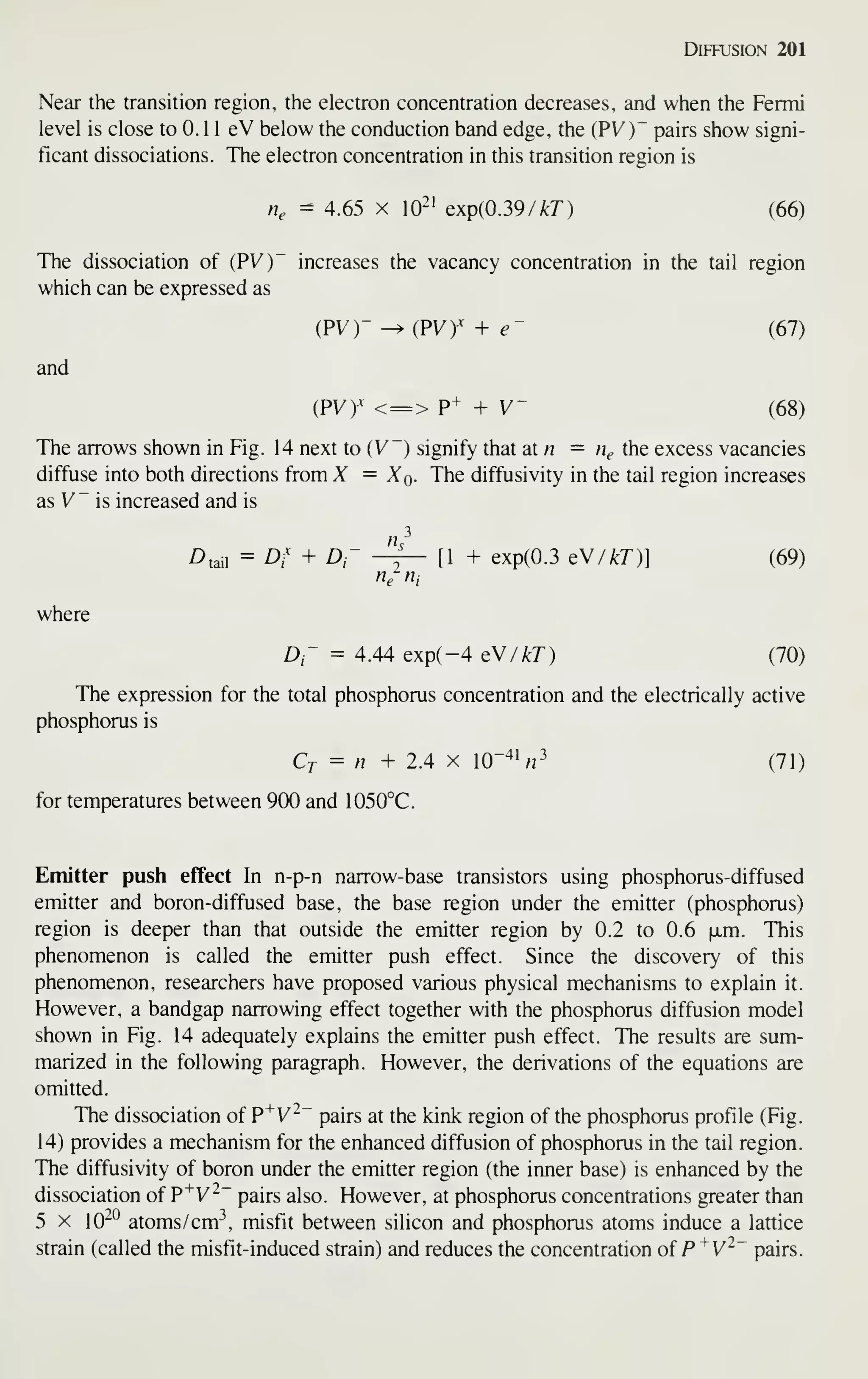 Diffusion 201
Near the transition region, the electron concentration decreases, and when the Fermi
level is close to 0. 1 1 eV below the conduction band edge, the (PV)~ pairs show signi-
ficant dissociations. The electron concentration in this transition region is
n, - 4.65 X 10'' Qxp{0.39 /kT) (66)
The dissociation of (PVy increases the vacancy concentration in the tail region
which can be expressed as
and
iPVr -^ (PVy + e~ (67)
(PVy < => P+ + V- (68)
The arrows shown in Fig. 14 next to (V~) signify that aXn = n^ the excess vacancies
diffuse into both directions from X = Xq. The diffusivity in the tail region increases
as V" is increased and is
^taii = Df + D- -^— [1 + exp(0.3 QV/kT)] (69)
rii Hi
where
D- = 4.44 exp(-4 eW/kT) (70)
The expression for the total phosphorus concentration and the electrically active
phosphorus is
Ct = n + 2.4 X 10"^' «3
(71)
for temperatures between 900 and 1050°C.
Emitter push effect In n-p-n narrow-base transistors using phosphorus-diffused
emitter and boron-diffused base, the base region under the emitter (phosphorus)
region is deeper than that outside the emitter region by 0.2 to 0.6 ixm. This
phenomenon is called the emitter push effect. Since the discovery of this
phenomenon, researchers have proposed various physical mechanisms to explain it.
However, a bandgap narrowing effect together with the phosphorus diffusion model
shown in Fig. 14 adequately explains the emitter push effect. The results are sum-
marized in the following paragraph. However, the derivations of the equations are
omitted.
The dissociation of P^V~~ pairs at the kink region of the phosphorus profile (Fig.
14) provides a mechanism for the enhanced diffusion of phosphorus in the tail region.
The diffusivity of boron under the emitter region (the inner base) is enhanced by the
dissociation of P^ V^~ pairs also. However, at phosphorus concentrations greater than
5 X 10^° atoms/ cm^, misfit between silicon and phosphorus atoms induce a lattice
strain (called the misfit-induced strain) and reduces the concentration of P'^V~~ pairs.
 