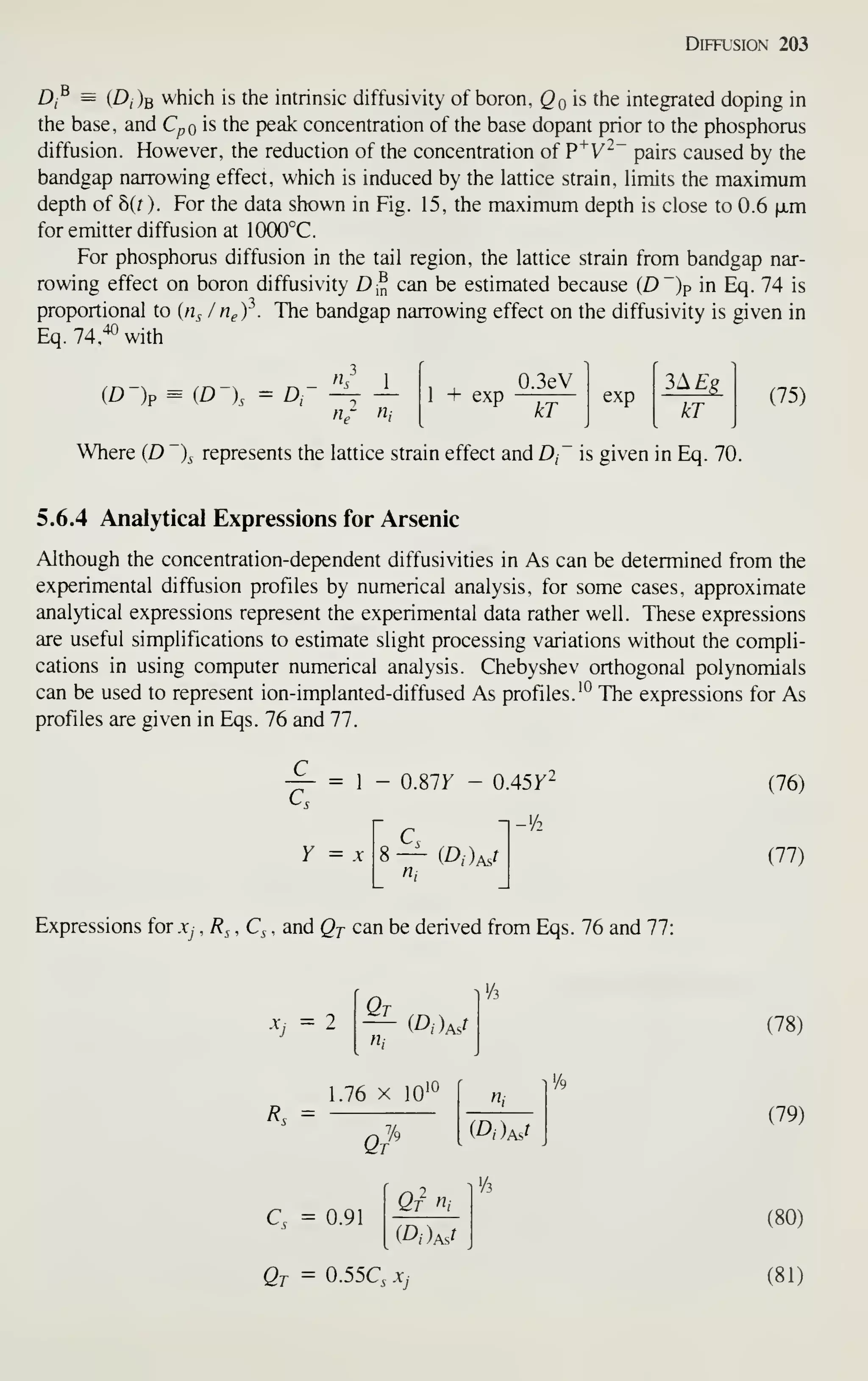 Diffusion 203
Dj^ = (Z),)b which is the intrinsic diffusivity of boron, Qqis the integrated doping in
the base, and C^o is the peak concentration of the base dopant prior to the phosphorus
diffusion. However, the reduction of the concentration of P^V^~ pairs caused by the
bandgap narrowing effect, which is induced by the lattice strain, Hmits the maximum
depth of b(t ). For the data shown in Fig. 15, the maximum depth is close to 0.6 |JLm
for emitter diffusion at 1000°C.
For phosphorus diffusion in the tail region, the lattice strain from bandgap nar-
rowing effect on boron diffusivity D^ can be estimated because (D")p in Eq. 74 is
proportional to (n^ / tigf. The bandgap narrowing effect on the diffusivity is given in
Eq. 74,^*^ with
fh 1
(D-)p = (D-), = D- -^ — 1 + exp
0.3eV
kT
exp
kT
(75)
Where (D )^ represents the lattice strain effect and D, is given in Eq. 70.
5.6.4 Analytical Expressions for Arsenic
Although the concentration-dependent diffusivities in As can be determined from the
experimental diffusion profiles by numerical analysis, for some cases, approximate
analytical expressions represent the experimental data rather well. These expressions
are useful simplifications to estimate slight processing variations without the compli-
cations in using computer numerical analysis. Chebyshev orthogonal polynomials
can be used to represent ion-implanted-diffused As profiles. '° The expressions for As
profiles are given in Eqs. 76 and 77.
1 - 0.87r - 0.45y2
Y = X — (D,)Mr
n,
(76)
(77)
Expressions for x, , 7?^ , Q , and Qj can be derived from Eqs. 76 and 77:
^j =2 Qt
n,
(78)
Rs =
1.76 X 10'
Q
%
Q = 0.91
Qf n,
Qt = 0.55Q Xj
n,
'A
(79)
(80)
(81)
 
