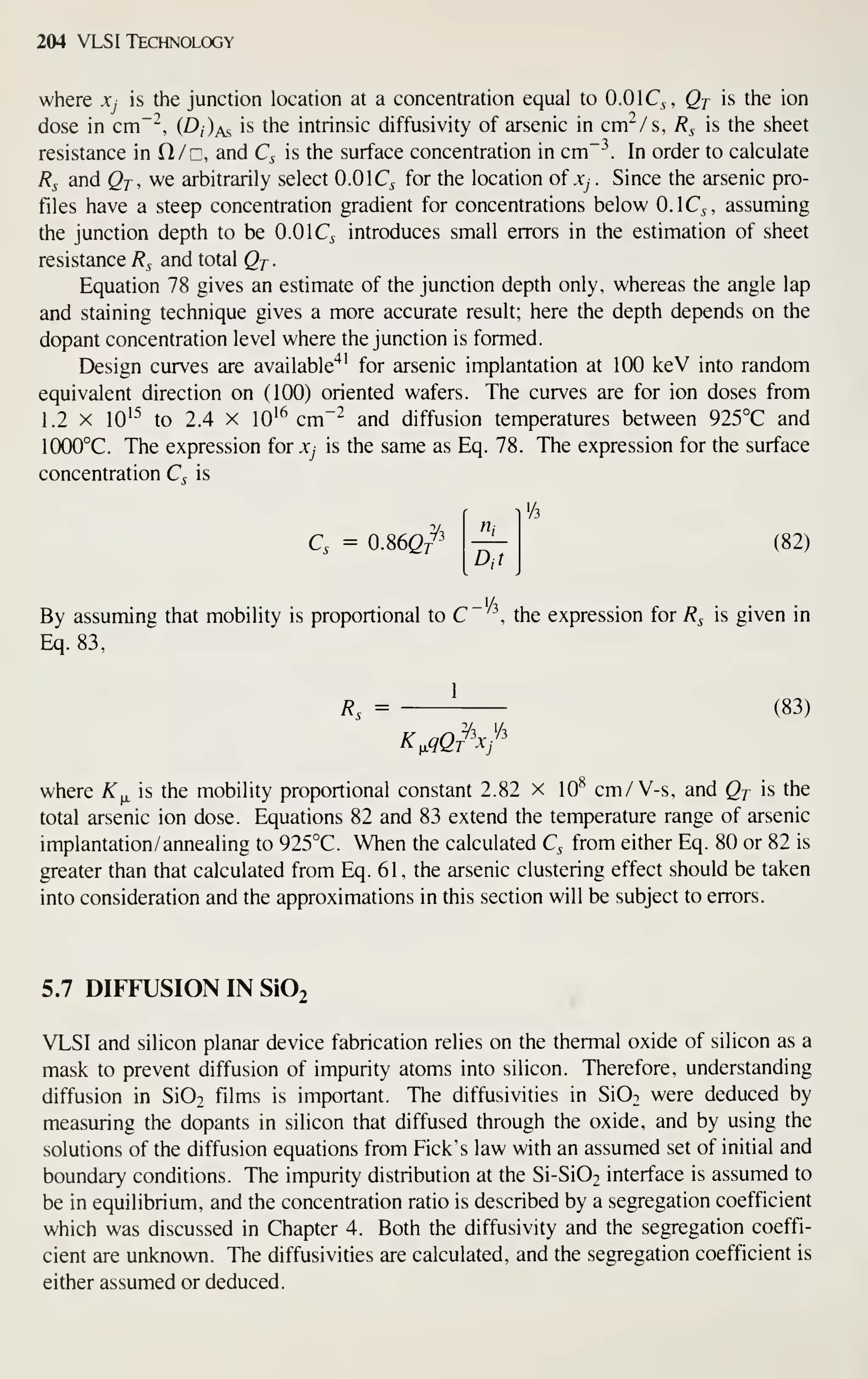 204 VLSI Technology
where Xj is the junction location at a concentration equal to O.OIQ, Qj is the ion
dose in cm~'^, (D/)as is the intrinsic diffusivity of arsenic in cm^/s, R^ is the sheet
resistance in O/n, and Q is the surface concentration in cm~ In order to calculate
Rs and Qj, we arbitrarily select 0.0 IQ for the location of .v^ . Since the arsenic pro-
files have a steep concentration gradient for concentrations below O.IQ, assuming
the junction depth to be 0.0 IQ introduces small errors in the estimation of sheet
resistance R^ and total Qj
.
Equation 78 gives an estimate of the junction depth only, whereas the angle lap
and staining technique gives a more accurate result; here the depth depends on the
dopant concentration level where the junction is formed.
Design curves are available"*' for arsenic implantation at 100 keV into random
equivalent direction on (100) oriented wafers. The curves are for ion doses from
1.2 X 10'^ to 2.4 X 10'^ cm~^ and diffusion temperatures between 925°C and
1000°C. The expression for Xj is the same as Eq. 78. The expression for the surface
concentration C, is
Q = 0.86e/'
'/3
(82)
By assuming that mobility is proportional to C , the expression for R^ is given in
Eq. 83,
Rs = (83)
K^qQi^'x/'
where ^^ is the mobility proportional constant 2.82 x 10^ cm/V-s, and Qt is the
total arsenic ion dose. Equations 82 and 83 extend the temperature range of arsenic
implantation/ annealing to 925°C. When the calculated Q from either Eq. 80 or 82 is
greater than that calculated from Eq. 61 , the arsenic clustering effect should be taken
into consideration and the approximations in this section will be subject to errors.
5.7 DIFFUSION IN Si02
VLSI and silicon planar device fabrication relies on the thermal oxide of silicon as a
mask to prevent diffusion of impurity atoms into silicon. Therefore, understanding
diffusion in Si02 films is important. The diffusivities in SIOt were deduced by
measuring the dopants in silicon that diffused through the oxide, and by using the
solutions of the diffusion equations from Pick's law with an assumed set of initial and
boundary conditions. The impurity distribution at the Si-Si02 interface is assumed to
be in equilibrium, and the concentration ratio is described by a segregation coefficient
which was discussed in Chapter 4. Both the diffusivity and the segregation coeffi-
cient are unknown. The diffusivities are calculated, and the segregation coefficient is
either assumed or deduced.
 