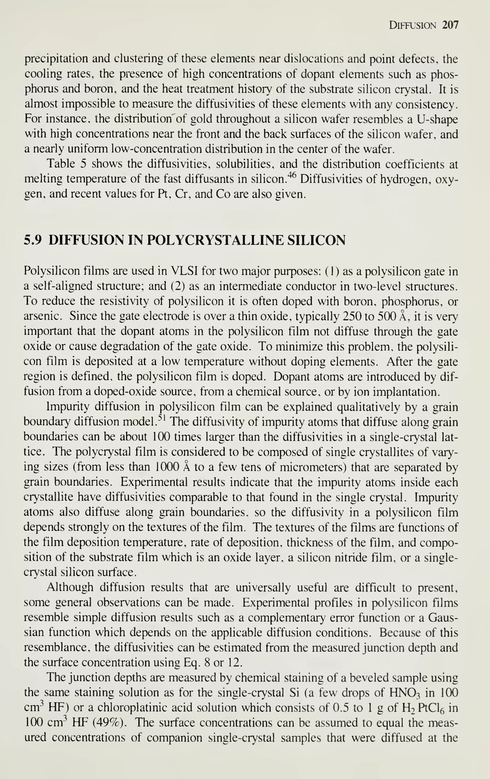 Diffusion 207
precipitation and clustering of these elements near dislocations and point defects, the
cooling rates, the presence of high concentrations of dopant elements such as phos-
phorus and boron, and the heat treatment history of the substrate silicon crystal. It is
almost impossible to measure the diffusivities of these elements with any consistency.
For instance, the distribution of gold throughout a silicon wafer resembles a U-shape
with high concentrations near the front and the back surfaces of the silicon wafer, and
a nearly uniform low-concentration distribution in the center of the wafer.
Table 5 shows the diffusivities, solubilities, and the distribution coefficients at
melting temperature of the fast diffusants in silicon."^^ Diffusivities of hydrogen, oxy-
gen, and recent values for Pt, Cr, and Co are also given.
5.9 DIFFUSION IN POLYCRYSTALLINE SILICON
Polysilicon films are used in VLSI for two major purposes: ( 1) as a polysilicon gate in
a self-aligned structure; and (2) as an intermediate conductor in two-level structures.
To reduce the resistivity of polysilicon it is often doped with boron, phosphorus, or
arsenic. Since the gate electrode is over a thin oxide, typically 250 to 500 A, it is very
important that the dopant atoms in the polysilicon film not diffuse through the gate
oxide or cause degradation of the gate oxide. To minimize this problem, the polysili-
con film is deposited at a low temperature without doping elements. After the gate
region is defined, the polysilicon film is doped. Dopant atoms are introduced by dif-
fusion from a doped-oxide source, from a chemical source, or by ion implantation.
Impurity diffusion in polysilicon film can be explained qualitatively by a grain
boundary diffusion model.''' The diffusivity of impurity atoms that diffuse along grain
boundaries can be about 100 times larger than the diffusivities in a single-crystal lat-
tice. The polycrystal film is considered to be composed of single crystallites of vary-
ing sizes (from less than 1000 A to a few tens of micrometers) that are separated by
grain boundaries. Experimental results indicate that the impurity atoms inside each
crystallite have diffusivities comparable to that found in the single crystal. Impurity
atoms also diffuse along grain boundaries, so the diffusivity in a polysilicon film
depends strongly on the textures of the film. The textures of the films are functions of
the film deposition temperature, rate of deposition, thickness of the film, and compo-
sition of the substrate film which is an oxide layer, a silicon nitride film, or a single-
crystal silicon surface.
Although diffusion results that are universally useful are difficult to present,
some general observations can be made. Experimental profiles in polysilicon films
resemble simple diffusion results such as a complementary error function or a Gaus-
sian function which depends on the applicable diffusion conditions. Because of this
resemblance, the diffusivities can be estimated from the measured junction depth and
the surface concentration using Eq. 8 or 12.
The junction depths are measured by chemical staining of a beveled sample using
the same staining solution as for the single-crystal Si (a few drops of HNO3 in 100
cm-^ HP) or a chloroplatinic acid solution which consists of 0.5 to 1 g of H2 PtCle in
100 cm^ HP (49%). The surface concentrations can be assumed to equal the meas-
ured concentrations of companion single-crystal samples that were diffused at the
 