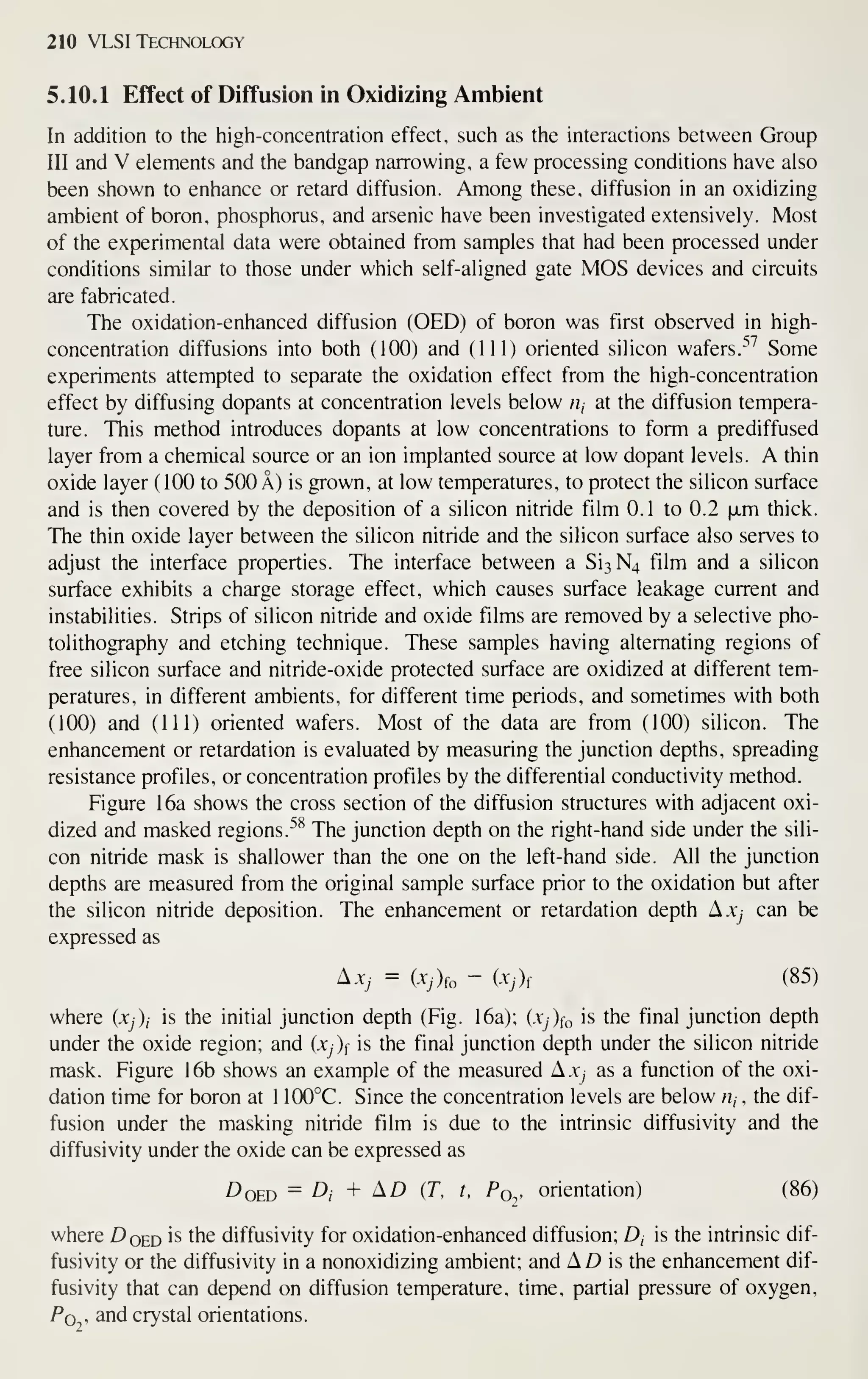 210 VLSI Technology
5.10.1 Effect of Diffusion in Oxidizing Ambient
In addition to the high-concentration effect, such as the interactions between Group
III and V elements and the bandgap narrowing, a few processing conditions have also
been shown to enhance or retard diffusion. Among these, diffusion in an oxidizing
ambient of boron, phosphorus, and arsenic have been investigated extensively. Most
of the experimental data were obtained from samples that had been processed under
conditions similar to those under which self-aligned gate MOS devices and circuits
are fabricated.
The oxidation-enhanced diffusion (OED) of boron was first observed in high-
concentration diffusions into both (100) and (111) oriented silicon wafers.^'' Some
experiments attempted to separate the oxidation effect from the high-concentration
effect by diffusing dopants at concentration levels below rij at the diffusion tempera-
ture. This method introduces dopants at low concentrations to form a prediffused
layer from a chemical source or an ion implanted source at low dopant levels. A thin
oxide layer (100 to 500 A) is grown, at low temperatures, to protect the silicon surface
and is then covered by the deposition of a silicon nitride film 0.1 to 0.2 xm thick.
The thin oxide layer between the silicon nitride and the silicon surface also serves to
adjust the interface properties. The interface between a Si3N4 film and a silicon
surface exhibits a charge storage effect, which causes surface leakage current and
instabilities. Strips of silicon nitride and oxide films are removed by a selective pho-
tolithography and etching technique. These samples having alternating regions of
free silicon surface and nitride-oxide protected surface are oxidized at different tem-
peratures, in different ambients, for different time periods, and sometimes with both
(100) and (111) oriented wafers. Most of the data are from (100) silicon. The
enhancement or retardation is evaluated by measuring the junction depths, spreading
resistance profiles, or concentration profiles by the differential conductivity method.
Figure 16a shows the cross section of the diffusion structures with adjacent oxi-
dized and masked regions. ^^ The junction depth on the right-hand side under the sili-
con nitride mask is shallower than the one on the left-hand side. All the junction
depths are measured from the original sample surface prior to the oxidation but after
the silicon nitride deposition. The enhancement or retardation depth Axj can be
expressed as
Ajc, = (Xj)(o - ixj)f (85)
where (Xj)i is the initial junction depth (Fig. 16a); (Xj){o is the final junction depth
under the oxide region; and (Xj)^ is the final junction depth under the silicon nitride
mask. Figure 16b shows an example of the measured A.Xy as a function of the oxi-
dation time for boron at 1 100°C. Since the concentration levels are below Hj , the dif-
fusion under the masking nitride film is due to the intrinsic diffusivity and the
diffusivity under the oxide can be expressed as
^OED = A + AD (T, t, Poy orientation) (86)
where DOED is the diffusivity for oxidation-enhanced diffusion; Z), is the intrinsic dif-
fusivity or the diffusivity in a nonoxidizing ambient; and AD is the enhancement dif-
fusivity that can depend on diffusion temperature, time, partial pressure of oxygen,
Pq , and crystal orientations.
 