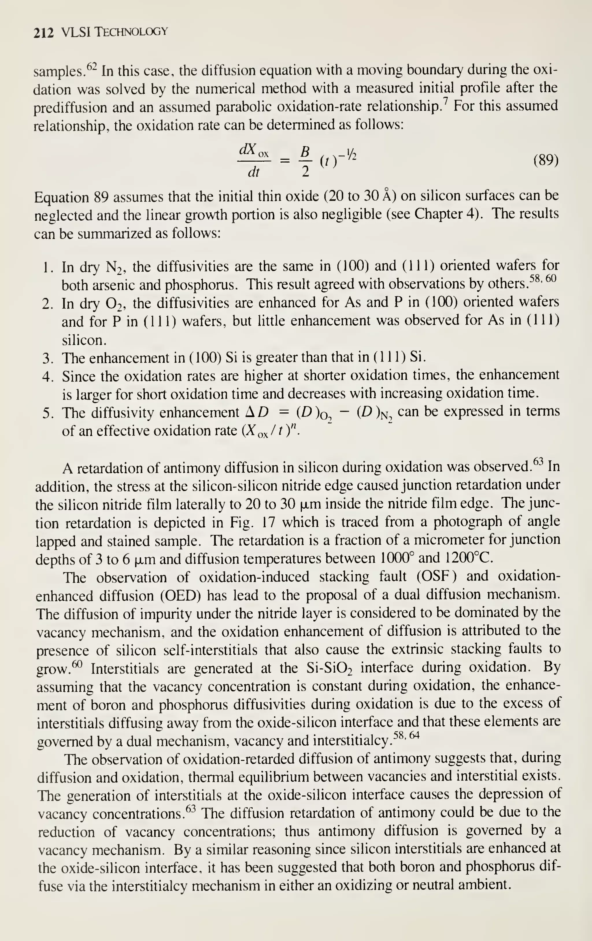 212 VLSI Technology
samples. ^^ In this case, the diffusion equation with a moving boundary during the oxi-
dation was solved by the numerical method with a measured initial profile after the
prediffusion and an assumed parabolic oxidation-rate relationship.'' For this assumed
relationship, the oxidation rate can be determined as follows:
_^ = ^(0-/2 (89)
at I
Equation 89 assumes that the initial thin oxide (20 to 30 A) on silicon surfaces can be
neglected and the linear growth portion is also negligible (see Chapter 4). The results
can be summarized as follows:
1. In dry N2, the diffusivities are the same in (100) and (111) oriented wafers for
both arsenic and phosphorus. This result agreed with observations by others. ^^' ^°
2. In dry O2, the diffusivities are enhanced for As and P in (100) oriented wafers
and for P in (1 1 1) wafers, but little enhancement was observed for As in (111)
silicon.
3. The enhancement in ( 100) Si is greater than that in (1 1 1) Si.
4. Since the oxidation rates are higher at shorter oxidation times, the enhancement
is larger for short oxidation time and decreases with increasing oxidation time.
5. The diffusivity enhancement AZ) = (D)o, - (D)j^^ can be expressed in terms
of an effective oxidation rate {Xo^/t )".
A retardation of antimony diffusion in silicon during oxidation was observed. ^^ In
addition, the stress at the silicon-silicon nitride edge caused junction retardation under
the silicon nitride film laterally to 20 to 30 ixm inside the nitride film edge. The junc-
tion retardation is depicted in Fig. 17 which is traced from a photograph of angle
lapped and stained sample. The retardation is a fraction of a micrometer for junction
depths of 3 to 6 |xm and diffusion temperatures between 1000° and 1200°C.
The observation of oxidation-induced stacking fault (OSF) and oxidation-
enhanced diffusion (OED) has lead to the proposal of a dual diffusion mechanism.
The diffusion of impurity under the nitride layer is considered to be dominated by the
vacancy mechanism, and the oxidation enhancement of diffusion is attributed to the
presence of silicon self-interstitials that also cause the extrinsic stacking faults to
grow.^ Interstitials are generated at the Si-Si02 interface during oxidation. By
assuming that the vacancy concentration is constant during oxidation, the enhance-
ment of boron and phosphorus diffusivities during oxidation is due to the excess of
interstitials diffusing away from the oxide-silicon interface and that these elements are
governed by a dual mechanism, vacancy and interstitialcy.^^'
^
The observation of oxidation-retarded diffusion of antimony suggests that, during
diffusion and oxidation, thermal equilibrium between vacancies and interstitial exists.
The generation of interstitials at the oxide-silicon interface causes the depression of
vacancy concentrations.^^^
The diffusion retardation of antimony could be due to the
reduction of vacancy concentrations; thus antimony diffusion is governed by a
vacancy mechanism. By a similar reasoning since silicon interstitials are enhanced at
the oxide-silicon interface, it has been suggested that both boron and phosphorus dif-
fuse via the interstitialcy mechanism in either an oxidizing or neutral ambient.
 