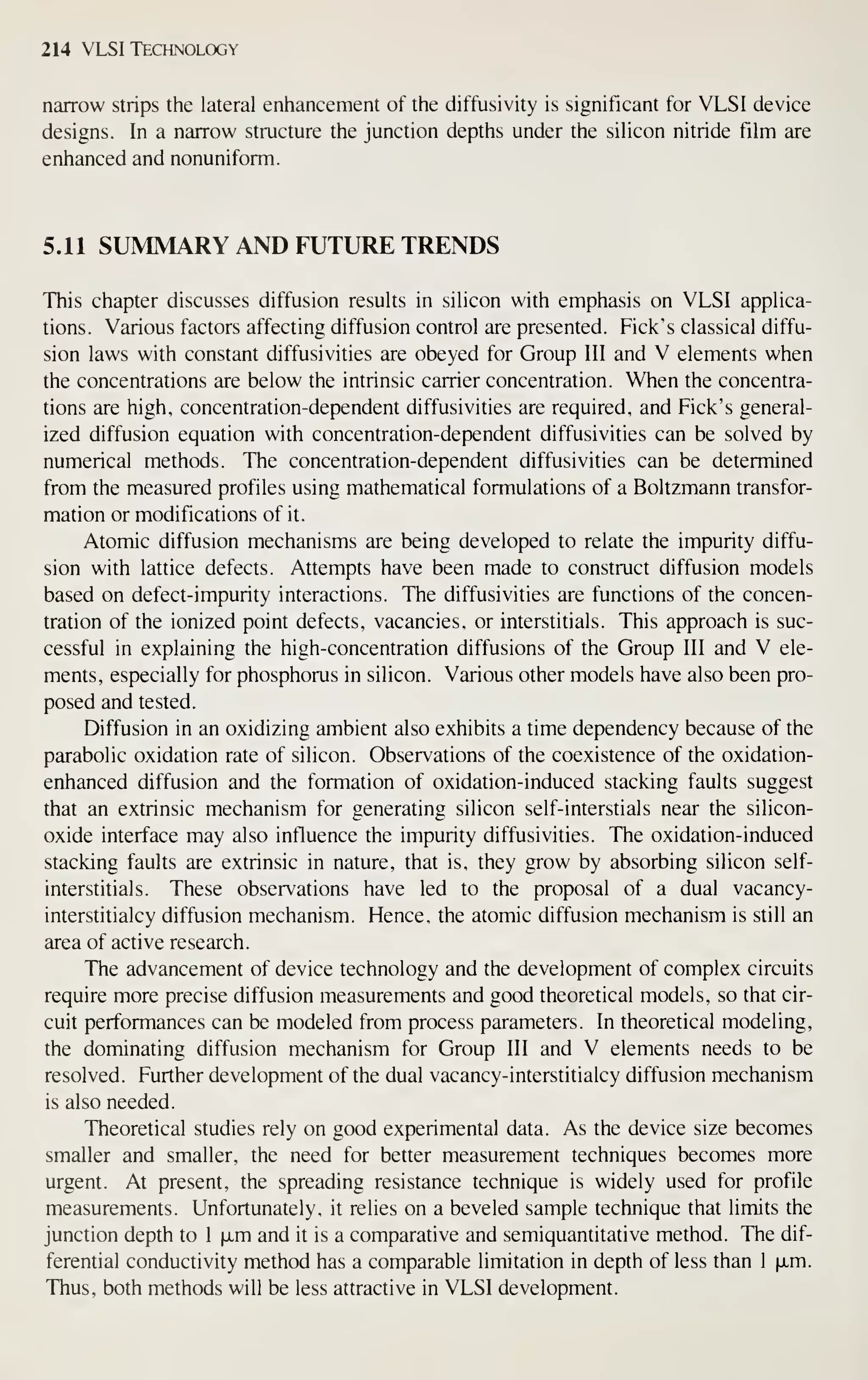 214 VLSI Technology
narrow strips the lateral enhancement of the diffusivity is significant for VLSI device
designs. In a narrow structure the junction depths under the silicon nitride film are
enhanced and nonuniform.
5.11 SUMMARY AND FUTURE TRENDS
This chapter discusses diffusion results in silicon with emphasis on VLSI applica-
tions. Various factors affecting diffusion control are presented. Pick's classical diffu-
sion laws with constant diffusivities are obeyed for Group III and V elements when
the concentrations are below the intrinsic carrier concentration. When the concentra-
tions are high, concentration-dependent diffusivities are required, and Pick's general-
ized diffusion equation with concentration-dependent diffusivities can be solved by
numerical methods. The concentration-dependent diffusivities can be determined
from the measured profiles using mathematical formulations of a Boltzmann transfor-
mation or modifications of it.
Atomic diffusion mechanisms are being developed to relate the impurity diffu-
sion with lattice defects. Attempts have been made to construct diffusion models
based on defect-impurity interactions. The diffusivities are functions of the concen-
tration of the ionized point defects, vacancies, or interstitials. This approach is suc-
cessful in explaining the high-concentration diffusions of the Group III and V ele-
ments, especially for phosphorus in silicon. Various other models have also been pro-
posed and tested.
Diffusion in an oxidizing ambient also exhibits a time dependency because of the
parabolic oxidation rate of silicon. Observations of the coexistence of the oxidation-
enhanced diffusion and the formation of oxidation-induced stacking faults suggest
that an extrinsic mechanism for generating silicon self-interstials near the silicon-
oxide interface may also influence the impurity diffusivities. The oxidation-induced
stacking faults are extrinsic in nature, that is, they grow by absorbing silicon self-
interstitials. These observations have led to the proposal of a dual vacancy-
interstitialcy diffusion mechanism. Hence, the atomic diffusion mechanism is still an
area of active research.
The advancement of device technology and the development of complex circuits
require more precise diffusion measurements and good theoretical models, so that cir-
cuit performances can be modeled from process parameters. In theoretical modeling,
the dominating diffusion mechanism for Group III and V elements needs to be
resolved. Purther development of the dual vacancy-interstitialcy diffusion mechanism
is also needed.
Theoretical studies rely on good experimental data. As the device size becomes
smaller and smaller, the need for better measurement techniques becomes more
urgent. At present, the spreading resistance technique is widely used for profile
measurements. Unfortunately, it relies on a beveled sample technique that limits the
junction depth to 1 xm and it is a comparative and semiquantitative method. The dif-
ferential conductivity method has a comparable limitation in depth of less than 1 ixm.
Thus, both methods will be less attractive in VLSI development.
 