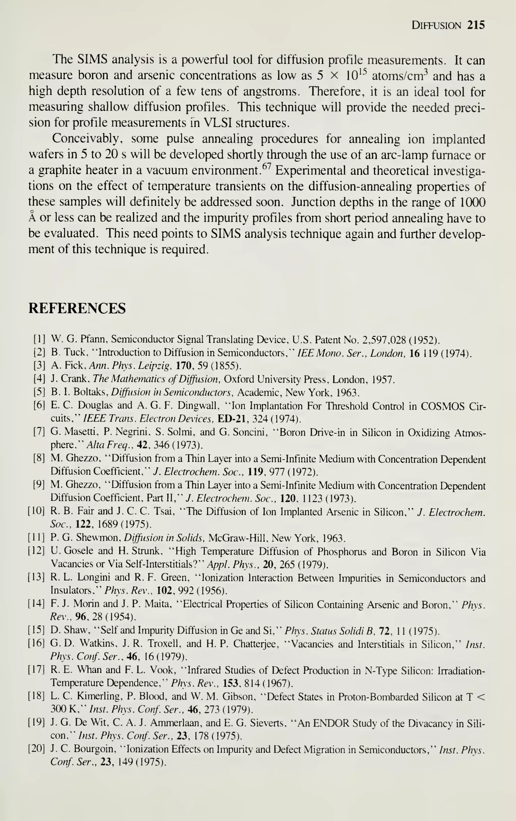 Diffusion 215
The SIMS analysis is a powerful tool for diffusion profile measurements. It can
measure boron and arsenic concentrations as low as 5 x 10^^ atoms/cm^ and has a
high depth resolution of a few tens of angstroms. Therefore, it is an ideal tool for
measuring shallow diffusion profiles. This technique will provide the needed preci-
sion for profile measurements in VLSI structures.
Conceivably, some pulse annealing procedures for annealing ion implanted
wafers in 5 to 20 s will be developed shortly through the use of an arc-lamp furnace or
a graphite heater in a vacuum environment.^^ Experimental and theoretical investiga-
tions on the effect of temperature transients on the diffusion-annealing properties of
these samples will definitely be addressed soon. Junction depths in the range of 1000
A or less can be realized and the impurity profiles from short period annealing have to
be evaluated. This need points to SIMS analysis technique again and further develop-
ment of this technique is required.
REFERENCES
[1] W. G. Pfann, Semiconductor Signal Translating Device, U.S. Patent No. 2,597,028 (1952).
[2] B. Tuck, "Introduction to Diffusion in Semiconductors," lEEMono. Ser., Lotuion, 16 1 19 (1974).
[3] A. Pick, Ann. Phys. Leipzig, 170, 59 (1855).
[4] J. Crank. The Mathematics ofDiffusion, Oxford University Press, London, 1957.
[5] B. I. Boltaks, Diffiision in Semiconductors, Academic, New York, 1963.
[6] E. C. Douglas and A. G. F. Dingwall, "Ion Implantation For Threshold Control in COSMOS Cir-
cuits," IEEE Trans. Electron Devices, ED-21. 324 (1974).
[7] G. Masetti, P. Negrini, S. Solmi, and G. Soncini, "Boron Drive-in in Silicon in Oxidizing Atmos-
phere." A/rafre^., 42, 346(1973).
[8] M. Ghezzo, "Diffusion from a Thin Layer into a Semi-Infinite Medium with Concentration Dependent
Diffusion Coefficient," J. Electrochem. Soc. 119, 977 (1972).
[9] M. Ghezzo, "Diffusion from a Thin Layer into a Semi-Infinite Medium with Concentration Dependent
Diffusion Coefficient, Part II," J. Electrochem. Soc. 120, 1 123 ( 1973).
[10] R. B. Fair and J. C. C. Tsai, "The Diffusion of Ion Implanted Arsenic in Silicon," J. Electrochem.
Soc, 122, 1689(1975).
[11] P. G. Shewmon, Diffusion in Solids, McGraw-Hill, New York, 1963.
[12] U. Gosele and H. Strunk, "High Temperature Diffusion of Phosphorus and Boron in Silicon Via
Vacancies or Via SelfInterstitials?" Appl. Phys., 20, 265 (1979).
[13] R. L. Longini and R. F. Green, "Ionization Interaction Between Impurities in Semiconductors and
Insulators," Phys. Rev., 102. 992 (1956).
[14] F. J. Morin and J. P. Malta, "Electrical Properties of Silicon Containing Arsenic and Boron," Phys.
Rev.,96.2S{954).
[15] D. Shaw, "Self and Impunty Diffusion in Ge and Si," PM5.5r«m.?5oMfi, 72, 11 (1975).
[16] G. D. Watkins, J. R. Troxell, and H. P. Chatteijee, "Vacancies and Interstitials in Silicon," Inst.
Phys. Conf. Ser., 46, 16 (1979).
[17] R. E. Whan and F. L. Vook, "Infrared Studies of Defect Production in N-Type Silicon: Irradiation-
Temperature Dependence," Phys. Rev., 153, 814 ( 1967).
[18] L. C. Kimerling, P. Blood, and W. M. Gibson, "Defect States in Proton-Bombarded Silicon at T <
300 K," Inst. Phys. Conf. Ser., 46, 273 (1979).
[19] J. G. De Wit, C. A. J. Ammerlaan, and E. G. Sieverts, "An ENDOR Study of the Divacancy in Sili-
con," Inst. Phys. Conf Ser., 23, 178 (1975).
[20] J. C. Bourgoin, "Ionization Effects on Impurity and Defect Migration in Semiconductors," Inst. Phys.
Conf. Ser., 23,149(1915).
 