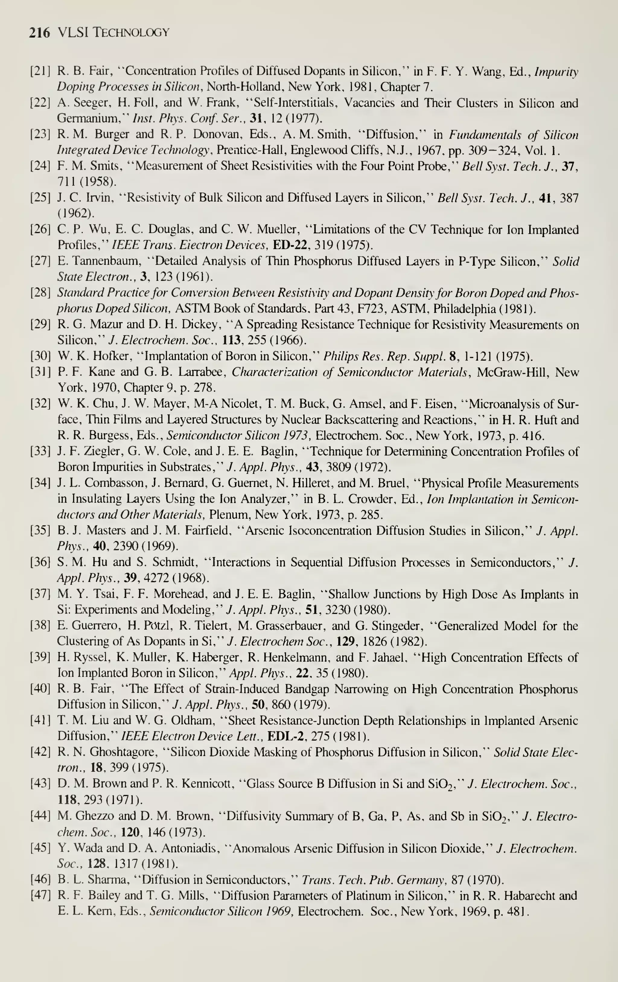 216 VLSI Technology
R. B. Fair, "Concentration Profiles of Diffused Dopants in Silicon," in F. F. Y. Wang, Ed., Impurity
Doping Processes in Silicon, North-Holland, New York, 1981 , Chapter 7.
A. Seeger, H. Foil, and W. Frank, "Self-Interstitials, Vacancies and Their Clusters in Silicon and
Germanium," Inst. Phys. Conf. Ser., 31, 12 (1977).
R. M. Burger and R. P. Donovan, Eds., A.M.Smith, "Diffusion," in Fundamentals of Silicon
Integrated Device Technology, Prentice-Hall, Englewood Cliffs, N.J., 1967, pp. 309-324, Vol. 1.
F. M. Smits, "Measurement of Sheet Resistivities with the Four Point Probe," Bell Sst. Tech. J., 37,
711(1958).
J. C. Irvin, "Resistivity of Bulk Silicon and Diffused Layers in Silicon," Bell Sxst. Tech. J., 41, 387
(1962).
C. p. Wu, E. C. Douglas, and C. W. Mueller, "Limitations of the CV Technique for Ion Implanted
Profiles," IEEE Trans. Electron Devices, ED-22, 319 ( 1975).
E. Tannenbaum, "Detailed Analysis of Thin Phosphorus Diffused Layers in P-Type Silicon," Solid
State Electron., 3, 123(1961).
Standard Practice for Conversion Betu'een Resistivity and Dopant Densit'for Boron Doped and Phos-
phorus Doped Silicon. ASTM Book of Standards. Part 43, F723, ASTM, Philadelphia ( 1981 ).
R. G. Mazur and D. H. Dickey, "A Spreading Resistance Technique for Resistivity Measurements on
Silicon," J. Electrochem. Soc. 113, 255 (1966).
W. K. Hofker, "Implantation of Boron in Silicon," Philips Res. Rep. Suppl. 8, 1-121 (1975).
P. F. Kane and G. B. Larrabee, Characterization of Semiconductor Materials, McGraw-Hill, New
York, 1970, Chapter 9, p. 278.
W. K. Chu, J. W. Mayer, M-A Nicolet, T. M. Buck, G. Amsel, and F. Eisen, "Microanalysis of Sur-
face, Thin Films and Layered Structures by Nuclear Backscattering and Reactions," in H. R. Huft and
R. R. Burgess, Eds., Semiconductor Silicon 1973, Electrochem. Soc, New York, 1973, p. 416.
J. F. Ziegler, G. W. Cole, and J. E. E. Baglin, "Technique for Determining Concentration Profiles of
Boron Impurities in Substrates," 7. Appl. Phys.. 43, 3809 (1972).
J. L. Combasson, J. Bernard, G. Guemet, N. Hilleret, and M. Bruel, "Physical Profile Measurements
in Insulating Layers Using the Ion Analyzer," in B. L. Crowder, Ed., Ion Implantation in Semicon-
ductors and Other Materials, Plenum, New York, 1973, p. 285.
B. J. Masters and J. M. Fairfield, "Arsenic Isoconcentration Diffusion Studies in Silicon," J. Appl.
P/zw., 40,2390(1969).
S. M. Hu and S. Schmidt, "Interactions in Sequential Diffusion Processes in Semiconductors," J.
Appl. Phys., 39, 4212 {96S).
M. Y. Tsai, F. F. Morehead, and J. E. E. Baglin, "Shallow Junctions by High Dose As Implants in
Si: Experiments and Modeling," 7. Appl. Phys., 51, 3230 ( 1980).
E. Guerrero, H. Potzl, R. Tielert, M. Grasserbauer, and G. Stingeder, "Generalized Model for the
Clustenngof As Dopants in Si, ''J. Electrochem Soc, 129, 1826(1982).
H. Ryssel, K. Muller, K. Haberger, R. Henkelmann, and F. Jahael, "High Concentration Effects of
Ion Implanted Boron in Silicon," Appl. Phys., 22. 35 (1980).
R. B. Fair, "The Effect of Strain-Induced Bandgap Narrowing on High Concentration Phosphorus
Diffusion in Silicon," J. Appl. Phys., 50, 860 (1979).
T. M. Liu and W. G. Oldham, "Sheet Resistance-Junction Depth Relationships in Implanted Arsenic
Diffusion," IEEE Electron Device Lett., EDL-2, 275 (1981).
R. N. Ghoshtagore, "Silicon Dioxide Masking of Phosphorus Diffusion in Silicon," Solid State Elec-
tron.. 18,399(1975).
D. M. Brown and P. R. Kennicott, "Glass Source B Diffusion in Si and Si02," 7. Electrochem. Soc,
118,293(1971).
M. Ghezzo and D. M. Brown, "Diffusivity Summary of B. Ga, P, As, and Sb in Si02," J. Electro-
chem. Soc, 120, 146(1973).
Y. Wada and D. A. Antoniadis, "Anomalous Arsenic Diffusion in Silicon Dioxide." J. Electrochem.
Soc. 128, 1317(1981).
B. L. Sharma, "Diffusion in Semiconductors," Trans. Tech. Pub. Germany, 87 (1970).
R. F. Bailey and T. G. Mills, "Diffusion Parameters of Platinum in Silicon," in R. R. Habarecht and
E. L. Kem, Eds., Semiconductor Silicon 1969, Electrochem. Soc., New York, 1969, p. 481.
 