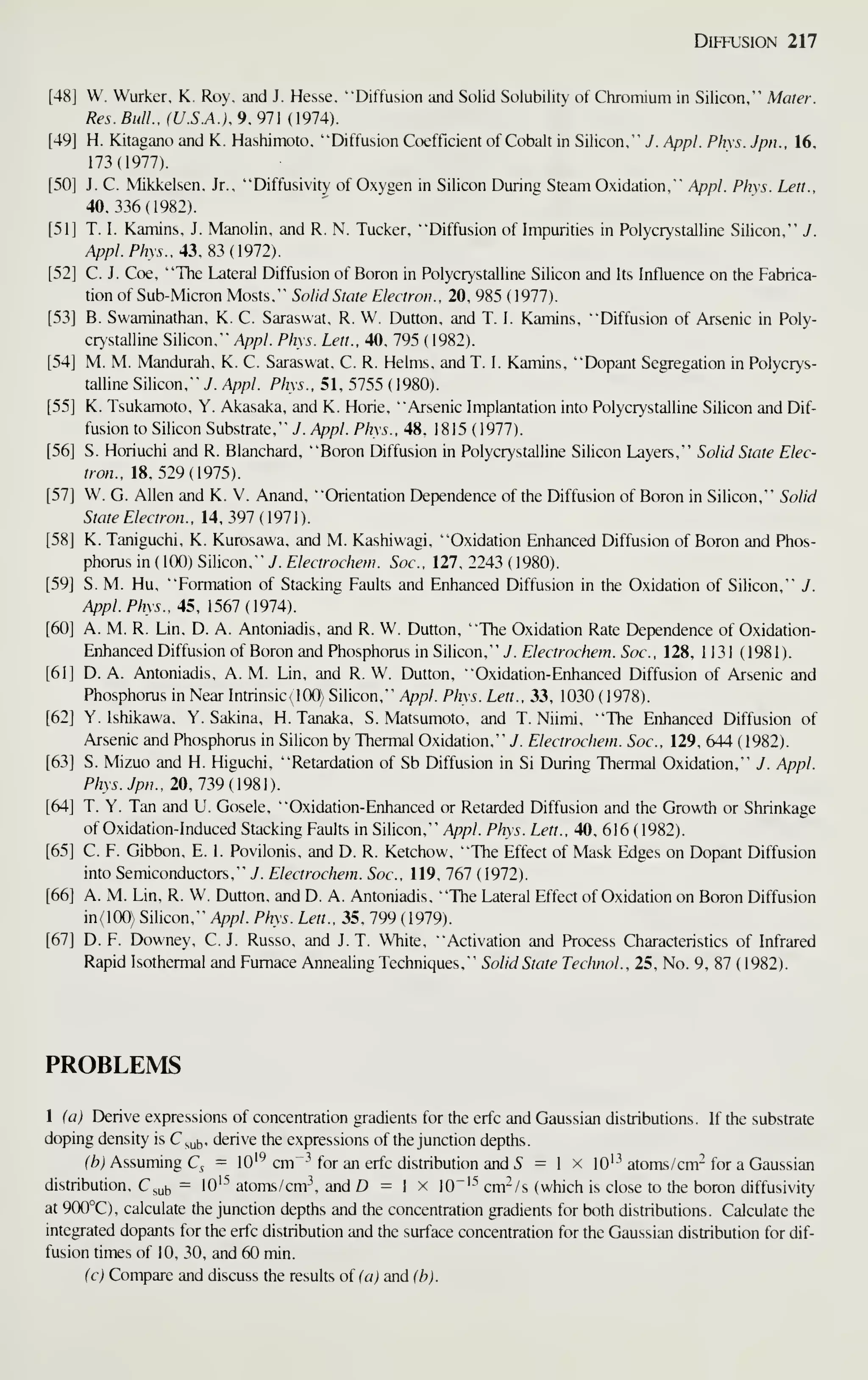 Diffusion 217
[48] W. Wurker, K. Roy, and J. Hesse. "Diffusion and Solid Solubility of Chromium in Silicon,"" Mater.
Res. Bull.. (U.S.A.), 9, 971 (1974).
[49] H. Kitagano and K. Hashimoto, "Diffusion Coefficient of Cobalt in Silicon," J. Appl. Phxs. Jpn.. 16,
173(1977).
[50] J. C. Mikkelsen, Jr., "Diffusivity of Oxygen in Silicon During Steam Oxidation," Appl. Phys. Lett.,
40,336(1982).
[51] T. I. Kamins, J. Manolin, and R. N. Tucker, "Diffusion of Impurities in Polycrystalline Silicon,"' J.
Appl. Phys.. 43, ^3 (1912).
[52] C. J. Coe, "The Lateral Diffusion of Boron in Polycrystalline Silicon and Its Influence on the Fabrica-
tion of Sub-Micron Mosts." Solid State Electron.. 20, 985 (1977).
[53] B. Swaminathan, K. C. Saraswat, R. W. Dutton. and T. I. Kamins, "Diffusion of Arsenic in Poly-
crystalline Silicon,"" Appl. Phys. Lett., 40, 795 (1982).
[54] M. M. Mandurah, K. C. Saraswat, C. R. Helms, and T. I. Kamins, "Dopant Segregation in Polycrys-
talline Silicon,"" y. Appl. Phys., 51, 5755 (1980).
[55] K. Tsukamoto, Y. Akasaka, and K. Horie, "Arsenic Implantation into Polycrystalline Silicon and Dif-
fusion to Silicon Substrate," J. Appl. Phys.. 48. 1815 ( 1977).
[56] S. Horiuchi and R. Blanchard, "Boron Diffusion in Polycrystalline Silicon Layers,"" Solid State Elec-
tron.. 18.529(1975).
[57] W. G. Allen and K. V. Anand. "Orientation Dependence of the Diffusion of Boron in Silicon,"' Solid
State Electron.. 14. 397 (1971).
[58] K. Taniguchi. K. Kurosawa, and M. Kashiwagi, "Oxidation Enhanced Diffusion of Boron and Phos-
phorus in ( 100) Silicon,"" y. Electrochem. Soc, 127, 2243 (1980).
[59] S. M. Hu, "Formation of Stacking Faults and Enhanced Diffusion in the Oxidation of Silicon,"' J.
Appl. Phys., 45, 1567(1974).
[60] A. M. R. Lin, D. A. Antoniadis, and R. W. Dutton, "The Oxidation Rate Dependence of Oxidation-
Enhanced Diffusion of Boron and Phosphorus in Silicon," J. Electrochem. Soc, 128, 1 131 (1981 ).
[61] D. A. Antoniadis, A. M. Lin. and R. W. Dutton. "Oxidation-Enhanced Diffusion of Arsenic and
Phosphorus in Near Intrinsic^OO) Silicon." Appl. Phys. Lett., 33, 1030 (1978).
[62] Y. Ishikawa, Y. Sakina, H. Tanaka, S. Matsumoto, and T. Niimi, "The Enhanced Diffusion of
Arsenic and Phosphorus in Silicon by Thermal Oxidation,'" 7. Electrochem. Soc, 129, 644 ( 1982).
[63] S. Mizuo and H. Higuchi, "Retardation of Sb Diffusion in Si During Thermal Oxidation,"" J. Appl.
Phys. Jpn.. 20, 1?>9{9S).
[64] T. Y. Tan and U. Gosele, "Oxidation-Enhanced or Retarded Diffusion and the Growth or Shrinkage
of Oxidation-Induced Stacking Faults in Silicon," /ip/?/. Phys. Lett., 40. 616 ( 1982).
[65] C. F. Gibbon. E, I. Povilonis, and D. R. Ketchow. "The Effect of Mask Edges on Dopant Diffusion
into Semiconductors."" J. Electrochem. Soc. 119. 767 (1972).
[66] A. M. Lin, R. W. Dutton, and D. A. Antoniadis, "The Lateral Effect of Oxidation on Boron Diffusion
in(lOO) Silicon,"" Appl. Phys. Lett., 35, 799 ( 1979).
[67] D. F. Downey, C.J. Russo, and J. T. White, "Activation and Process Characteristics of Infrared
Rapid Isothermal and Furnace Annealing Techniques,"' Solid State Technol., 25, No. 9, 87 ( 1982).
PROBLEMS
1 (a) Derive expressions of concentration gradients for the erfc and Gaussian distributions. If the substrate
doping density is C^^b' derive the expressions of the junction depths.
fZ?) Assuming C, = lO'^ cm"^^ for an erfc distribution and 5 = 1 x lO'^ atoms/cm- for a Gaussian
distribution, C^ub = lO'"' atoms/cm and D = 1 x 10"'-^ cm-/s (which is close to the boron diffusivity
at 9(X)°C), calculate the junction depths and the concentration gradients for both distributions. Calculate the
integrated dopants for the erfc distribution and the surface concentration for the Gaussian distribution for dif-
fusion times of 10, 30, and 60 min.
(c) Compare and discuss the results of (a) and (b).
 