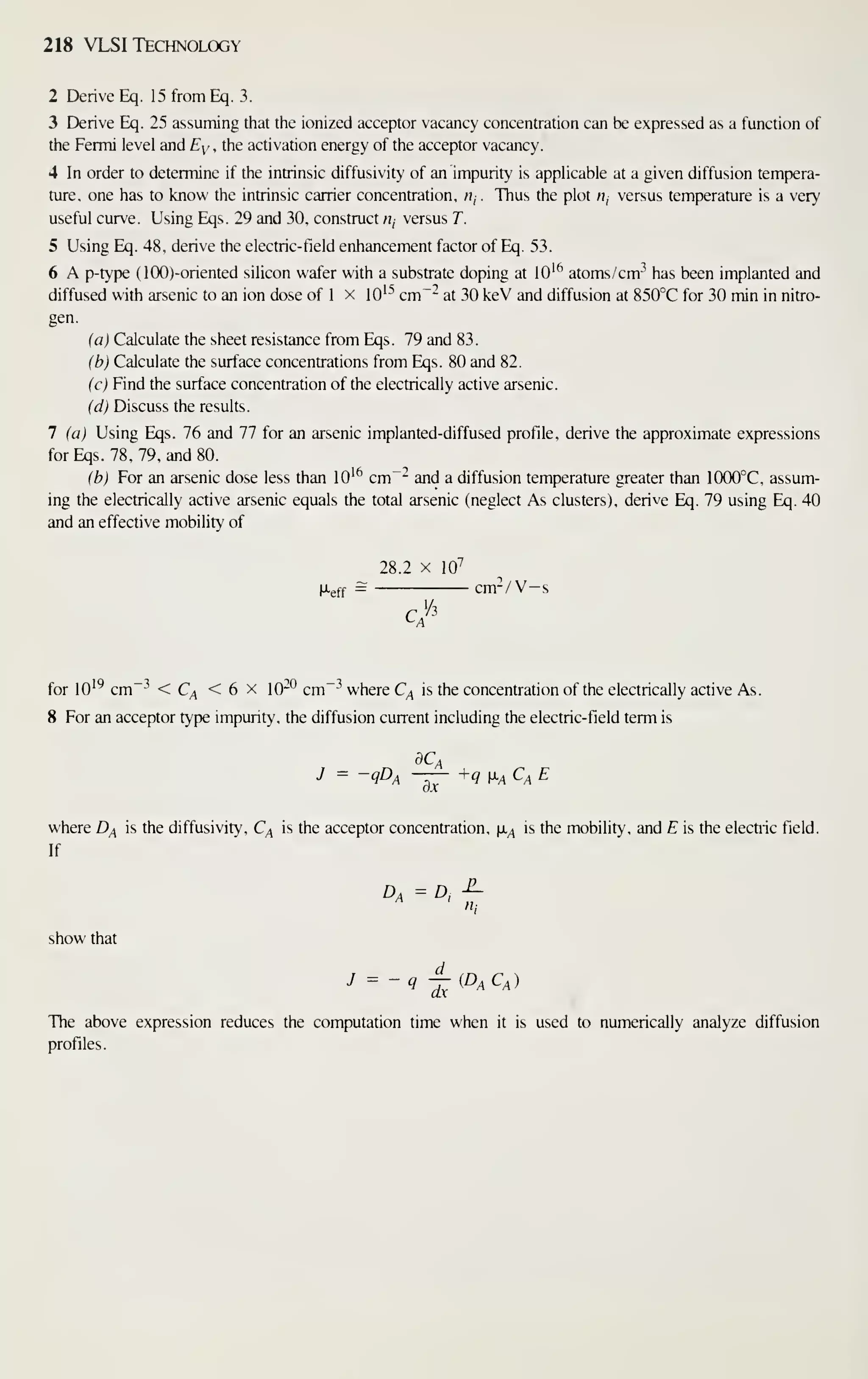 218 VLSI Technology
2 Derive Eq. 15 from Eq. 3.
3 Derive Eq. 25 assuming that the ionized acceptor vacancy concentration can be expressed as a function of
the Fermi level and Ey . the activation energy of the acceptor vacancy.
4 In order to determine if the intrinsic diffusivity of an impurity is appHcable at a given diffusion tempera-
ture, one has to know the intrinsic carrier concentration, n, . Thus the plot /;, versus temperature is a very
usefiil curve. Using Eqs. 29 and 30, construct «, versus T.
5 Using Eq. 48, derive the electric-field enhancement factor of Eq. 53.
6 A p-type (lOO)-oriented silicon wafer with a substrate doping at lO'^ atoms /cm-^ has been implanted and
diffused with arsenic to an ion dose of 1 x lO'^ cm"- at 30 keV and diffusion at 850°C for 30 min in nitro-
gen.
(a) Calculate the sheet resistance from Eqs. 79 and 83.
(b) Calculate the surface concentrations from Eqs. 80 and 82.
(c) Find the surface concentration of the electrically active arsenic.
(d) Discuss the results.
7 (a) Using Eqs. 76 and 77 for an arsenic implanted-diffused profile, derive the approximate expressions
forEqs. 78,79, and 80.
(b) For an arsenic dose less than lO'^ cm~- and a diffusion temperature greater than 1000°C, assum-
ing the electrically active arsenic equals the total arsenic (neglect As clusters), derive Eq. 79 using Eq. 40
and an effective mobility of
28.2 X 10^
fXgff = cm-/V-s
^ A
for 10'^ cm -^
< C^ < 6 X Qp cm ^ where C^ is the concentration of the electrically active As.
8 For an acceptor type impurity, the diffusion current including the electric-field term is
J = -QDa —^ +q i^A Ca E
where D^ is the diffusivity, C^ is the acceptor concentration, |x^ is the mobility, and E is the electric field.
If
Da = D, -^
show that
J = -q j^(D^C^)
The above expression reduces the computation time when it is used to numerically analyze diffusion
profiles.
 