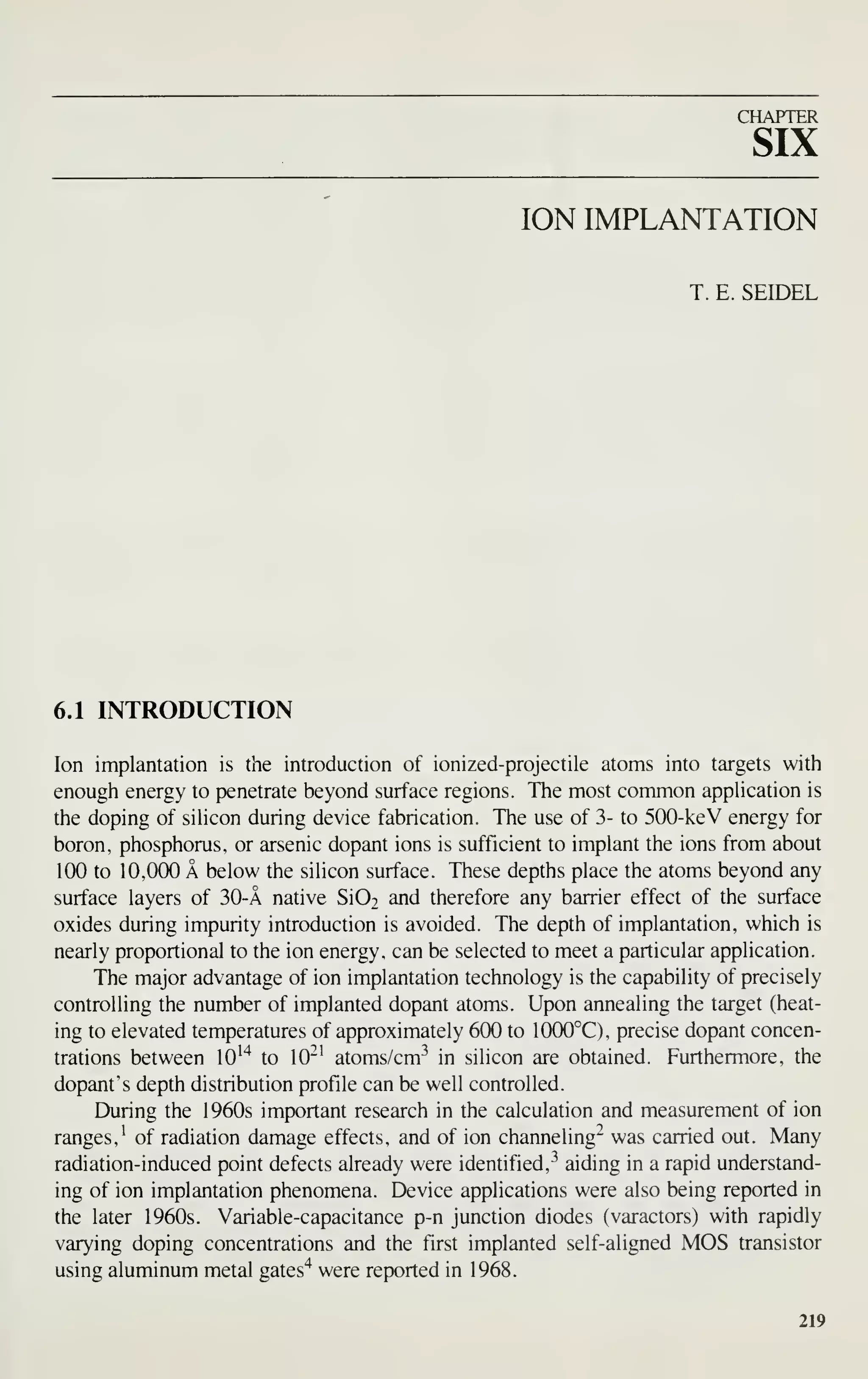 CHAPTER
SIX
ION IMPLANTATION
T. E. SEIDEL
6.1 INTRODUCTION
Ion implantation is the introduction of ionized-projectile atoms into targets with
enough energy to penetrate beyond surface regions. The most common apphcation is
the doping of sihcon during device fabrication. The use of 3- to 500-keV energy for
boron, phosphorus, or arsenic dopant ions is sufficient to implant the ions from about
100 to 10,000 A below the silicon surface. These depths place the atoms beyond any
surface layers of 30-A native Si02 and therefore any barrier effect of the surface
oxides during impurity introduction is avoided. The depth of implantation, which is
nearly proportional to the ion energy, can be selected to meet a particular application.
The major advantage of ion implantation technology is the capability of precisely
controlling the number of implanted dopant atoms. Upon annealing the target (heat-
ing to elevated temperatures of approximately 600 to 1000°C), precise dopant concen-
trations between lO'"* to 10"' atoms/cm^ in silicon are obtained. Furthermore, the
dopant's depth distribution profile can be well controlled.
IXiring the 1960s important research in the calculation and measurement of ion
ranges,^ of radiation damage effects, and of ion channeling- was carried out. Many
radiation-induced point defects already were identified, ^^
aiding in a rapid understand-
ing of ion implantation phenomena. Device applications were also being reported in
the later 1960s. Variable-capacitance p-n junction diodes (varactors) with rapidly
varying doping concentrations and the first implanted self-aligned MOS transistor
using aluminum metal gates'^ were reported in 1968.
219
 