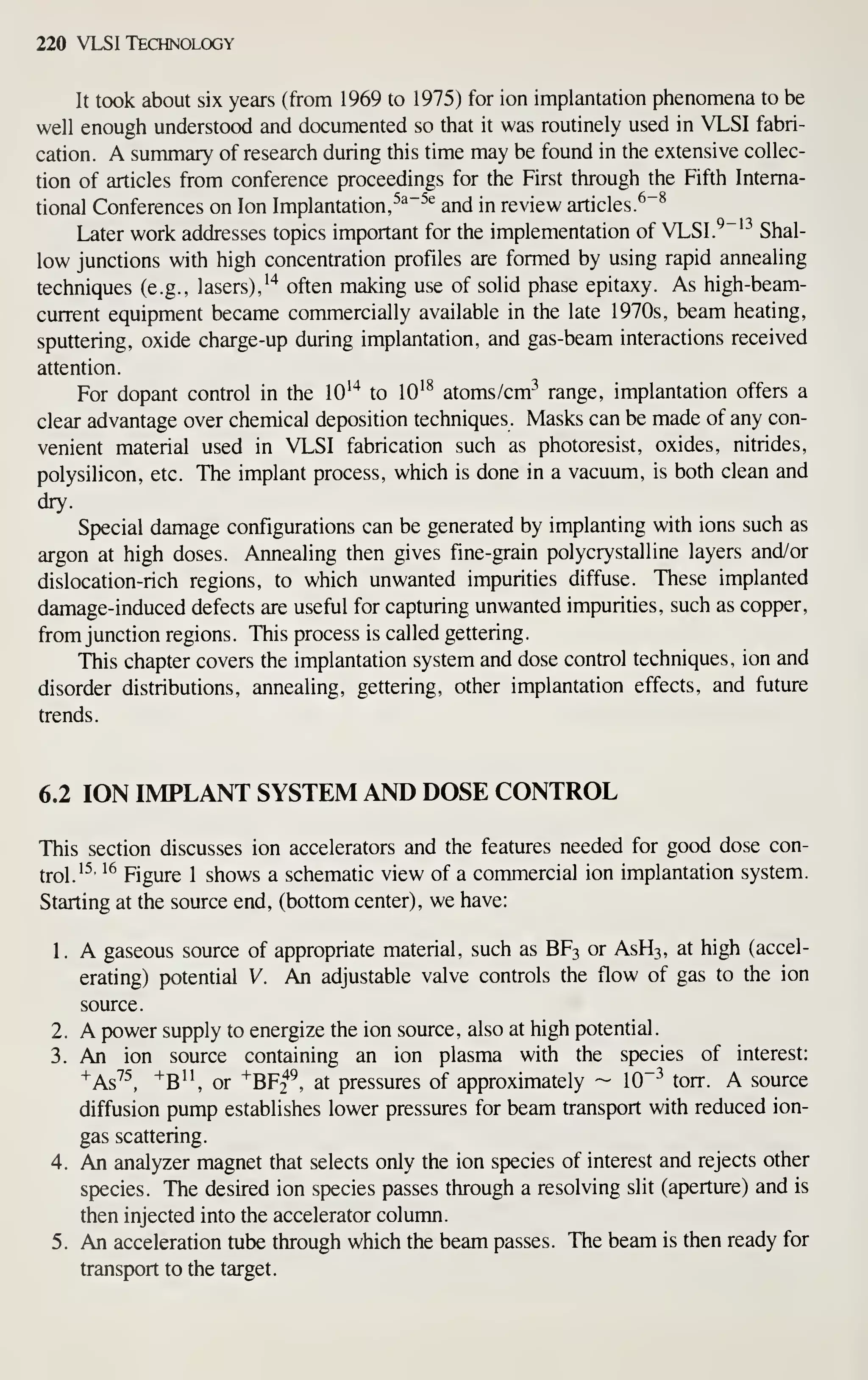220 VLSI Technology
It took about six years (from 1969 to 1975) for ion implantation phenomena to be
well enough understood and documented so that it was routinely used in VLSI fabri-
cation. A summary of research during this time may be found in the extensive collec-
tion of articles from conference proceedings for the First through the Fifth Interna-
tional Conferences on Ion Implantation,
^^"^^
and in review articles.
^"^
Later work addresses topics important for the implementation of VLSI.^"^^ Shal-
low junctions with high concentration profiles are formed by using rapid annealing
techniques (e.g., lasers),'"* often making use of solid phase epitaxy. As high-beam-
current equipment became commercially available in the late 1970s, beam heating,
sputtering, oxide charge-up during implantation, and gas-beam interactions received
attention.
For dopant control in the lO''* to lO'^ atoms/cm^ range, implantation offers a
clear advantage over chemical deposition techniques. Masks can be made of any con-
venient material used in VLSI fabrication such as photoresist, oxides, nitrides,
polysilicon, etc. The implant process, which is done in a vacuum, is both clean and
dry.
Special damage configurations can be generated by implanting with ions such as
argon at high doses. Annealing then gives fine-grain polycrystalline layers and/or
dislocation-rich regions, to which unwanted impurities diffuse. These implanted
damage-induced defects are useful for capturing unwanted impurities, such as copper,
from junction regions. This process is called gettering.
This chapter covers the implantation system and dose control techniques, ion and
disorder distributions, annealing, gettering, other implantation effects, and future
trends.
6.2 ION IMPLANT SYSTEM AND DOSE CONTROL
This section discusses ion accelerators and the features needed for good dose con-
trol.'^'
'^
Figure 1 shows a schematic view of a commercial ion implantation system.
Starting at the source end, (bottom center), we have:
1. A gaseous source of appropriate material, such as BF3 or ASH3, at high (accel-
erating) potential V. An adjustable valve controls the flow of gas to the ion
source.
2. A power supply to energize the ion source, also at high potential.
3. An ion source containing an ion plasma with the species of interest:
^As'^^, ^B'^ or ^BF2^, at pressures of approximately ~ 10~^ torr. A source
diffusion pump establishes lower pressures for beam transport with reduced ion-
gas scattering.
4. An analyzer magnet that selects only the ion species of interest and rejects other
species. The desired ion species passes through a resolving slit (aperture) and is
then injected into the accelerator column.
5. An acceleration tube through which the beam passes. The beam is then ready for
transport to the target.
 